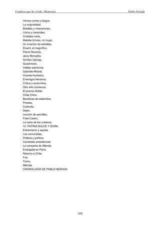 Confieso que he vivido. Memorias         Pablo Neruda


      Versos cortos y largos,
      La originalidad,
      Botellas y mascarones,
      Libros y caracoles,
      Cristales rotos,
      Matilde Urrutia, mi mujer,
      Un inventor de estrellas,
      Eluard, el magnífico,
      Pierre Reverdy,
      Jerzy Borezjha,
      Somlyo Georgy,
      Quasimodo,
      Vallejo sobrevive,
      Gabriela Mistral,
      Vicente Huidobro,
      Enemigos literarios,
      Crítica y autocrítica,
      Otro año comienza,
      El premio Nobel,
      Chile Chico,
      Banderas de setiembre,
      Prestes,
      Codovila,
      Stalin,
      Lección de sencillez,
      Fidel Castro,
      La carta de los cubanos.
      12. PATRIA DULCE Y DURA.
      Extremismo y espías,
      Los comunistas,
      Poética y política,
      Candidato presidencial,
      La campaña de Allende,
      Embajada en París,
      Retorno a Chile,
      Frei,
      Tomic,
      Allende.
      CRONOLOGÍA DE PABLO NERUDA




                                   168
 