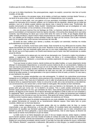 Confieso que he vivido. Memorias                                                                Pablo Neruda


a la que no le daba importancia. Sus preocupaciones, según me explicó, concernían más bien al mundo
invisible, al más allá.
       Saqué mis libros y mis escasas ropas, de la maleta y el baúl que viajaban conmigo desde Temuco, y
me tendí en la cama a leer y dormir, ensoberbecido por mi independencia y por mi pereza.
       La casa no tenía patio, sino una galería a la que asomaban incontables habitaciones cerradas. Al
explorar los vericuetos de la mansión solitaria, por la mañana del día siguiente, observé que en todas las
paredes y aun en el retrete surgían letreros que decían más o menos la misma cosa: "Confórmate. No
puedes comunicarte con nosotros. Estás muerta". Advertencias inquietantes que se prodigaban en cada
habitación, en el comedor, en los corredores, en los saloncitos.
       Era uno de esos inviernos fríos de Santiago de Chile. La herencia colonial de España le dejó a mi
país la incomodidad y el menosprecio hacia los rigores naturales. (Cincuenta años después de lo que estoy
contando, Uya Ehrenburg me decía que nunca sintió tanto frío como en Chile, él que llegaba desde las
calles nevadas de Moscú.) Aquel invierno había empavonado los vidrios. Los árboles de la calle tiritaban de
frío. Los caballos de los antiguos coches echaban nubes de vapor por los hocicos. Era el peor momento
para vivir en aquella casa, entre oscuras insinuaciones del más allá.
       El dueño de casa, coiffeur pour dames y ocultista, me explicó con serenidad, mientras me miraba
profundamente con sus ojos de loco:
       —Mi mujer, la Chanto, murió hace cuatro meses. Este momento es muy difícil para los muertos. Ellos
siguen frecuentando los mismos sitios en que vivían. Nosotros no los vemos, pero ellos no se dan cuenta de
que no los vemos. Hay que hacérselo saber para que no nos crean indiferentes y para que no sufran por
ello. De ahí que yo le haya puesto a la Charito esos letreros que le harán más fácil comprender su estado
actual de difunta.
       Pero el hombre de la cabeza gris me creía tal vez demasiado vivo. Comenzó a vigilar mis entradas y
salidas, a reglamentar mis visitas femeninas, a espiar mis libros y mi correspondencia. Entraba yo
intempestivamente a mi habitación y encontraba al ocultista explorando mi exiguo mobiliario, fiscalizando
mis pobres pertenencias.
       Tuve que buscar en pleno invierno, dando tumbos por las calles hostiles, un nuevo alojamiento donde
albergar mi amenazada independencia. Lo encontré a pocos metros de allí, en una lavandería. Saltaba a la
vista que aquí la propietaria no tenía nada que ver con el más allá. A través de patios fríos, con fuentes de
agua estancada que el musgo acuático recubría de sólidas alfombras verdes, se alargaban unos jardines
desamparados. En el fondo había una habitación de cielo raso muy alto, con ventanas trepadas sobre el
dintel de las altas puertas, lo cual agrandaba a mis ojos la distancia entre el suelo y el techo. En esa casa y
en esa habitación me quedé.
       Hacíamos los poetas estudiantiles una vida extravagante. Yo defendí mis costumbres provincianas
trabajando en mi habitación, escribiendo varios poemas al día y tomando interminables tazas de té, que me
preparaba yo mismo. Pero, fuera de mi habitación y de mi calle, la turbulencia de la vida de los escritores de
la época tenía su especial fascinación. Estos no concurrían al café, sino a las cervecerías y a las tabernas.
Las conversaciones y los versos iban y venían hasta la madrugada. Mis estudios se iban resintiendo.
       La empresa de ferrocarriles proveía a mi padre, para sus labores a la intemperie, de una capa de
grueso paño gris que nunca usó. Yo la destiné a la poesía. Tres o cuatro poetas comenzaron a usar
también capas parecidas a la mía, que cambiaba de mano. Esta prenda provocaba la furia de las buenas
gentes y de algunos no tan buenos. Era la época del tango que llegaba a Chile no sólo con sus compases y
su rasgueante "tijera", sus acordeones y su ritmo, sino también con un cortejo de hampones que invadieron
la vida nocturna y los rincones en que nos reuníamos. Esta gente del hampa, bailarines y matones, creaban
conflictos contra nuestras capas y existencias. Los poetas nos batíamos con firmeza.
       Por aquellos días adquirí la amistad inesperada de una viuda indeleble, de inmensos ojos azules que
se velaban tiernamente en recuerdo de su recientemente fallecido esposo. Este había sido un joven
novelista, célebre por su hermosa Apostura.
       Juntos habían integrado una memorable pareja, ella con su cabellera color de trigo, su cuerpo
irreprochable y sus ojos ultramarinos, y él muy alto y atlético. El novelista había sido aniquilado por una
tuberculosis de aquellas que llamaban galopantes. Después he pensado que la rubia compañera puso
también su parte de Venus galopante, y que la época prepenicilínica, más la rubia fogosa, se llevaron de
este mundo al marido monumental en un par de meses.
       La bella viuda no se había despojado aún para mí de sus ropajes oscuros, sedas negras y violetas
que la hacían aparecer como una fruta nevada envuelta en corteza de duelo. Esa corteza se deslizó una
tarde allá en mi cuarto, al fondo de la lavandería, y pude tocar y recorrer la entera fruta de nieve quemante.
Estaba por consumarse el arrebato natural cuando vi que bajo mis ojos ella cerraba los suyos y exclamaba:
"¡Oh, Roberto, Roberto!", suspirando o sollozando. (Me pareció un acto litúrgico. La vestal invocaba al dios

                                                      16
 