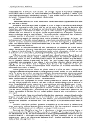 Confieso que he vivido. Memorias                                                               Pablo Neruda


desaparecido antes de entregarse a un nuevo rito.) Sin embargo, y a pesar de mi juventud desamparada,
esta viuda me pareció excesiva. Sus invocaciones se hacían cada vez más urgentes y su corazón fogoso
me conducía lentamente a un aniquilamiento prematuro. El amor, en tales dosis, no está de acuerdo con la
desnutrición. Y mi desnutrición se volvía cada día más dramática.
        LA TIMIDEZ
        La verdad es que viví muchos de mis primeros años, tal vez de mis segundos y de mis terceros, como
una especie de sordomudo.
        Ritualmente vestido de negro desde muy jovencito, como se visten los verdaderos poetas del siglo
pasado, tenía una vaga impresión de no estar tan mal de aspecto. Pero, en vez de acercarme a las
muchachas, a sabiendas de que tartamudearía o enrojecería delante de ellas, prefería pasarles de perfil y
alejarme mostrando un desinterés que estaba muy lejos de sentir. Todas eran un gran misterio para mí. Yo
hubiera querido morir abrasado en esa hoguera secreta, ahogarme en ese pozo de enigmática profundidad,
pero no me atrevía a tirarme al fuego o al agua. Y como no encontraba a nadie que me diera un empujón,
pasaba por las orillas de la fascinación, sin mirar siquiera, y mucho menos sonreír.
        Lo mismo me sucedía con los adultos, gente mínima, empleados de ferrocarriles y de correos y sus
"señoras esposas", así llamadas porque la pequeña burguesía se escandaliza intimidada ante la palabra
mujer. Yo escuchaba las conversaciones en la mesa de mi padre. Pero, al día siguiente, si tropezaba en la
calle a los que habían comido la noche anterior en mi casa, no me atrevía a saludarlos, y hasta cambiaba
de vereda para esquivar el mal rato.
        La timidez es una condición extraña del alma, una categoría, una dimensión que se abre hacia la
soledad. También es un sufrimiento inseparable, como si se tienen dos epidermis, y la segunda piel interior
se irrita y se contrae ante la vida. Entre las estructuraciones del hombre, esta calidad o este daño son parte
de la aleación que va fundamentando, en una larga circunstancia, la perpetuidad del ser.
        Mi lluviosa torpeza, mi ensimismamiento prolongado duró más de lo necesario. Cuando llegué a la
capital adquirí lentamente amigos y amigas. Mientras menos importancia me concedieron, más fácilmente
les daba mi amistad. No tenía en ese tiempo gran curiosidad por el género humano. No puedo llegar a
conocer a todas las personas de este mundo, me decía. Y así y todo surgía en ciertos medios una pálida
curiosidad por este nuevo poeta de poco más de 16 años, muchacho reticente y solitario a quien se veía
llegar y partir sin dar los buenos días ni despedirse. Fuera de que yo iba vestido con una larga capa
española que me hacía semejar un espantapájaros. Nadie sospechaba que mi vistosa indumentaria era
directamente producida por mi pobreza.
        Entre la gente que me buscó estaban dos grandes snobs de la época: Pilo Yáñez y su mujer Mina.
Encarnaban el ejemplo perfecto de la bella ociosidad en que me hubiera gustado vivir, más lejana que un
sueño. Por primera vez entré en una casa con calefacción, lámparas sosegadas, asientos agradables,
paredes repletas de libros cuyos lomos multicolores significaban una primavera inaccesible. Los Yáñez me
invitaron muchas veces, gentiles y discretos, sin hacer caso a mis diversas capas de mutismo y aislamiento.
Me iba contento de su casa, y ellos lo notaban y volvían a invitarme.
        En aquella casa vi por primera vez cuadros cubistas y entre ellos un Juan Gris. Me informaron que
Juan Gris había sido amigo de la familia en París. Pero lo que más me llamó la atención fue el pijama de mi
amigo. Aprovechaba toda ocasión para mirarlo de reojo, con intensa admiración. Estábamos en invierno y
aquél era un pijama de paño grueso como de tela de billar, pero de un azul ultramar. Yo no concebía
entonces otro color de pijama que las rayas como de uniformes carcelarios. Este de Pilo Yáñez se salía de
todos los marcos. Su paño grueso y su resplandeciente azul avivaban la envidia de un poeta pobre que
vivía en los suburbios de Santiago. Pero, en verdad, jamás en cincuenta años he encontrado un pijama
como aquél.
        Perdí de vista a los Yáñez por muchos años. Ella abandonó a su marido, y abandonó igualmente las
lámparas suaves y los excelentes sillones por el acróbata de un circo ruso que pasó por Santiago. Más
tarde vendió boletos, desde Australia hasta las islas Británicas, para colaborar con las exhibiciones del
acróbata que la deslumbró. Por último fue Rosa Cruz o algo parecido, en un campamento místico del sur de
Francia.
        En cuanto a Pilo Yáñez, el marido, se cambió el nombre por el de Juan Emar y se convirtió con el
tiempo en un escritor poderoso y secreto. Fuimos amigos toda la vida. Silencioso y gentil pero pobre, así
murió. Sus muchos libros están aún sin publicarse, pero su germinación es segura.
        Terminaré sobre Pilo Yáñez o Juan Emar (y volveré sobre mi timidez) recordando que, durante mi
época estudiantil, mi amigo Pilo se empeñó en presentarme a su padre. "Te conseguirá un viaje a Europa
con toda seguridad", me dijo. En ese momento todos los poetas y pintores latinoamericanos tenían los ojos
atornillados en París. El padre de Pilo era una persona muy importante, un senador. Vivía en una de esas
casas enormes y feas, en una calle cercana a la plaza de Armaí, y el palacio presidencial, que era sin duda
el sitio donde él hubiera preferido vivir.
                                                     17
 