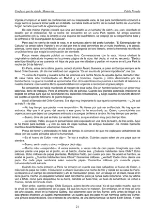 Confieso que he vivido. Memorias                                                              Pablo Neruda


Vignole irrumpió en el salón de conferencias con su inseparable vaca, la que para complemento comenzó a
mugir como si quisiera tomar parte en el debate. La había traído al centro de la ciudad dentro de un enorme
furgón cerrado que burló la vigilancia policial.
       De este mismo Vignole contaré que una vez desafío a un luchador de catch—as—can. Aceptado el
desafío por el profesional, fijó la noche del encuentro en un Luna Park repleto. Mi amigo apareció
puntualmente con su vaca, la amarró a una esquina del cuadrilátero, se despojó de su elegantísima bata y
se enfrentó a "El Estrangulador de Calcuta".
       Pero aquí no servía de nada la vaca, ni el suntuoso atavío del poeta luchador. "El Estrangulador de
Calcuta" se arrojó sobre Vignole y en un dos por tres lo dejó convertido en un nudo indefenso, y le colocó,
además, como signo de humillación, un pie sobre su garganta de toro literario, entre la tremenda rechifla de
un público feroz que exigía la continuación del combate.
       Pocos meses después publicó un nuevo libro: Conversaciones con la vaca. Nunca olvidaré la
originalísima dedicatoria impresa en la primera página de la obra. Así decía, si mal no recuerdo: "Dedico
este libro filosófico a los cuarenta mil hijos de puta que me silbaban y pedían mi muerte en el Luna Park la
noche del 24 de febrero".
       En París, antes de la última guerra, conocí al pintor Álvaro Guevara, a quien en Europa siempre se le
llamó Chile Guevara. Un día me telefoneó con urgencia. "Es un asunto de primera importancia", me dijo.
       Yo venía de España y nuestra lucha de entonces era contra Nixon de aquella época, llamado Hitler.
Mi casa había sido bombardeada en Madrid y vi hombres, mujeres y niños destrozados por los
bombarderos. La guerra mundial se aproximaba. Con otros escritores nos pusimos a combatir al fascismo a
nuestra manera: con nuestros libros queexhortaban con urgencia a reconocer el grave peligro.
       Mi compatriota se había mantenido al margen de esta lucha. Era un hombre taciturno y un pintor muy
laborioso, lleno de trabajos. Pero el ambiente era de pólvora. Cuando las grandes potencias impidieron la
llegada de armas para que se defendieran los españoles republicanos, y luego cuando en Munich abrieron
las puertas al ejército hitleriano, la guerra llegaba.
       Acudí al llamado del Chile Guevara. Era algo muy importante lo que quería comunicarme; —¿De qué
se trata? —le dije.
       —No hay tiempo que perder —me respondió—. No tienes por qué ser antifascista. No hay que ser
antinada. Hay que ir al grano del asunto y ese grano lo he encontrado yo. Quiero comunicártelo con
urgencia para que dejes tus congresos antinazis y te pongas de lleno a la obra. No hay tiempo que perder.
       —Bueno, dime de qué se trata. La verdad, Alvaro, es que andocon muy poco tiempo libre.
       —La verdad, Pablo, es que mi pensamiento está expresado en una obra de teatro, de tres actos. Aquí
la he traído para leértela —y con su cara de cejas tupidas, de antiguo boxeador, me miraba fijamente
mientras desembolsaba un voluminoso manuscrito.
       Presa del terror y pretextando mi falta de tiempo, lo convencí de que me explayara verbalmente las
ideas con las cuales pensaba salvar la humanidad.
       —Es el huevo de Colón —me dijo—. Te voy a explicar. Cuántas papas salen de una papa que se
siembra.
       —Bueno, serán cuatro o cinco —dije por decir algo.
       —Mucho más —respondió—. A veces cuarenta, a veces más de cien papas. Imagínate que cada
persona plante una papa en el jardín, en el balcón, donde sea. ¿Cuántos habitantes tiene Chile? Ocho
millones. Ocho millones de papas plantadas. Multiplica Pablo, por cuatro, por cien. Se acabó el hambre, se
acabó la guerra. ¿Cuántos habitantes tiene China? Quinientos millones, ¿verdad? Cada chino planta una
papa. De cada papa sembrada salen cuarenta papas. Quinientos millones por cuarenta papas.
Lahumanidad está salvada.
       Cuando los nazis entraron a París no tomaron en cuenta esa idea salvadora: el huevo de Colón, o
más bien la papa de Colón. I Detuvieron a Alvaro Guevara una noche de frío y niebla en su casa de París.
Lo llevaron a un campo de concentración y ahí lo mantuvieron preso, con un tatuaje en el brazo, hasta el fin
de la guerra. Hecho un esqueleto humano salió del infierno, pero ya nunca pudo reponerse. Vino por última
vez a Chile, como para despedirse de su tierra, dándole un beso final, un beso de sonámbulo, se volvió a
Francia, donde terminó de morir.
       Gran pintor, querido amigo, Chile Guevara, quiero decirte una cosa: Ya sé que estás muerto, que no
te sirvió de nada el apoliticismo de la papa. Sé que los nazis te mataron. Sin embargo, en el mes de junio
del año pasado, entré en la National Gallery. Iba solamente para ver los Turner, pero antes de llegar a la
sala grande encontré un cuadro impresionante: un cuadro que era para mí tan hermoso como los Turner,
una pintura deslumbradora. Era el retrato de una dama, de una dama famosa: se llamó Edith Sitwell. Y este


                                                    21
 