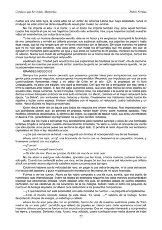 Confieso que he vivido. Memorias                                                                 Pablo Neruda


cuadro era una obra tuya, la única obra de un pintor de América Latina que haya alcanzado nunca el
privilegio de estar entre las obras maestras de aquel gran museo de Londres.
        No me importa el sitio, ni el honor, y en el fondo me importa también muy poco aquel hermoso
cuadro. Me importa el que no nos hayamos conocido más, entendido más, y que hayamos cruzado nuestras
vidas sin entendernos, por culpa de una papa.
        Yo he sido un hombre demasiado sencillo: éste es mi honor y mi vergüenza. Acompañé la farándula
de mis compañeros y envidié su brillante plumaje, sus satánicas actitudes, sus pajaritas de papel y hasta
esas vacas, que tal vez tengan que ver en forma misteriosa con la literatura. De todas maneras me parece
que yo no nací para condenar, sino para amar. Aun hasta los divisionistas que me atacan, los que se
agrupan en montones para sacarme los ojos y que antes se nutrieron de mi poesía, merecen por lo menos
mi silencio. Nunca tuve miedo de contagiarme penetrando en la misma masa de mis enemigos, porque los
únicos que tengo son los enemigos del pueblo.
        Apollinaire dijo: "Piedad para nosotros los que exploramos las fronteras de lo irreal", cito de memoria,
pensando en los cuentos que acabo de contar, cuentos de gente no por extravagantemenos querida, no por
incomprensible menos valerosa.
        GRANDES NEGOCIOS
        Siempre los poetas hemos pensado que poseemos grandes ideas para enriquecernos, que somos
genios para proyectar negocios, aunque genios incomprendidos. Recuerdo que impulsado por una de esas
combinaciones florecientes vendí a mi editor de Chile, en el año 1924, la propiedad de mi libro
Crepusculario, no para una edición, sino para la eternidad. Creí que me iba a enriquecer con esa venta y
firmé la escritura ante notario. El tipo me pagó quinientos pesos, que eran algo menos de cinco dólares por
aquellos días. Rojas Giménez, Alvaro Hinojosa, Homero Arce, me esperaban a la puerta de la notaría para
darnos un buen banquete en honor de este éxito comercial. En efecto, comimos en el mejor restaurant de la
época, "La Bahía", con suntuosos vinos, tabacos y licores. Previamente nos habíamos hecho lustrar los
zapatos y lucían como espejos. Hicieron utilidades con el negocio: el restaurant, cuatro lustrabotas y un
editor. Hasta el poeta no llegó la prosperidad.
        Quien decía tener ojo de águila para todos los negocios era Alvaro Hinojosa. Nos impresionaba con
sus grandiosos planes que, de ponerse en práctica, harían llover dinero sobre nuestras cabezas. Para
nosotros, bohemios desastrados, su dominio del inglés, su cigarrillo de tabaco rubio, sus años universitarios
en Nueva York, garantizaban el pragmatismo de su gran cerebro comercial.
        Cierto día me invitó a conversar muy secretamente para hacerme partícipe y socio de una formidable
tentativa dirigida a conquistar nuestro enriquecimiento inmediato. Yo sería su socio al cincuenta por ciento
con sólo aportar unos pocos pesos que recibiría de algún lado. El pondría el resto. Aquel día nos sentíamos
capitalistas sin Dios ni ley, decididos a todo.
        —¿De qué mercancía se trata? —le pregunté con timidez al incomprendido rey de las finanzas.
        Alvaro cerró los ojos, arrojó una bocanada de humo que se desenvolvía en pequeños círculos, y
finalmente contestó con voz sigilosa:
        —¡Cueros!
        —¿Cueros? —repetí asombrado.
        —De lobo de mar. Para ser preciso, de lobo de mar de un solo pelo.
        No me atreví a averiguar más detalles. Ignoraba que las focas, o lobos marinos, pudieran tener un
solo pelo. Cuando los contemplé sobre una roca, en las playas del sur, les vi una piel reluciente que brillaba
al sol, sin advertir asomo alguno de cabellera sobre sus perezosas barrigas.
        Cobré mis haberes con la velocidad del rayo, sin pagar lo que debía de alquiler, ni la cuota del sastre,
ni el recibo del zapatero, y puse mi participación monetaria en las manos de mi socio financista.
        Fuimos a ver los cueros. Alvaro se los había comprado a una tía suya, sureña, que era dueña de
numerosas islas improductivas. Sobre los islotes de desolados roqueríos los lobos marinos acostumbraban
practicar sus ceremonias eróticas. Ahora estaban ante mis ojos, en grandes atados de cueros amarillos,
perforados por las carabinas de los servidores de la tía maligna. Subían hasta el techo los paquetes de
cueros en la bodega alquilada por Alvaro para deslumbrar a los presuntos compradores.
        —¿Y qué haremos con esta enormidad, con esta montaña de cueros? —le pregunté encogidamente.
        —Todo el mundo necesita cueros de esta clase. Ya verás. —Y salimos de la bodega, Alvaro
despidiendo chispas de energía, yo cabizbajo y callado.
        Alvaro iba de aquí para allá con un portafolio, hecho de una de nuestras auténticas pieles de "lobo
marino de un solo pelo", portafolio que rellenó de papeles en blanco para darle apariencia comercial.
Nuestros últimos centavos se fueron en los anuncios de prensa. Que un magnate interesado y comprensivo
los leyera, y bastaba. Seríamos ricos. Alvaro, muy atildado, quería confeccionarse media docena de trajes
                                                      22
 