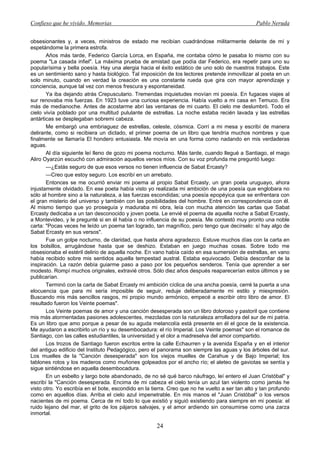Confieso que he vivido. Memorias                                                                Pablo Neruda


obsesionantes y, a veces, ministros de estado me recibían cuadrándose militarmente delante de mí y
espetándome la primera estrofa.
       Años más tarde, Federico García Lorca, en España, me contaba cómo le pasaba lo mismo con su
poema "La casada infiel". La máxima prueba de amistad que podía dar Federico, era repetir para uno su
popularísima y bella poesía. Hay una alergia hacia el éxito estático de uno solo de nuestros trabajos. Este
es un sentimiento sano y hasta biológico. Tal imposición de los lectores pretende inmovilizar al poeta en un
solo minuto, cuando en verdad la creación es una constante rueda que gira con mayor aprendizaje y
conciencia, aunque tal vez con menos frescura y espontaneidad.
       Ya iba dejando atrás Crepusculario. Tremendas inquietudes movían mi poesía. En fugaces viajes al
sur renovaba mis fuerzas. En 1923 tuve una curiosa experiencia. Había vuelto a mi casa en Temuco. Era
más de medianoche. Antes de acostarme abrí las ventanas de mi cuarto. El cielo me deslumbró. Todo el
cielo vivía poblado por una multitud pululante de estrellas. La noche estaba recién lavada y las estrellas
antárticas se desplegaban sobremi cabeza.
       Me embargó una embriaguez de estrellas, celeste, cósmica. Corrí a mi mesa y escribí de manera
delirante, como si recibiera un dictado, el primer poema de un libro que tendría muchos nombres y que
finalmente se llamaría El hondero entusiasta. Me movía en una forma como nadando en mis verdaderas
aguas.
       Al día siguiente leí lleno de gozo mi poema nocturno. Más tarde, cuando llegué a Santiago, el mago
Aliro Oyarzún escuchó con admiración aquellos versos míos. Con su voz profunda me preguntó luego:
       —¿Estás seguro de que esos versos no tienen influencia de Sabat Ercasty?
       —Creo que estoy seguro. Los escribí en un arrebato.
       Entonces se me ocurrió enviar mi poema al propio Sabat Ercasty, un gran poeta uruguayo, ahora
injustamente olvidado. En ese poeta había visto yo realizada mi ambición de una poesía que englobara no
sólo al hombre sino a la naturaleza, a las fuerzas escondidas; una poesía epopéyica que se enfrentara con
el gran misterio del universo y también con las posibilidades del hombre. Entré en correspondencia con él.
Al mismo tiempo que yo proseguía y maduraba mi obra, leía con mucha atención las cartas que Sabat
Ercasty dedicaba a un tan desconocido y joven poeta. Le envié el poema de aquella noche a Sabat Ercasty,
a Montevideo, y le pregunté si en él había o no influencia de su poesía. Me contestó muy pronto una noble
carta: "Pocas veces he leído un poema tan logrado, tan magnífico, pero tengo que decírselo: sí hay algo de
Sabat Ercasty en sus versos".
       Fue un golpe nocturno, de claridad, que hasta ahora agradezco. Estuve muchos días con la carta en
los bolsillos, arrugándose hasta que se deshizo. Estaban en juego muchas cosas. Sobre todo me
obsesionaba el estéril delirio de aquella noche. En vano había caído en esa sumersión de estrellas, en vano
había recibido sobre mis sentidos aquella tempestad austral. Estaba equivocado. Debía desconfiar de la
inspiración. La razón debía guiarme paso a paso por los pequeños senderos. Tenía que aprender a ser
modesto. Rompí muchos originales, extravié otros. Sólo diez años después reaparecerían estos últimos y se
publicarían.
       Terminó con la carta de Sabat Ercasty mi ambición cíclica de una ancha poesía, cerré la puerta a una
elocuencia que para mi sería imposible de seguir, reduje deliberadamente mi estilo y miexpresión.
Buscando mis más sencillos rasgos, mi propio mundo armónico, empecé a escribir otro libro de amor. El
resultado fueron los Veinte poemas".
       Los Veinte poemas de amor y una canción desesperada son un libro doloroso y pastoril que contiene
mis más atormentadas pasiones adolescentes, mezcladas con la naturaleza arrolladora del sur de mi patria.
Es un libro que amo porque a pesar de su aguda melancolía está presente en él el goce de la existencia.
Me ayudaron a escribirlo un río y su desembocadura: el río Imperial. Los Veinte poemas" son el romance de
Santiago, con las calles estudiantiles, la universidad y el olor a madreselva del amor compartido.
       Los trozos de Santiago fueron escritos entre la calle Echaurren y la avenida España y en el interior
del antiguo edificio del Instituto Pedagógico, pero el panorama son siempre las aguas y los árboles del sur.
Los muelles de la "Canción desesperada" son los viejos muelles de Carahue y de Bajo Imperial; los
tablones rotos y los maderos como muñones golpeados por el ancho río; el aleteo de gaviotas se sentía y
sigue sintiéndose en aquella desembocadura.
       En un esbelto y largo bote abandonado, de no sé qué barco náufrago, leí entero el Juan Cristóbal" y
escribí la "Canción desesperada. Encima de mi cabeza el cielo tenía un azul tan violento como jamás he
visto otro. Yo escribía en el bote, escondido en la tierra. Creo que no he vuelto a ser tan alto y tan profundo
como en aquellos días. Arriba el cielo azul impenetrable. En mis manos el "Juan Cristóbal" o los versos
nacientes de mi poema. Cerca de mí todo lo que existió y siguió existiendo para siempre en mi poesía: el
ruido lejano del mar, el grito de los pájaros salvajes, y el amor ardiendo sin consumirse como una zarza
inmortal.

                                                      24
 