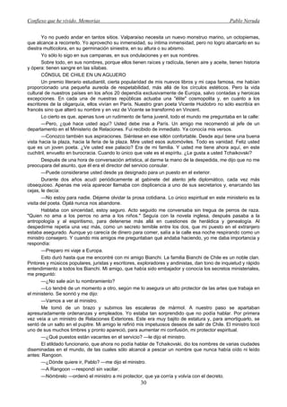 Confieso que he vivido. Memorias                                                                 Pablo Neruda


        Yo no puedo andar en tantos sitios. Valparaíso necesita un nuevo monstruo marino, un octopiemas,
que alcance a recorrerlo. Yo aprovecho su inmensidad, su íntima inmensidad, pero no logro abarcarlo en su
diestra multicolora, en su germinación siniestra, en su altura o su abismo.
        Yo sólo lo sigo en sus campanas, en sus ondulaciones y en sus nombres.
        Sobre todo, en sus nombres, porque ellos tienen raíces y radícula, tienen aire y aceite, tienen historia
y ópera: tienen sangre en las sílabas.
        CÓNSUL DE CHILE EN UN AGUJERO
        Un premio literario estudiantil, cierta popularidad de mis nuevos libros y mi capa famosa, me habían
proporcionado una pequeña aureola de respetabilidad, más allá de los círculos estéticos. Pero la vida
cultural de nuestros países en los años 20 dependía exclusivamente de Europa, salvo contadas y heroicas
excepciones. En cada una de nuestras repúblicas actuaba una "élite" cosmopolita y, en cuanto a los
escritores de la oligarquía, ellos vivían en París. Nuestro gran poeta Vicente Huidobro no sólo escribía en
francés sino que alteró su nombre y en vez de Vicente se transformó en Vincent.
        Lo cierto es que, apenas tuve un rudimento de fama juvenil, todo el mundo me preguntaba en la calle:
        —Pero, ¿qué hace usted aquí? Usted debe irse a París. Un amigo me recomendó al jefe de un
departamento en el Ministerio de Relaciones. Fui recibido de inmediato. Ya conocía mis versos.
        —Conozco también sus aspiraciones. Siéntese en ese sillón confortable. Desde aquí tiene una buena
vista hacia la plaza, hacia la feria de la plaza. Mire usted esos automóviles. Todo es vanidad. Feliz usted
que es un joven poeta. ¿Ve usted ese palacio? Era de mi familia. Y usted me tiene ahora aquí, en este
cuchitril, envuelto en burocracia. Cuando lo único que vale es el espíritu. ¿Le gusta a usted Tchaikovski?
        Después de una hora de conversación artística, al darme la mano de la despedida, me dijo que no me
preocupara del asunto, que él era el director del servicio consular.
        —Puede considerarse usted desde ya designado para un puesto en el exterior.
        Durante dos años acudí periódicamente al gabinete del atento jefe diplomático, cada vez más
obsequioso. Apenas me veía aparecer llamaba con displicencia a uno de sus secretarios y, enarcando las
cejas, le decía:
        —No estoy para nadie. Déjeme olvidar la prosa cotidiana. Lo único espiritual en este ministerio es la
visita del poeta. Ojalá nunca nos abandone.
        Hablaba con sinceridad, estoy seguro. Acto seguido me conversaba sin tregua de perros de raza.
"Quien no ama a los perros no ama a los niños." Seguía con la novela inglesa, después pasaba a la
antropología y al espiritismo, para detenerse más allá en cuestiones de heráldica y genealogía. Al
despedirme repetía una vez más, como un secreto temible entre los dos, que mi puesto en el extranjero
estaba asegurado. Aunque yo carecía de dinero para comer, salía a la calle esa noche respirando como un
ministro consejero. Y cuando mis amigos me preguntaban qué andaba haciendo, yo me daba importancia y
respondía:
        —Preparo mi viaje a Europa.
        Esto duró hasta que me encontré con mi amigo Bianchi. La familia Bianchi de Chile es un noble clan.
Pintores y músicos populares, juristas y escritores, exploradores y andinistas, dan tono de inquietud y rápido
entendimiento a todos los Bianchi. Mi amigo, que había sido embajador y conocía los secretos ministeriales,
me preguntó:
        —¿No sale aún tu nombramiento?
        —Lo tendré de un momento a otro, según me lo asegura un alto protector de las artes que trabaja en
el ministerio. Se sonrió y me dijo:
        —Vamos a ver al ministro.
        Me tomó de un brazo y subimos las escaleras de mármol. A nuestro paso se apartaban
apresuradamente ordenanzas y empleados. Yo estaba tan sorprendido que no podía hablar. Por primera
vez veía a un ministro de Relaciones Exteriores. Este era muy bajito de estatura y, para amortiguarlo, se
sentó de un salto en el pupitre. Mi amigo le refirió mis impetuosos deseos de salir de Chile. El ministro tocó
uno de sus muchos timbres y pronto apareció, para aumentar mi confusión, mi protector espiritual.
        —¿Qué puestos están vacantes en el servicio? —le dijo el ministro.
        El atildado funcionario, que ahora no podía hablar de Tchaikovski, dio los nombres de varias ciudades
diseminadas en el mundo, de las cuales sólo alcancé a pescar un nombre que nunca había oído ni leído
antes: Rangoon.
        —¿Dónde quiere ir, Pablo? —me dijo el ministro.
        —A Rangoon —respondí sin vacilar.
        —Nómbrelo —ordenó el ministro a mi protector, que ya corría y volvía con el decreto.
                                                      30
 