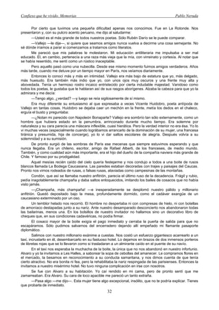 Confieso que he vivido. Memorias                                                                 Pablo Neruda


        Por cierto que tuvimos una pequeña dificultad apenas nos conocimos. Fue en La Rotonde. Nos
presentaron y, con su pulcro acento peruano, me dijo al saludarme:
        —Usted es el más grande de todos nuestros poetas. Sólo Rubén Darío se le puede comparar.
        —Vallejo —le dije—, si quiere que seamos amigos nunca vuelva a decirme una cosa semejante. No
sé dónde iríamos a parar si comenzamos a tratarnos como literatos.
        Me pareció que mis palabras le molestaron. Mi educación antiliteraria me impulsaba a ser mal
educado. El, en cambio, pertenecía a una raza más vieja que la mía, con virreinato y cortesía. Al notar que
se había resentido, me sentí como un rústico inaceptable.
        Pero aquello pasó como una nubecilla. Desde ese mismo momento fuimos amigos verdaderos. Años
más tarde, cuando me detuve por un tiempo mayor en París, nos veíamos diariamente.
        Entonces lo conocí más y más en intimidad. Vallejo era más bajo de estatura que yo, más delgado,
más huesudo. Era también más indio que yo, con unos ojos muy oscuros y una frente muy alta y
abovedada. Tenía un hermoso rostro incaico entristecido por cierta indudable majestad. Vanidoso como
todos los poetas, le gustaba que le hablaran así de sus rasgos aborígenes. Alzaba la cabeza para que yo la
admirara y me decía:
        —Tengo algo, ¿verdad? —y luego se reía sigilosamente de sí mismo.
        Era muy diferente su entusiasmo al que expresaba a veces Vicente Huidobro, poeta antípoda de
Vallejo en tantas cosas. Huidobro se dejaba caer un mechón en la frente, metía los dedos en el chaleco,
erguía el busto y preguntaba:
        —¿Notan mi parecido con Napoleón Bonaparte? Vallejo era sombrío tan sólo externamente, como un
hombre que hubiera estado en la penumbra, arrinconado durante mucho tiempo. Era solemne por
naturaleza y su cara parecía una máscara inflexible, cuasi hierática. Pero la verdad interior no era ésa. Yo lo
vi muchas veces (especialmente cuando lográbamos arrancarlo de la dominación de su mujer, una francesa
tiránica y presumida, hija de concerge), yo lo vi dar saltos escolares de alegría. Después volvía a su
solemnidad y a su sumisión.
        De pronto surgió de las sombras de París ese mecenas que siempre estuvimos esperando y que
nunca llegaba. Era un chileno, escritor, amigo de Rafael Alberti, de los franceses, de medio mundo.
También, y como cualidad aún más importante, era el hijo del dueño de la compañía naviera más grande de
Chile. Y famoso por su prodigalidad.
        Aquel mesías recién caído del cielo quería festejarme y nos condujo a todos a una boite de rusos
blancos llamada La Bodega Caucasiana. Las paredes estaban decoradas con trajes y paisajes del Caucas.
Pronto nos vimos rodeados de rusas, o falsas rusas, ataviadas como campesinas de las montañas.
        Condón, que así se llamaba nuestro anfitrión, parecía el último ruso de la decadencia. Frágil y rubio,
pedía inagotablemente champaña y daba saltos enloquecidos, imitando los bailes de cosacos que no había
visto jamás.
        —¡Champaña, más champaña! —e inesperadamente se desplomó nuestro pálido y millonario
anfitrión. Quedó depositado bajo la mesa, profundamente dormido, como el cadáver exangüe de un
caucasiano exterminado por un oso.
        Un temblor helado nos recorrió. El hombre no despertaba ni con compresas de hielo, ni con botellas
de amoníaco destapadas junto a su nariz. Ante nuestro desamparado desconcierto nos abandonaron todas
las bailarinas, menos una. En los bolsillos de nuestro invitador no hallamos sino un decorativo libro de
cheques que, en sus condiciones cadavéricas, no podía firmar.
        El cosaco mayor de la boite exigía el pago inmediato y cerraba la puerta de salida para que no
escapáramos. Sólo pudimos salvarnos del encerradero dejando allí empeñado mi flamante pasaporte
diplomático.
        Salimos con nuestro millonario exánime a cuestas. Nos costó un esfuerzo gigantesco acarrearlo a un
taxi, incrustarlo en él, desembarcarlo en su fastuoso hotel. Lo dejamos en brazos de dos inmensos porteros
de libretas rojas que se lo llevaron como si trasladaran a un almirante caído en el puente de su navío.
        En el taxi nos esperaba la muchacha de la boite, la única que no nos abandonó en nuestro infortunio.
Alvaro y yo la invitamos a Les Halles, a saborear la sopa de cebollas del amanecer. Le compramos flores en
el mercado, la besamos en reconocimiento a su conducta samaritana, y nos dimos cuenta de que tenía
cierto atractivo. No era bonita ni fea, pero la rehabilitaba la nariz respingada de las parisienses. Entonces la
invitamos a nuestro misérrimo hotel. No tuvo ninguna complicación en irse con nosotros.
        Se fue con Alvaro a su habitación. Yo caí rendido en mi cama, pero de pronto sentí que me
zamarreaban. Era Alvaro. Su cara de loco apacible me pareció un tanto extraña.
        —Pasa algo —me dijo—. Esta mujer tiene algo excepcional, insólito, que no te podría explicar. Tienes
que probarla de inmediato.
                                                      32
 