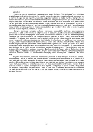 Confieso que he vivido. Memorias                                                                  Pablo Neruda


       ALVARO
       ...Diablo de hombre este Alvaro... Ahora se llama Alvaro de Silva... Vive en Nueva York... Casi toda
su vida la pasó en la selva neoyorkina... Lo imagino comiendo naranjas a horas insultantes, quemando con
el fósforo el papel de los cigarrillos, haciendo preguntas vejatorias a medio mundo... Siempre fue un
maestro desordenado, poseedor de una brillante inteligencia, inteligencia inquisitiva que parece no llevara a
ninguna parte, sino a Nueva York. Era en 1925... Entre las violetas que se le escapaban de la mano cuando
corría a llevárselas a una transeúnte desconocida, con la cual quería acostarse de inmediato, sin saber ni
cómo se llamaba, ni de dónde era, y sus interminables lecturas de Joyce, me reveló a mí, y a muchos otros,
insospechadas opiniones, puntos de vista de gran ciudadano que vive dentro de la urbe, en su cueva, y sale
a otear la música, la pintura, los libros, la danza...
        Siempre comiendo naranjas, pelando manzanas, insoportable dietético, asombrosamente
entrometido en todo, por fin veíamos al antiprovinciano de los sueños, que todos los provincianos habíamos
querido ser, sin las etiquetas pegadas a las valijas, sino circulando dentro de sí, con una mezcla de países y
conciertos, de cafés al amanecer, de universidades con nieve en el tejado... Llegó a hacerme la vida
imposible... Yo adonde llego asumo un sueño vegetal, me fijo un sitio y trato de echar alguna raíz, para
pensar, para existir... Alvaro andaba de una electricidad a otra, fascinado con los films en que podríamos
trabajar, vistiéndonos inmediatamente de musulmanes para ir a los estudios... Por ahí andan retratos míos
en traje bengalí (como me quedaba sin hablar creyeron en la cigarrería, en Calcuta, que yo era de la familia
de Tagore) cuando acudíamos a los estudios Dum—Dum para ver si nos contrataban... Y luego había que
salir corriendo de la YMCA porque no habíamos pagado el alojamiento... Y las enfermeras que nos
amaban... Alvaro se metió en fabulosos negocios... Quería vender té de Assam, telas de Cachemira, relojes,
tesoros antiguos... Todo se dilapidaba pronto... Dejaba las muestras de Cachemira, las bolsitas de té sobre
las mesas, sobre las camas... Ya había tomado una valija y estaba en otra parte... En Munich... En Nueva
York...
       Si yo he visto escritores, continuos, indefectibles, prolíficos, es éste el mayor... Casi nunca publica...
No comprendo... Ya en la mañana, sin salir de la cama, con unas gafas encaramadas en la jorobilla de la
nariz, está delé que delé a la máquina de escribir, consumiendo resmas de toda clase de papel, de todos los
papeles... Sin embargo, su movilidad, su criticismo, sus naranjas, sus cíclicas transmisiones, su cueva de
Nueva York, sus violetas, su embrollo que parece tan claro, su claridad tan embrollada... No sale de él la
obra que siempre se esperó... Será porque no le da la gana... Será porque no puede hacerla... Porque está
tan ocupado... Porque está tan desocupado... Pero lo sabe todo, lo mira todo a través de los continentes
con esos ojos azules intrépidos, con ese tacto sutil que deja sin embargo que se escurra entre sus dedos la
arena del tiempo...




                                                       35
 