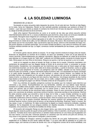 Confieso que he vivido. Memorias                                                                 Pablo Neruda




                      4. LA SOLEDAD LUMINOSA
       IMÁGENES DE LA SELVA
       Sumergido en estos recuerdos debo despertar de pronto. Es el ruido del mar. Escribo en Isla Negra,
en la costa, cerca de Valparaíso. Recién se han calmado grandes vendavales que azotaron el litoral. El
océano —que más que mirarlo yo desde mi ventana me mira él con mil ojos de espuma—conserva aún en
su oleaje la terrible persistencia de la tormenta.
       ¡Qué años lejanos! Reconstruirlos es como si el sonido de las olas que ahora escucho entrara
intermitentemente dentro de mí, a veces arrullándome para dormirme, otras veces con el brusco destello de
una espada. Recogeré esas imágenes sin cronología, tal como estas olas que van y vienen.
       1929. De noche. Veo la multitud agrupada en la calle. Es una fiesta musulmana. Han preparado una
larga trinchera en medio de la calle y la han rellenado de brasas. Me acerco. Me enciende la cara el vigor de
las brasas que se han acumulado, bajo una levísima capa de ceniza, sobre la cinta escarlata de fuego vivo.
De pronto aparece un extraño personaje. Con el rostro tiznado de blanco y rojo viene en hombros de cuatro
hombres vestidos también de rojo. Lo bajan, comienza a andar tambaleante por las brasas, y grita mientras
camina:
       —¡Alá! ¡Alá!
       El inmenso gentío devora atónito la escena. Ya el mago recorrió incólume la larga cinta de brasas.
Entonces se desprende un hombre de la multitud, se saca sus sandalias y hace con el pie desnudo el
mismo recorrido. Interminablemente van saliendo voluntarios. Algunos se detienen en mitad de la trinchera
para talonear en el fuego al grito de "¡Alá! ¡Alá!", aullando con horribles gestos, torciendo la mirada hacia el
cielo. Otros pasan con sus niños en los brazos. Ninguno se quema; o tal vez se queman y uno no lo sabe.
       Junto al río sagrado se eleva el templo de Khali, la diosa de la muerte. Entramos mezclados con
centenares de peregrinos que han llegado desde el fondo de la provincia hindú, a conquistar su gracia.
Atemorizados, harapientos, son empujados por los brahmines que a cada paso se hacen pagar por algo.
Los brahmines levantan uno de los siete velos de la diosa execrable y, cuando lo levantan, suena un golpe
de gong como para desplomar el mundo. Los peregrinos caen de rodillas, saludan con las manos juntas,
tocan el suelo con la frente, y siguen marchando hasta el próximo velo. Los sacerdotes los hacen converger
a un patio donde decapitan cabros de un solo hachazo y cobran nuevos tributos. Los balidos de los
animales heridos son ahogados por los golpes de gong. Las paredes de cal sucia se salpican de sangre
hasta el techo. La diosa es una figura de cara oscura y ojos blancos. Una lengua escarlata de dos metros
baja desde su boca hasta el suelo. De sus orejas, de su cuello, cuelgan collares de cráneos y emblemas de
la muerte. Los peregrinos pagan sus últimas monedas antes de ser empujados a la calle.
       Eran muy distintos de aquellos peregrinos sumisos los poetas que me rodearon para decirme sus
canciones y sus versos. Acompañándose con sus tamboriles, vestidos con sus talares ropas blancas,
sentados en cuclillas sobre el pasto, cada uno de ellos lanzaba un ronco, entrecortado grito, y de sus labios
subía una canción que él había compuesto con la misma forma y metro de las canciones antiguas,
milenarias. Pero el sentido de las canciones había cambiado. Estas no eran canciones de sensualidad, de
goce, sino canciones de protesta, canciones contra el hambre, canciones escritas en las prisiones. Muchos
de estos jóvenes poetas que encontré a todo lo largo de la India, y cuyas miradas sombrías no podré
olvidar, acababan de salir de la cárcel, iban a regresar a sus muros, tal vez mañana. Porque ellos
pretendían sublevarse contra la miseria y contra los dioses. Esta es la época que nos ha tocado vivir. Y éste
es el siglo de oro de la poesía universal. Mientras los nuevos cánticos son perseguidos, un millón de
hombres duerme noche a noche junto al camino, en las afueras de Bombay. Duermen, nacen y mueren. No
hay casas, ni pan, ni medicinas. En tales condiciones ha dejado su imperio colonial la civilizada, orgullosa
Inglaterra. Se ha despedido de sus antiguos súbditos sin dejarles escuelas, ni industrias, ni viviendas, ni
hospitales, sino prisiones y montañas de botellas de whisky vacías.
       El recuerdo del orangután Rango es otra imagen tierna, que viene de las olas. En Medán, Sumatra,
toqué algunas veces la puerta de aquel ruinoso jardín botánico. Ante mi asombro, era él quien vino cada vez
a abrirme. Tomados de la mano recorríamos un sendero hasta sentarnos en una mesa que él golpeaba con
sus dos manos y sus dos pies. Entonces aparecía un camarero que nos servía una jarra de cerveza, no
muy chica ni muy grande, buena para el orangután y para el poeta.
       En el zoológico de Singapur veíamos al pájaro lira dentro de una jaula, fosforescente y colérico,
espléndido en su belleza de ave recién salida del edén. Y un poco más allá se paseaba en su jaula una
pantera negra, aún olorosa a la selva de donde vino. Era un fragmento curioso de la noche estrellada, una

                                                      36
 