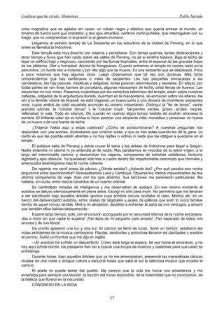 Confieso que he vivido. Memorias                                                               Pablo Neruda


cinta magnética que se agitaba sin cesar, un volcán negro y elástico que quería arrasar el mundo, un
dínamo de fuerza pura que ondulaba; y dos ojos amarillos, certeros como puñales, que interrogaban con su
fuego, que no comprendían ni la prisión ni al género humano.
       Llegamos al extraño templo de La Serpiente en los suburbios de la ciudad de Penang, en lo que
antes se llamaba la Indochina.
       Este templo está muy descrito por viajeros y periodistas. Con tantas guerras, tantas destrucciones y
tanto tiempo y lluvia que han caído sobre las calles de Penang, no sé si existirá todavía. Bajo el techo de
tejas un edificio bajo y negruzco, carcomido por las lluvias tropicales, entre el espesor de las grandes hojas
de los plátanos. Olor a humedad. Aroma de frangipanes. Cuando entramos al templo no vemos nada en la
penumbra. Un fuerte olor a incienso y por allá algo que se mueve. Es una serpiente que se despereza. Poco
a poco notamos que hay algunas otras. Luego observamos que tal vez son docenas. Más tarde
comprendemos que hay centenares o miles de serpientes. Las hay pequeñas enroscadas a los
candelabros, las hay oscuras, metálicas y delgadas, todas parecen adormecidas y saciadas. En efecto, por
todas partes se ven finas fuentes de porcelana, algunas rebosantes de leche, otras llenas de huevos. Las
serpientes no nos miran. Pasamos rozándolas por los estrechos laberintos del templo, están sobre nuestras
cabezas, colgadas de la arquitectura dorada, duermen en la manpostería, se enroscan sobre los altares. He
ahí a la temible víbora de Russell; se está tragando un huevo junto a una docena de mortíferas serpientes
coral, cuyos anillos de color escarlata anuncian su veneno instantáneo. Distinguí la "fer de lance", varios
grandes pitones, la "coluber derusi" y la "coluber noya". Serpientes verdes, grises, azules, negras,
rellenaban la sala. Todo en silencio. De cuando en cuando algún bonzo vestido de azafrán atraviesa la
sombra. El brillante color de su túnica lo hace parecer una serpiente más, movediza y perezosa, en busca
de un huevo o de una fuente de leche.
       ¿Trajeron hasta aquí a estas culebras? ¿Cómo se acostumbraron? A nuestras preguntas nos
responden con una sonrisa, diciéndonos que vinieron solas, y que se irán solas cuando les dé la gana. Lo
cierto es que las puertas están abiertas y no hay rejillas o vidrios ni nada que las obligue a quedarse en el
templo.
       El autobús salía de Penang y debía cruzar la selva y las aldeas de Indochina para llegar a Saigón.
Nadie entendía mi idioma ni yo entendía el de nadie. Nos parábamos en recodos de la selva virgen, a lo
largo del interminable camino, y descendían los viajeros, campesinos de extrañas vestiduras, taciturna
dignidad y ojos oblicuos. Ya quedaban sólo tres o cuatro dentro del imperturbable carromato que chirriaba y
amenazaba desintegrarse bajo la noche caliente.
       De repente me sentí presa de pánico. ¿Dónde estaba? ¿Adonde iba? ¿Por qué pasaba esa noche
larguísima entre desconocidos? Atravesábamos Laos y Camboya. Observé los rostros impenetrables de mis
últimos compañeros de viaje. Iban con los ojos abiertos. Sus facciones me parecieron patibularias. Me
hallaba, sin duda, entre típicos bandidos de un cuento oriental.
       Se cambiaban miradas de inteligencia y me observaban de soslayo. En ese mismo momento el
autobús se detuvo silenciosamente en plena selva. Escogí mi sitio para morir. No permitiría que me llevaran
a ser sacrificado bajo aquellos árboles ignotos cuya sombra oscura ocultaba el cielo. Moriría allí, en un
banco del desvencijado autobús, entre cestas de vegetales y jaulas de gallinas que eran lo único familiar
dentro de aquel minuto terrible. Miré a mi alrededor, decidido a enfrentar la saña de mis verdugos, y advertí
que también ellos habían desaparecido.
       Esperé largo tiempo, solo, con el corazón acongojado por la oscuridad intensa de la noche extranjera.
¡Iba a morir sin que nadie lo supiera! ¡Tan lejos de mi pequeño país amado! ¡Tan separado de todos mis
amores y de mis libros!
       De pronto apareció una luz y otra luz. El camino se llenó de luces. Sonó un tambor; estallaron las
notas estridentes de la música camboyana. Flautas, tamboriles y antorchas llenaron de claridades y sonidos
el camino. Subió un hombre que me dijo en inglés:
       —El autobús ha sufrido un desperfecto. Como será larga la espera, tal vez hasta el amanecer, y no
hay aquí dónde dormir, los pasajeros han ido a buscar una troupe de músicos y bailarines para que usted se
entretenga.
       Durante horas, bajo aquellos árboles que ya no me amenazaban, presencié las maravillosas danzas
rituales de una noble y antigua cultura y escuché hasta que salió el sol la deliciosa música que invadía el
camino.
       El poeta no puede temer del pueblo. Me pareció que la vida me hacía una advertencia y me
enseñaba para siempre una lección: la lección del honor escondido, de la fraternidad que no conocemos, de
la belleza que florece en la oscuridad.
       CONGRESO EN LA INDIA


                                                     37
 