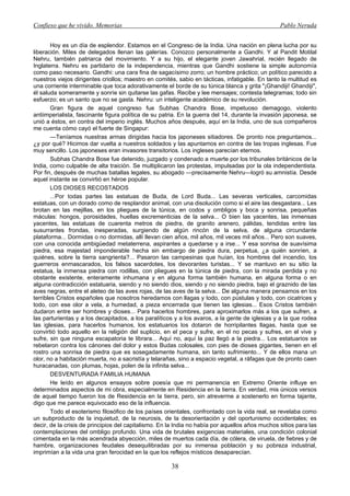 Confieso que he vivido. Memorias                                                                 Pablo Neruda


        Hoy es un día de esplendor. Estamos en el Congreso de la India. Una nación en plena lucha por su
liberación. Miles de delegados llenan las galerías. Conozco personalmente a Gandhi. Y al Pandit Motilal
Nehru, también patriarca del movimiento. Y a su hijo, el elegante joven Jawahrial, recién llegado de
Inglaterra. Nehru es partidario de la independencia, mientras que Gandhi sostiene la simple autonomía
como paso necesario. Gandhi: una cara fina de sagacísimo zorro; un hombre práctico; un político parecido a
nuestros viejos dirigentes criollos; maestro en comités, sabio en tácticas, infatigable. En tanto la multitud es
una corriente interminable que toca adorativamente el borde de su túnica blanca y grita "¡Ghandiji! Ghandiji",
él saluda someramente y sonríe sin quitarse las gafas. Recibe y lee mensajes; contesta telegramas; todo sin
esfuerzo; es un santo que no se gasta. Nehru: un inteligente académico de su revolución.
        Gran figura de aquel congreso fue Subhas Chandra Bose, impetuoso demagogo, violento
antiimperialista, fascinante figura política de su patria. En la guerra del 14, durante la invasión japonesa, se
unió a éstos, en contra del imperio inglés. Muchos años después, aquí en la India, uno de sus compañeros
me cuenta cómo cayó el fuerte de Singapur:
        —Teníamos nuestras armas dirigidas hacia los japoneses sitiadores. De pronto nos preguntamos...
¿y por qué? Hicimos dar vuelta a nuestros soldados y las apuntamos en contra de las tropas inglesas. Fue
muy sencillo. Los japoneses eran invasores transitorios. Los ingleses parecían eternos.
        Subhas Chandra Bose fue detenido, juzgado y condenado a muerte por los tribunales británicos de la
India, como culpable de alta traición. Se multiplicaron las protestas, impulsadas por la ola independentista.
Por fin, después de muchas batallas legales, su abogado —precisamente Nehru—logró su amnistía. Desde
aquel instante se convirtió en héroe popular.
        LOS DIOSES RECOSTADOS
        ...Por todas partes las estatuas de Buda, de Lord Buda... Las severas verticales, carcomidas
estatuas, con un dorado como de resplandor animal, con una disolución como si el aire las desgastara... Les
brotan en las mejillas, en los pliegues de la túnica, en codos y ombligos y boca y sonrisa, pequeñas
máculas: hongos, porosidades, huellas excrementicias de la selva... O bien las yacentes, las inmensas
yacentes, las estatuas de cuarenta metros de piedra, de granito arenero, pálidas, tendidas entre las
susurrantes frondas, inesperadas, surgiendo de algún rincón de la selva, de alguna circundante
plataforma... Dormidas o no dormidas, allí llevan cien años, mil años, mil veces mil años... Pero son suaves,
con una conocida ambigüedad metaterrena, aspirantes a quedarse y a irse... Y esa sonrisa de suavísima
piedra, esa majestad imponderable hecha sin embargo de piedra dura, perpetua, ¿a quién sonríen, a
quiénes, sobre la tierra sangrienta?... Pasaron las campesinas que huían, los hombres del incendio, los
guerreros enmascarados, los falsos sacerdotes, los devorantes turistas... Y se mantuvo en su sitio la
estatua, la inmensa piedra con rodillas, con pliegues en la túnica de piedra, con la mirada perdida y no
obstante existente, enteramente inhumana y en alguna forma también humana, en alguna forma o en
alguna contradicción estatuaria, siendo y no siendo dios, siendo y no siendo piedra, bajo el graznido de las
aves negras, entre el aleteo de las aves rojas, de las aves de la selva... De alguna manera pensamos en los
terribles Cristos españoles que nosotros heredamos con llagas y todo, con pústulas y todo, con cicatrices y
todo, con ese olor a vela, a humedad, a pieza encerrada que tienen las iglesias... Esos Cristos también
dudaron entre ser hombres y dioses... Para hacerlos hombres, para aproximarlos más a los que sufren, a
las parturientas y a los decapitados, a los paralíticos y a los avaros, a la gente de iglesias y a la que rodea
las iglesias, para hacerlos humanos, los estatuarios los dotaron de horripilantes llagas, hasta que se
convirtió todo aquello en la religión del suplicio, en el peca y sufre, en el no pecas y sufres, en el vive y
sufre, sin que ninguna escapatoria te librara... Aquí no, aquí la paz llegó a la piedra... Los estatuarios se
rebelaron contra los cánones del dolor y estos Budas colosales, con pies de dioses gigantes, tienen en el
rostro una sonrisa de piedra que es sosegadamente humana, sin tanto sufrimiento... Y de ellos mana un
olor, no a habitación muerta, no a sacristía y telarañas, sino a espacio vegetal, a ráfagas que de pronto caen
huracanadas, con plumas, hojas, polen de la infinita selva...
        DESVENTURADA FAMILIA HUMANA
        He leído en algunos ensayos sobre poesía que mi permanencia en Extremo Oriente influye en
determinados aspectos de mi obra, especialmente en Residencia en la tierra. En verdad, mis únicos versos
de aquel tiempo fueron los de Residencia en la tierra, pero, sin atreverme a sostenerlo en forma tajante,
digo que me parece equivocado eso de la influencia.
        Todo el esoterismo filosófico de los países orientales, confrontado con la vida real, se revelaba como
un subproducto de la inquietud, de la neurosis, de la desorientación y del oportunismo occidentales; es
decir, de la crisis de principios del capitalismo. En la India no había por aquellos años muchos sitios para las
contemplaciones del ombligo profundo. Una vida de brutales exigencias materiales, una condición colonial
cimentada en la más acendrada abyección, miles de muertos cada día, de cólera, de viruela, de fiebres y de
hambre, organizaciones feudales desequilibradas por su inmensa población y su pobreza industrial,
imprimían a la vida una gran ferocidad en la que los reflejos místicos desaparecían.

                                                      38
 