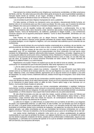 Confieso que he vivido. Memorias                                                                Pablo Neruda


       Casi siempre los núcleos teosóficos eran dirigidos por aventureros occidentales, sin faltar americanos
del Norte y del Sur. No cabe duda que entre ellos había gente de buena fe, pero la generalidad explotaba un
mercado barato donde se vendían, al por mayor, amuletos y fetiches exóticos, envueltos en pacotilla
metafísica. Esa gente se llenaba la boca con el Dharma y el Yoga.
        Les encantaba la gimnasia religiosa impregnada de vacío y palabrería.
       Por tales razones, el Oriente me impresionó como una grande y desventurada familia humana, sin
destinar sitio en mi conciencia para sus ritos ni para sus dioses. No creo, pues, que mi poesía de entonces
haya reflejado otra cosa que la soledad de un forastero trasplantado a un mundo violento y extraño.
       Recuerdo a uno de aquellos turistas del ocultismo, vegetariano y conferenciante. Era un tipo
pequeñito, de mediana edad, calva reluciente y total, clarísimos ojos azules, mirada penetrante y cínica, de
apellido Powers. Venía de Norteamérica, de California, profesaba la religión budista, y sus conferencias
concluían siempre con la siguiente prescripción dietética: "Como lo decía Rockefeller, aliméntese con una
naranja al día".
       Este Powers me cayó simpático por su alegre frescura. Hablaba español. Después de sus
conferencias nos íbamos a devorar juntos grandes panzadas de cordero asado (khebab) con cebolla. Era
un budista teológico, no sé si legítimo o ilegítimo, con una voracidad más auténtica que el contenido de sus
conferencias.
       Pronto se prendó primero de una muchacha mestiza, enamorada de su smoking y de sus teorías, una
señorita anémica, de mirada doliente, que lo creía un dios, un viviente Buda. Así comienzan las religiones.
       Al cabo de algunos meses de ese amor me vino a buscar un día para que presenciara un nuevo
casamiento suyo. En su motocicleta, que le proporcionaba una firma comercial a la cual servía como
vendedor de refrigeradoras, dejamos velozmente atrás bosques, monasterios y arrozales. Llegamos por fin
a una pequeña aldea de construcción china y habitantes chinos. Recibieron a Powers con cohetes y música,
mientras la novia jovencita permanecía sentada, maquillada de blanco como un ídolo, en una silla más alta
que las otras. Al compás de la música tomamos limonadas de todos colores. En ningún momento se
dirigieron la palabra Powers y su nueva esposa.
       Regresamos a la ciudad. Powers me explicó que en ese rito sólo la novia se casaba. Las ceremonias
continuarían sin necesidad de que él estuviera presente. Más tarde regresaría a vivir con ella.
       —¿Se da usted cuenta de que está practicando la poligamia? —le pregunté.
       —Mi otra esposa lo sabe y estará muy contenta —respondió. En esa afirmación suya había tanta
verdad como en su historia de la naranja cada día. Una vez que llegamos a su casa, la casa de su primera
mujer, hallamos a ésta, una mestiza doliente, agonizando con su taza de veneno en el velador y una carta
de despedida. Su cuerpo moreno, totalmente desnudo, estaba inmóvil bajo el mosquitero. Duró varias horas
su agonía.
       Acompañé a Powers, a pesar de que comenzaba a sentirlo repulsivo, porque sufría evidentemente. El
cínico que llevaba por dentro se le había desmoronado. Acudí con él a la ceremonia funeral. En la ribera de
un río colocamos el ataúd barato sobre un altillo de leña. Powers aplicó fuego a las chamizas con un
fósforo, murmurando frases rituales en sánscrito.
       Unos cuantos musicantes vestidos con túnicas anaranjadas salmodiaban o soplaban tristísimos
instrumentos. La leña se apagaba a medio consumir y era preciso reavivar la candela con los fósforos. El río
corría indiferente dentro de sus márgenes. El cielo azul eterno del Oriente demostraba también una absoluta
impasibilidad, un infinito desamor hacia aquel triste funeral solitario de una pobre abandonada.
       Mi vida oficial funcionaba una sola vez cada tres meses, cuando arribaba un barco de Calcuta que
transportaba parafina sólida y grandes cajas de té para Chile. Afiebradamente debía timbrar y firmar
documentos. Luego vendrían otros tres meses de inacción, de contemplación ermitaña de mercados y
templos. Esta es la época más dolorosa de mi poesía.
       La calle era mi religión. La calle birmana, la ciudad china con sus teatros al aire libre y sus dragones
de papel y sus espléndidas linternas. La calle hindú, la más humilde, con sus templos que eran el negocio
de una casta, y la gente pobre prosternada afuera en el barro. Los mercados donde las hojas de betel se
levantaban en pirámides verdes como montañas de malaquita. Las pajarerías, los sitios de venta de fieras y
pájaros salvajes. Las calles ensortijadas por las que transitaban las birmanas cimbreantes con un largo
cigarro en la boca. Todo eso me absorbía y me iba sumergiendo poco a poco en el sortilegio de la vida real.
       Las castas tenían clasificada la población india como en un coliseo paralelepípedo de galerías
superpuestas en cuyo tope se sentaban los dioses. Los ingleses mantenían a su vez su escalafón de castas
que iba desde el pequeño empleado de tienda, pasaba por los profesionales e intelectuales, seguía con los
exportadores, y culminaba con la azotea del aparato en la cual se sentaban cómodamente los aristócratas
del Civil Service y los banqueros del empire.

                                                      39
 