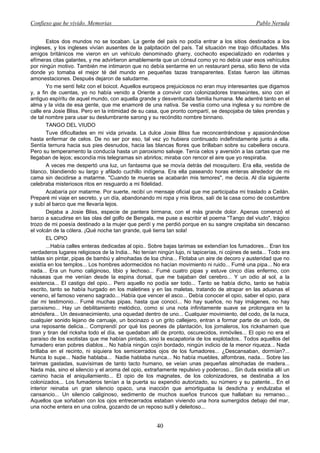 Confieso que he vivido. Memorias                                                                  Pablo Neruda


       Estos dos mundos no se tocaban. La gente del país no podía entrar a los sitios destinados a los
ingleses, y los ingleses vivían ausentes de la palpitación del país. Tal situación me trajo dificultades. Mis
amigos británicos me vieron en un vehículo denominado gharry, cochecito especializado en rodantes y
efímeras citas galantes, y me advirtieron amablemente que un cónsul como yo no debía usar esos vehículos
por ningún motivo. También me intimaron que no debía sentarme en un restaurant persa, sitio lleno de vida
donde yo tomaba el mejor té del mundo en pequeñas tazas transparentes. Estas fueron las últimas
amonestaciones. Después dejaron de saludarme.
       Yo me sentí feliz con el boicot. Aquellos europeos prejuiciosos no eran muy interesantes que digamos
y, a fin de cuentas, yo no había venido a Oriente a convivir con colonizadores transeúntes, sino con el
antiguo espíritu de aquel mundo, con aquella grande y desventurada familia humana. Me adentré tanto en el
alma y la vida de esa gente, que me enamoré de una nativa. Se vestía como una inglesa y su nombre de
calle era Josie Bliss. Pero en la intimidad de su casa, que pronto compartí, se despojaba de tales prendas y
de tal nombre para usar su deslumbrante sarong y su recóndito nombre binnano.
       TANGO DEL VIUDO
       Tuve dificultades en mi vida privada. La dulce Josie Bliss fue reconcentrándose y apasionándose
hasta enfermar de celos. De no ser por eso, tal vez yo hubiera continuado indefinidamente junto a ella.
Sentía ternura hacia sus pies desnudos, hacia las blancas flores que brillaban sobre su cabellera oscura.
Pero su temperamento la conducía hasta un paroxismo salvaje. Tenía celos y aversión a las cartas que me
llegaban de lejos; escondía mis telegramas sin abrirlos; miraba con rencor el aire que yo respiraba.
       A veces me despertó una luz, un fantasma que se movía detrás del mosquitero. Era ella, vestida de
blanco, blandiendo su largo y afilado cuchillo indígena. Era ella paseando horas enteras alrededor de mi
cama sin decidirse a matarme. "Cuando te mueras se acabarán mis temores", me decía. Al día siguiente
celebraba misteriosos ritos en resguardo a mi fidelidad.
       Acabaría por matarme. Por suerte, recibí un mensaje oficial que me participaba mi traslado a Ceilán.
Preparé mi viaje en secreto, y un día, abandonando mi ropa y mis libros, salí de la casa como de costumbre
y subí al barco que me llevaría lejos.
       Dejaba a Josie Bliss, especie de pantera birmana, con el más grande dolor. Apenas comenzó el
barco a sacudirse en las olas del golfo de Bengala, me puse a escribir el poema "Tango del viudo", trágico
trozo de mi poesía destinado a la mujer que perdí y me perdió porque en su sangre crepitaba sin descanso
el volcán de la cólera. ¡Qué noche tan grande, qué tierra tan sola!
       EL OPIO
       ...Había calles enteras dedicadas al opio.. Sobre bajas tarimas se extendían los fumadores... Eran los
verdaderos lugares religiosos de la India... No tenían ningún lujo, ni tapicerías, ni cojines de seda... Todo era
tablas sin pintar, pipas de bambú y almohadas de loa china... Flotaba un aire de decoro y austeridad que no
existía en los templos... Los hombres adormecidos no hacían movimiento ni ruido... Fumé una pipa... No era
nada... Era un humo caliginoso, tibio y lechoso... Fumé cuatro pipas y estuve cinco días enfermo, con
náuseas que me venían desde la espina dorsal, que me bajaban del cerebro... Y un odio al sol, a la
existencia... El castigo del opio... Pero aquello no podía ser todo... Tanto se había dicho, tanto se había
escrito, tanto se había hurgado en los maletines y en las maletas, tratando de atrapar en las aduanas el
veneno, el famoso veneno sagrado... Había que vencer el asco... Debía conocer el opio, saber el opio, para
dar mi testimonio... Fumé muchas pipas, hasta que conocí... No hay sueños, no hay imágenes, no hay
paroxismo... Hay un debilitamiento melódico, como si una nota infinitamente suave se prolongara en la
atmósfera... Un desvanecimiento, una oquedad dentro de uno... Cualquier movimiento, del codo, de la nuca,
cualquier sonido lejano de carruaje, un bocinazo o un grito callejero, entran a formar parte de un todo, de
una reposante delicia... Comprendí por qué los peones de plantación, los jornaleros, los rickshamen que
tiran y tiran del ricksha todo el día, se quedaban allí de pronto, oscurecidos, inmóviles... El opio no era el
paraíso de los exotistas que me habían pintado, sino la escapatoria de los explotados.. Todos aquellos del
fumadero eran pobres diablos... No había ningún cojín bordado, ningún indicio de la menor riqueza... Nada
brillaba en el recinto, ni siquiera los semicerrados ojos de los fumadores... ¿Descansaban, dormían?...
Nunca lo supe... Nadie hablaba... Nadie hablaba nunca... No había muebles, alfombras, nada... Sobre las
tarimas gastadas, suavísimas de tanto tacto humano, se veían unas pequeñas almohadas de madera...
Nada más, sino el silencio y el aroma del opio, extrañamente repulsivo y poderoso... Sin duda existía allí un
camino hacia el aniquilamiento... El opio de los magnates, de los colonizadores, se destinaba a los
colonizados... Los fumaderos tenían a la puerta su expendio autorizado, su número y su patente... En el
interior reinaba un gran silencio opaco, una inacción que amortiguaba la desdicha y endulzaba el
cansancio... Un silencio caliginoso, sedimento de muchos sueños truncos que hallaban su remanso...
Aquellos que soñaban con los ojos entrecerrados estaban viviendo una hora sumergidos debajo del mar,
una noche entera en una colina, gozando de un reposo sutil y deleitoso...


                                                       40
 