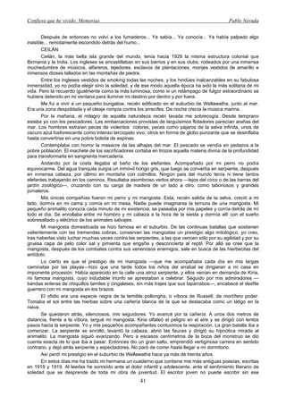 Confieso que he vivido. Memorias                                                               Pablo Neruda


       Después de entonces no volví a los fumaderos... Ya sabía... Ya conocía... Ya había palpado algo
inasible... remotamente escondido detrás del humo...
       CEILÁN
       Ceilán, la más bella isla grande del mundo, tenía hacia 1929 la misma estructura colonial que
Birmania y la India. Los ingleses se encastillaban en sus barrios y en sus clubs, rodeados por una inmensa
muchedumbre de músicos, alfareros, tejedores, esclavos de plantaciones, monjes vestidos de amarillo e
inmensos dioses tallados en las montañas de piedra.
       Entre los ingleses vestidos de smoking todas las noches, y los hindúes inalcanzables en su fabulosa
inmensidad, yo no podía elegir sino la soledad, y de ese modo aquella época ha sido la más solitaria de mi
vida. Pero la recuerdo igualmente como la más luminosa, como si un relámpago de fulgor extraordinario se
hubiera detenido en mi ventana para iluminar mi destino por dentro y por fuera.
       Me fui a vivir a un pequeño bungalow, recién edificado en el suburbio de Wellawatha, junto al mar.
Era una zona despoblada y el oleaje rompía contra los arrecifes. De noche crecía la música marina.
       Por la mañana, el milagro de aquella naturaleza recién lavada me sobrecogía. Desde temprano
estaba yo con los pescadores. Las embarcaciones provistas de larguísimos flotadores parecían arañas del
mar. Los hombres extraían peces de violentos colores, peces como pájaros de la selva infinita, unos de
oscuro azul fosforescente como intenso terciopelo vivo, otros en forma de globo punzante que se desinflaba
hasta convertirse en una pobre bolsita de espinas.
       Contemplaba con horror la masacre de las alhajas del mar. El pescado se vendía en pedazos a la
pobre población. El machete de los sacrificadores cortaba en trozos aquella materia divina de la profundidad
para transformarla en sangrienta mercadería.
       Andando por la costa llegaba al baño de los elefantes. Acompañado por mi perro no podía
equivocarme. Del agua tranquila surgía un inmóvil hongo gris, que luego se convertía en serpiente, después
en inmensa cabeza, por último en montaña con colmillos. Ningún país del mundo tenía ni tiene tantos
elefantes trabajando en los caminos. Resultaba asombroso verlos ahora —lejos del circo o de las barras del
jardín zoológico—, cruzando con su carga de madera de un lado a otro, como laboriosos y grandes
jornaleros.
       Mis únicas compañías fueron mi perro y mi mangosta. Esta, recién salida de la selva, creció a mi
lado, dormía en mi cama y comía en mi mesa. Nadie puede imaginarse la ternura de una mangosta. Mi
pequeño animalito conocía cada minuto de mi existencia, se paseaba por mis papeles y corría detrás de mí
todo el día. Se enrollaba entre mi hombro y mi cabeza a la hora de la siesta y dormía allí con el sueño
sobresaltado y eléctrico de los animales salvajes.
       Mi mangosta domesticada se hizo famosa en el suburbio. De las continuas batallas que sostienen
valientemente con las tremendas cobras, conservan las mangostas un prestigio algo mitológico, yo creo,
tras haberlas visto luchar muchas veces contra las serpientes, a las que vencen sólo por su agilidad y por su
gruesa capa de pelo color sal y pimienta que engaña y desconcierta al reptil. Por allá se cree que la
mangosta, después de los combates contra sus venenosos enemigos, sale en busca de las hierbecitas del
antídoto.
       Lo cierto es que el prestigio de mi mangosta —que me acompañaba cada día en mis largas
caminatas por las playas—hizo que una tarde todos los niños del arrabal se dirigieran a mi casa en
imponente procesión. Había aparecido en la calle una atroz serpiente, y ellos venían en demanda de Kiria,
mi famosa mangosta, cuyo indudable triunfo se aprestaban a celebrar. Seguido por mis admiradores —
bandas enteras de chiquillos tamiles y cingaleses, sin más trajes que sus taparrabos—, encabecé el desfile
guerrero con mi mangosta en los brazos.
       El ofidio era una especie negra de la temible pollongha, o víbora de Russell, de mortífero poder.
Tomaba el sol entre las hierbas sobre una cañería blanca de la que se destacaba como un látigo en la
nieve.
       Se quedaron atrás, silenciosos, mis seguidores. Yo avancé por la cañería. A unos dos metros de
distancia, frente a la víbora, largué mi mangosta. Kiria olfateó el peligro en el aire y se dirigió con lentos
pasos hacia la serpiente. Yo y mis pequeños acompañantes contuvimos la respiración. La gran batalla iba a
comenzar. La serpiente se enrolló, levantó la cabeza, abrió las fauces y dirigió su hipnótica mirada al
animalito. La mangosta siguió avanzando. Pero a escasos centímetros de la boca del monstruo se dio
cuenta exacta de lo que iba a pasar. Entonces dio un gran salto, emprendió vertiginosa carrera en sentido
contrario, y dejó atrás serpiente y espectadores. No paró de correr hasta llegar a mi dormitorio.
       Así perdí mi prestigio en el suburbio de Wellawatha hace ya más de treinta años.
       En estos días me ha traído mi hermana un cuaderno que contiene mis más antiguas poesías, escritas
en 1918 y 1919. Al leerlas he sonreído ante el dolor infantil y adolescente, ante el sentimiento literario de
soledad que se desprende de toda mi obra de juventud. El escritor joven no puede escribir sin ese
                                                     41
 