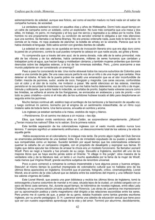 Confieso que he vivido. Memorias                                                                 Pablo Neruda


estremecimiento de soledad, aunque sea ficticio, así como el escritor maduro no hará nada sin el sabor de
compañía humana, de sociedad.
        La verdadera soledad la conocí en aquellos días y años de Wellawatha. Dormí todo aquel tiempo en
un catre de campaña como un soldado, como un explorador. No tuve más compañía que una mesa y dos
sillas, mi trabajo, mi perro, mi mangosta y el boy que me servía y regresaba a su aldea por la noche. Este
hombre no era propiamente compañía; su condición de servidor oriental lo obligaba a ser más silencioso
que una sombra. Se llamaba o se llama Brampy. No era preciso ordenarle nada, pues todo lo tenía listo: mi
comida en la mesa, mi ropa acabada de planchar, la botella de whisky en la veranda. Parecía que se le
había olvidado el lenguaje. Sólo sabía sonreír con grandes dientes de caballo.
        La soledad en este caso no se quedaba en tema de invocación literaria sino que era algo duro como
la pared de un prisionero, contra la cual puedes romperte la cabeza sin que nadie acuda, así grites y llores.
        Yo comprendía que a través del aire azul, de la arena dorada, más allá de la selva primordial, más
allá de las víboras y de los elefantes, había centenares, millares de seres humanos que cantaban y
trabajaban junto al agua, que hacían fuego y moldeaban cántaros; y también mujeres ardientes que dormían
desnudas sobre las delgadas esteras, a la luz de las inmensas estrellas. Pero, ¿cómo acercarme a ese
mundo palpitante sin ser considerado un enemigo?
        Paso a paso fui conociendo la isla. Una noche atravesé todos los oscuros suburbios de Colombo para
asistir a una comida de gala. De una casa oscura partía la voz de un niño o de una mujer que cantaba. Hice
detener el ricksha. Al lado de la puerta pobre me asaltó una emanación que es el olor inconfundible de
Ceilán: mezcla de jazmines, sudor, aceite de coco, frangipán y magnolia. Las caras oscuras, confundidas
con el color y el olor de la noche, me invitaron a pasar. Me senté silencioso en las esteras, mientras
persistía en la oscuridad la misteriosa voz humana que me había hecho detenerme, voz de niño o de mujer,
trémula y sollozante, que subía hasta lo indecible, se cortaba de pronto, bajaba hasta volverse oscura como
las tinieblas, se adhería al aroma de los frangipanes, se enroscaba en arabescos y caía de pronto —con
todo su peso cristalino—como si el más alto de los surtidores hubiese tocado el délo para desplomarse en
seguida entre los jazmines.
        Mucho tiempo continué allí, estático bajo el sortilegio de los tambores y la fascinación de aquella voz,
y luego continué mi camino, borracho por el enigma de un sentimiento indescifrable, de un ritmo cuyo
misterio salía de toda la tierra. Una tierra sonora, envuelta en sombra y aroma.
        Los ingleses ya estaban sentados a la mesa, vestidos de negro y blanco.
        —Perdónenme. En el camino me detuve a oír música —les dije.
        Ellos, que habían vivido veinticinco años en Ceilán, se sorprendieron elegantemente. ¿Música?
¿Tenían música los nativos? Ellos no lo sabían. Era la primera noticia.
        Esta terrible separación de los colonizadores ingleses con el vasto mundo asiático nunca tuvo
término. Y siempre significó un aislamiento antihumano, un desconocimiento total de los valores y la vida de
aquella gente.
        Había excepciones en el colonialismo; lo indagué más tarde. De pronto algún inglés del Club Service
se enamoraba perdidamente de una beldad india. Era de inmediato expulsado de su puesto y aislado de
sus compatriotas como un leproso. Sucedió también por aquel tiempo que los colonizadores ordenaron
quemar la cabaña de un campesino cingalés, con el propósito de desalojarlo y expropiar sus tierras. El
inglés que debía ejecutar las órdenes de arrasar la choza era un modesto funcionario. Se llamaba Leonard
Woolf. Pero se negó a hacerlo y fue privado de su cargo. Devuelto a Inglaterra, escribió allí uno de los
mejores libros que se haya escrito jamás sobre el Oriente: "A village in the jungle", obra maestra de la
verdadera vida y de la literatura real, un tanto o un mucho apabullada por la fama de la mujer de Woolf,
nada menos que Virginia Woolf, grande escritora subjetiva de renombre universal.
        Poco a poco comenzó a romperse la corteza impenetrable y tuve algunos pocos y buenos amigos.
Descubrí al mismo tiempo la juventud impregnada de colonialismo cultural que no hablaba sino de los
últimos libros aparecidos en Inglaterra. Encontré que el pianista, fotógrafo, crítico, cinematografista, Lionel
Wendt, era el centro de la vida cultural que se debatía entre los estertores del imperio y una reflexión hacia
los valores vírgenes de Ceilán.
        Este Lionel Wendt, que poseía una gran biblioteca y recibía los últimos libros de Inglaterra, tomó la
extravagante y buena costumbre de mandar a mi casa, situada lejos de la ciudad, un ciclista cargado con un
saco de libros cada semana. Así, durante aquel tiempo, leí kilómetros de novelas inglesas, entre ellas Lady
Chatterley en su primera edición privada publicada en Florencia. Las obras de Lawrence me impresionaron
por su aproximación poética y cierto magnetismo vital dirigido a las relaciones escondidas entre los seres.
Pero pronto me di cuenta de que, a pesar de su genio, estaba frustrado como tantos grandes escritores
ingleses, por su prurito pedagógico. D. H. Lawrence sienta una cátedra de educación sexual que tiene poco
que ver con nuestro espontáneo aprendizaje de la vida y del amor. Terminó por aburrirme, decididamente,

                                                      42
 