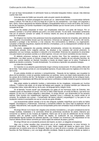 Confieso que he vivido. Memorias                                                              Pablo Neruda


sin que se haya menoscabado mi admiración hacia su torturada búsqueda místico—sexual, más dolorosa
cuanto más inútil.
       Entre las cosas de Ceilán que recuerdo, está una gran cacería de elefantes.
       Los elefantes se habían propagado en exceso por un determinado distrito e incursionaban dañando
casas y cultivos. Por más de un mes a lo largo de un gran río, los campesinos —con fuego, con hogueras y
tam—tams—fueron agrupando los rebaños salvajes y empujándolos hacia un rincón de la selva. De noche y
de día las hogueras y el sonido inquietaban a las grandes bestias que se movían como un lento río hacia el
noroeste de la Isla.
       Aquel día estaba preparado el kraal. Las empalizadas obstruían una parte del bosque. Por un
estrecho corredor vi el primer elefante que entró y se sintió cercado. Ya era tarde. Avanzaban centenares
más por el estrecho corredor sin salida. El inmenso rebaño de cerca de quinientos elefantes no pudo
avanzar ni retroceder.
       Se dirigieron los machos más poderosos hacia las empalizadas tratando de romperlas, pero detrás de
ellas surgieron innumerables lanzas que los detuvieron. Entonces se replegaron en el centro del recinto,
decididos a proteger a las hembras y a las criaturas. Era conmovedora su defensa y su organización.
Lanzaban un llamado angustioso, especie de relincho o trompetazo, y en su desesperación cortaban de raíz
los árboles más débiles.
       De pronto, cabalgando dos grandes elefantes domesticados, entraron los domadores. La pareja
domesticada actuaba como vulgares policías. Se situaban a los costados del animal prisionero, lo
golpeaban con sus trompas, ayudaban a reducirlo a la inmovilidad. Entonces los cazadores le amarraban
una pata trasera con gruesas cuerdas a un árbol vigoroso. Uno por uno fueron sometidos de esa manera.
       El elefante prisionero rechaza el alimento por muchos días. Pero los cazadores conocen sus
debilidades. Los dejan ayunar un tiempo y luego les traen brotes y cogollos de sus arbustos favoritos, de
esos que, cuando estaban en libertad, buscaban a través de largos viajes por la selva. Finalmente el
elefante se decide a comerlos. Ya está domesticado. Ya comienza a aprender sus pesados trabajos.
       LA VIDA EN COLOMBO
       En Colombo no se advertía aparentemente ningún síntoma revolucionario. El clima político difería del
de la India. Todo estaba sumido en una tranquilidad opresiva. El país daba para los ingleses el té más fino
del mundo.
       El país estaba dividido en sectores o compartimentos. Después de los ingleses, que ocupaban la
altura de la pirámide y vivían en grandes residencias con jardines, venía una clase media parecida a la de
los países de la América del Sur. Se llamaban o se llaman burghers y descendían de los antiguos boers,
aquellos colonos holandeses del África del Sur que fueron confinados a Ceilán durante la guerra colonial del
siglo pasado.
       Más abajo estaba la población budista y mahometana de los cingaleses, compuesta por muchos
millones. Y todavía más abajo, en el rango del trabajo peor pagado, se contaban también por millones los
inmigrantes indios, todos ellos del sur de su país, de lenguaje tamil y religión hindú.
       En el llamado "mundo social" que desplegaba sus galas en los hermosos clubs de Colombo, dos
notables snobs se disputaban el campo. Uno era un falso noble francés, el conde de Mauny, que tenía sus
adeptos. El otro era un polaco elegante y descuidado, mi amigo Winzer, que dictaminaba en los escasos
salones. Este hombre era notablemente ingenioso, bastante cínico y enterado de cuanto existe en el
universo. Su profesión era curiosa —"conservador del tesoro cultural y arqueológico"—y fue para mí una
revelación cuando lo acompañé una vez en una de sus giras oficiales.
       Las excavaciones habían sacado a la luz dos antiguas ciudades magníficas que la selva se había
tragado: Anuradapura y Polonaruwa. Columnas y corredores brillaron de nuevo bajo el esplendor del sol
cingalés. Naturalmente, todo aquello que era transportable partía bien embalado hacia el British Museum de
Londres.
       Mi amigo Winzer no lo hacía mal. Llegaba a los remotos monasterios y, con gran complacencia de los
monjes budistas, trasladaba a la camioneta oficial las portentosas esculturas de piedra milenaria que
concluirían su destino en los museos de Inglaterra. Había que ver la cara de satisfacción de los monjes
vestidos color de azafrán cuando Winzer les dejaba, en sustitución de sus antigüedades, unas
pintarrajeadas figuras budistas de celuloide japonés. Las miraban con reverencia y las depositaban en los
mismos altares donde habían sonreído por varios siglos las estatuas de jaspe y granito.
       Mi amigo Winzer era un excelente producto del imperio, es decir, un elegante sinvergüenza.
       Algo vino a turbar aquellos días consumidos por el sol. Inesperadamente, mi amor birmano, la
torrencial Josie Bliss, se estableció frente a mi casa. Había viajado allí desde su lejano país. Como
pensaba que no existía arroz sino en Rangoon, llegó con un saco de arroz a cuestas, con nuestros discos
favoritos de Paúl Robeson y con una larga alfombra enrollada. Desde la puerta de enfrente se dedicó a
                                                    43
 