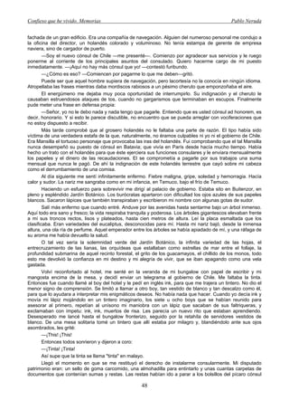 Confieso que he vivido. Memorias                                                              Pablo Neruda


fachada de un gran edificio. Era una compañía de navegación. Alguien del numeroso personal me condujo a
la oficina del director, un holandés colorado y voluminoso. No tenía estampa de gerente de empresa
naviera, sino de cargador de puerto.
        —Soy el nuevo cónsul de Chile —me presenté—. Comienzo por agradecer sus servicios y le ruego
ponerme al corriente de los principales asuntos del consulado. Quiero hacerme cargo de mi puesto
inmediatamente. —¡Aquí no hay más cónsul que yo! —contestó furibundo.
        —¿Cómo es eso? —Comiencen por pagarme lo que me deben—gritó.
        Puede ser que aquel hombre supiera de navegación, pero lacortesía no la conocía en ningún idioma.
Atropellaba las frases mientras daba mordiscos rabiosos a un pésimo cheruto que emponzoñaba el aire.
        El energúmeno me dejaba muy poca oportunidad de interrumpirlo. Su indignación y el cheruto le
causaban estruendosos ataques de tos, cuando no gargarismos que terminaban en escupos. Finalmente
pude meter una frase en defensa propia:
        —Señor, yo no le debo nada y nada tengo que pagarle. Entiendo que es usted cónsul ad honorem, es
decir, honorario. Y si esto le parece discutible, no encuentro que se pueda arreglar con vociferaciones que
no estoy dispuesto a recibir.
        Más tarde comprobé que al grosero holandés no le faltaba una parte de razón. El tipo había sido
víctima de una verdadera estafa de la que, naturalmente, no éramos culpables ni yo ni el gobierno de Chile.
Era Mansilla el tortuoso personaje que provocaba las iras del holandés. Fui comprobando que el tal Mansilla
nunca desempeñó su puesto de cónsul en Batavia; que vivía en París desde hacía mucho tiempo. Había
hecho un trato con el holandés para que éste ejerciera sus funciones consulares y le enviara mensualmente
los papeles y el dinero de las recaudaciones. El se comprometía a pagarle por sus trabajos una suma
mensual que nunca le pagó. De ahí la indignación de este holandés terrestre que cayó sobre mi cabeza
como el derrumbamiento de una comisa.
        Al día siguiente me sentí infinitamente enfermo. Fiebre maligna, gripe, soledad y hemorragia. Hacía
calor y sudor. La nariz me sangraba como en mi infancia, en Temuco, bajo el frío de Temuco.
        Haciendo un esfuerzo para sobrevivir me dirigí al palacio de gobierno. Estaba sito en Buitenzor, en
pleno y espléndido Jardín Botánico. Los burócratas apartaron con dificultad los ojos azules de sus papeles
blancos. Sacaron lápices que también transpiraban y escribieron mi nombre con algunas gotas de sudor.
        Salí más enfermo que cuando entré. Anduve por las avenidas hasta sentarme bajo un árbol inmenso.
Aquí todo era sano y fresco; la vida respiraba tranquila y poderosa. Los árboles gigantescos elevaban frente
a mí sus troncos rectos, lisos y plateados, hasta cien metros de altura. Leí la placa esmaltada que los
clasificaba. Eran variedades del eucaliptus, desconocidas para mí. Hasta mi nariz bajó, desde la inmensa
altura, una ola ría de perfume. Aquel emperador entre los árboles se había apiadado de mí, y una ráfaga de
su aroma me había devuelto la salud.
        O tal vez sería la solemnidad verde del Jardín Botánico, la infinita variedad de las hojas, el
entrecruzamiento de las lianas, las orquídeas que estallaban como estrellas de mar entre el follaje, la
profundidad submarina de aquel recinto forestal, el grito de los guacamayos, el chillido de los monos, todo
esto me devolvió la confianza en mi destino y mi alegría de vivir, que se iban apagando como una vela
gastada.
        Volví reconfortado al hotel, me senté en la veranda de mi bungalow con papel de escribir y mi
mangosta encima de la mesa, y decidí enviar un telegrama al gobierno de Chile. Me faltaba la tinta.
Entonces fue cuando llamé al boy del hotel y le pedí en inglés ink, para que me trajera un tintero. No dio el
menor signo de comprensión. Se limitó a llamar a otro boy, tan vestido de blanco y tan descalzo como él,
para que lo ayudara a interpretar mis enigmáticos deseos. No había nada que hacer. Cuando yo decía ink y
movía mi lápiz mojándolo en un tintero imaginario, los siete u ocho boys que se habían reunido para
asesorar al primero, repetían al unísono mi maniobra con un lápiz que sacaban de sus faltriqueras, y
exclamaban con ímpetu: ink, ink, muertos de risa. Les parecía un nuevo rito que estaban aprendiendo.
Desesperado me lancé hasta el bungalow fronterizo, seguido por la retahíla de servidores vestidos de
blanco. De una mesa solitaria tomé un tintero que allí estaba por milagro y, blandiéndolo ante sus ojos
asombrados, les grité:
        —¡This! ¡This!
        Entonces todos sonrieron y dijeron a coro:
        —¡Tinta! ¡Tinta!
        Así supe que la tinta se llama "tinta" en malayo.
        Llegó el momento en que se me restituyó el derecho de instalarme consularmente. Mi disputado
patrimonio eran: un sello de goma carcomido, una almohadilla para entintarlo y unas cuantas carpetas de
documentos que contenían sumas y restas. Las restas habían ido a parar a los bolsillos del pícaro cónsul

                                                     48
 