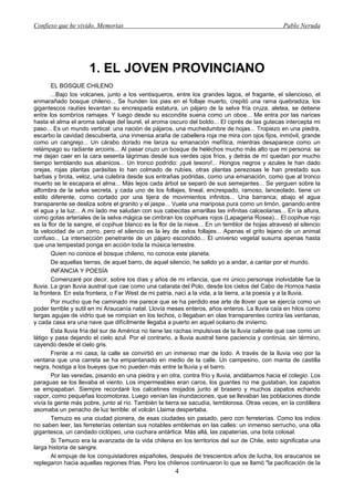 Confieso que he vivido. Memorias                                                                 Pablo Neruda




                     1. EL JOVEN PROVINCIANO
        EL BOSQUE CHILENO
        ...Bajo los volcanes, junto a los ventisqueros, entre los grandes lagos, el fragante, el silencioso, el
enmarañado bosque chileno... Se hunden los pies en el follaje muerto, crepitó una rama quebradiza, los
gigantescos raulíes levantan su encrespada estatura, un pájaro de la selva fría cruza, aletea, se detiene
entre los sombríos ramajes. Y luego desde su escondite suena como un oboe... Me entra por las narices
hasta el alma el aroma salvaje del laurel, el aroma oscuro del boldo... El ciprés de las gutecas intercepta mi
paso... Es un mundo vertical: una nación de pájaros, una muchedumbre de hojas... Tropiezo en una piedra,
escarbo la cavidad descubierta, una inmensa araña de cabellera roja me mira con ojos fijos, inmóvil, grande
como un cangrejo... Un cárabo dorado me lanza su emanación mefítica, mientras desaparece como un
relámpago su radiante arcoiris... Al pasar cruzo un bosque de heléchos mucho más alto que mi persona: se
me dejan caer en la cara sesenta lágrimas desde sus verdes ojos fríos, y detrás de mí quedan por mucho
tiempo temblando sus abanicos... Un tronco podrido: ¡qué tesoro!... Hongos negros y azules le han dado
orejas, rojas plantas parásitas lo han colmado de rubíes, otras plantas perezosas le han prestado sus
barbas y brota, veloz, una culebra desde sus entrañas podridas, como una emanación, como que al tronco
muerto se le escapara el alma... Más lejos cada árbol se separó de sus semejantes... Se yerguen sobre la
alfombra de la selva secreta, y cada uno de los follajes, lineal, encrespado, ramoso, lanceolado, tiene un
estilo diferente, como cortado por una tijera de movimientos infinitos... Una barranca; abajo el agua
transparente se desliza sobre el granito y el jaspe... Vuela una mariposa pura como un limón, ganando entre
el agua y la luz... A mi lado me saludan con sus cabecitas amarillas las infinitas calceolarias... En la altura,
como gotas arteriales de la selva mágica se cimbran los copihues rojos (Lapageria Rosea)... El copihue rojo
es la flor de la sangre, el copihue blanco es la flor de la nieve... En un temblor de hojas atravesó el silencio
la velocidad de un zorro, pero el silencio es la ley de estos follajes... Apenas el grito lejano de un animal
confuso... La intersección penetrante de un pájaro escondido... El universo vegetal susurra apenas hasta
que una tempestad ponga en acción toda la música terrestre.
        Quien no conoce el bosque chileno, no conoce este planeta.
        De aquellas tierras, de aquel barro, de aquel silencio, he salido yo a andar, a cantar por el mundo.
        INFANCIA Y POESÍA
        Comenzaré por decir, sobre los días y años de mi infancia, que mi único personaje inolvidable fue la
lluvia. La gran lluvia austral que cae como una catarata del Polo, desde los cielos del Cabo de Hornos hasta
la frontera. En esta frontera, o Far West de mi patria, nací a la vida, a la tierra, a la poesía y a la lluvia.
        Por mucho que he caminado me parece que se ha perdido ese arte de llover que se ejercía como un
poder terrible y sutil en mi Araucanía natal. Llovía meses enteros, años enteros. La lluvia caía en hilos como
largas agujas de vidrio que se rompían en los techos, o llegaban en olas transparentes contra las ventanas,
y cada casa era una nave que difícilmente llegaba a puerto en aquel océano de invierno.
        Esta lluvia fría del sur de América no tiene las rachas impulsivas de la lluvia caliente que cae como un
látigo y pasa dejando el cielo azul. Por el contrario, a lluvia austral tiene paciencia y continúa, sin término,
cayendo desde el cielo gris.
        Frente a mi casa, la calle se convirtió en un inmenso mar de lodo. A través de la lluvia veo por la
ventana que una carreta se ha empantanado en medio de la calle. Un campesino, con manta de castilla
negra, hostiga a los bueyes que no pueden más entre la lluvia y el barro.
        Por las veredas, pisando en una piedra y en otra, contra frío y lluvia, andábamos hacia el colegio. Los
paraguas se los llevaba el viento. Los impermeables eran caros, los guantes no me gustaban, los zapatos
se empapaban. Siempre recordaré los calcetines mojados junto al brasero y muchos zapatos echando
vapor, como pequeñas locomotoras. Luego venían las inundaciones, que se llevaban las poblaciones donde
vivía la gente más pobre, junto al río. También la tierra se sacudía, temblorosa. Otras veces, en la cordillera
asomaba un penacho de luz terrible: el volcán Llaima despertaba.
        Temuco es una ciudad pionera, de esas ciudades sin pasado, pero con ferreterías. Como los indios
no saben leer, las ferreterías ostentan sus notables emblemas en las calles: un inmenso serrucho, una olla
gigantesca, un candado ciclópeo, una cuchara antártica. Más allá, las zapaterías, una bota colosal.
        Si Temuco era la avanzada de la vida chilena en los territorios del sur de Chile, esto significaba una
larga historia de sangre.
        Al empuje de los conquistadores españoles, después de trescientos años de lucha, los araucanos se
replegaron hacia aquellas regiones frías. Pero los chilenos continuaron lo que se llamó "la pacificación de la
                                                       4
 
