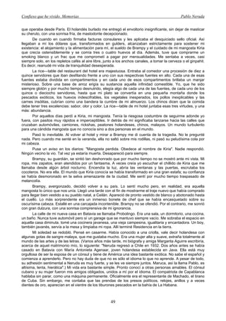 Confieso que he vivido. Memorias                                                                 Pablo Neruda


que operaba desde París. El holandés burlado me entregó el envoltorio insignificante, sin dejar de masticar
su cheruto, con una sonrisa fría, de mastodonte decepcionado.
       De cuando en cuando firmaba facturas consulares y les aplicaba el desquiciado sello oficial. Así
llegaban a mí los dólares que, transformados en gulders, alcanzaban estrictamente para sostener mi
existencia: el alojamiento y la alimentación para mí, el sueldo de Brampy y el cuidado de mi mangosta Kiria
que crecía ostensiblemente y se comía tres o cuatro huevos al día. Además, tuve que comprarme un
smoking blanco y un frac que me comprometí a pagar por mensualidades. Me sentaba a veces, casi
siempre solo, en los repletos cafés al aire libre, junto a los anchos canales, a tomar la cerveza o el ginpahit.
Es decir, reanudé mi vida de tranquilidad desesperada.
       La rice—table del restaurant del hotel era majestuosa. Entraba al comedor una procesión de diez a
quince servidores que iban desfilando frente a uno con sus respectivas fuentes en alto. Cada una de esas
fuentes estaba dividida en compartimentos y en cada uno de esos compartimentos brillaba un manjar
misterioso. Sobre una base de arroz erigía su sustancia aquella infinidad comestible. Yo, que he sido
siempre glotón y por mucho tiempo desnutrido, elegía algo de cada una de las fuentes, de cada uno de los
quince o dieciocho servidores, hasta que mi plato se convertía en una pequeña montaña donde los
pescados exóticos, los huevos indescifrables, los vegetales inesperados, los pollos inexplicables y las
carnes insólitas, cubrían como una bandera la cumbre de mi almuerzo. Los chinos dicen que la comida
debe tener tres excelencias: sabor, olor y color. La rice—table de mi hotel juntaba esas tres virtudes, y una
más: abundancia.
       Por aquellos días perdí a Kiria, mi mangosta. Tenía la riesgosa costumbre de seguirme adonde yo
fuera, con pasitos muy rápidos e imperceptibles. Ir detrás de mí significaba lanzarse hacia las calles que
cruzaban automóviles, camiones, rickshas, peatones holandeses, chinos, malayos. Un mundo turbulento
para una cándida mangosta que no conocía sino a dos personas en el mundo.
       Pasó lo inevitable. Al volver al hotel y mirar a Brampy me di cuenta de la tragedia. No le pregunté
nada. Pero cuando me senté en la veranda, ella no saltó sobre mis rodillas, ni pasó su peludísima cola por
mi cabeza.
       Puse un aviso en los diarios: "Mangosta perdida. Obedece al nombre de Kiria". Nadie respondió.
Ningún vecino la vio. Tal vez ya estaría muerta. Desapareció para siempre.
       Brampy, su guardián, se sintió tan deshonrado que por mucho tiempo no se mostró ante mi vista. Mi
ropa, mis zapatos, eran atendidos por un fantasma. A veces creía yo escuchar el chillido de Kiria que me
llamaba desde algún árbol nocturno. Encendía la luz, abría las ventanas y las puertas, escrutaba los
cocoteros. No era ella. El mundo que Kiria conocía se había transformado en una gran estafa; su confianza
se había desmoronado en la selva amenazante de la ciudad. Me sentí por mucho tiempo traspasado de
melancolía.
       Brampy, avergonzado, decidió volver a su país. Lo sentí mucho pero, en realidad, era aquella
mangosta lo único que nos unía. Llegó una tarde con el fin de mostrarme el traje nuevo que había comprado
para llegar bien vestido a su pueblo natal, a Ceilán. Apareció de pronto vestido de blanco y abotonado hasta
el cuello. Lo más sorprendente era un inmenso bonete de chef que se había encasquetado sobre su
oscurísima cabeza. Estallé en una carcajada incontenible. Brampy no se ofendió. Por el contrario, me sonrió
con gran dulzura, con una sonrisa comprensiva de mi ignorancia.
       La calle de mi nueva casa en Batavia se llamaba Probolingo. Era una sala, un dormitorio, una cocina,
un baño. Nunca tuve automóvil pero sí un garage que se mantuvo siempre vacío. Me sobraba el espacio en
aquella casa diminuta. tomé una cocinera javanesa, una vieja campesina, igualitaria y encantadora. Un boy,
también javanés, servía a la mesa y limpiaba mi ropa. Allí terminé Residencia en la tierra.
       Mi soledad se redobló. Pensé en casarme. Había conocido a una criolla, vale decir holandesa con
algunas gotas de sangre malaya, que me gustaba mucho. Era una mujer alta y suave, extraña totalmente al
mundo de las artes y de las letras. (Varios años más tarde, mi biógrafa y amiga Margarita Aguirre escribiría,
acerca de aquel matrimonio mío, lo siguiente: "Neruda regresó a Chile en 1932. Dos años antes se había
casado en Batavia con María Antonieta Agenaar, joven holandesa establecida en Java. Ella está muy
orgullosa de ser la esposa de un cónsul y tiene de América una idea bastante exótica. No sabe el español y
comienza a aprenderlo. Pero no hay duda de que no es sólo el idioma lo que no aprende. A pesar de todo,
su adhesión sentimental a Neruda es muy fuerte, y se les ve siempre juntos. Maruca, así la llama Pablo, es
altísima, lenta, hierática".) Mi vida era bastante simple. Pronto conocí a otras personas amables. El cónsul
cubano y su mujer fueron mis amigos obligados, unidos a mí por el idioma. El compatriota de Capablanca
hablaba sin parar, como una máquina permanente. Oficialmente era el representante de Machado, el tirano
de Cuba. Sin embargo, me contaba que las prendas de los presos políticos, relojes, anillos y a veces
dientes de oro, aparecían en el vientre de los tiburones pescados en la bahía de La Habana.



                                                      49
 