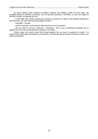 Confieso que he vivido. Memorias                                                        Pablo Neruda


      El cónsul alemán Hertz adoraba la plástica moderna, los caballos azules de Franz Marc, las
alargadas figuras de Wilheim Lehmbruck. Era una persona sensitiva y romántica, un judío con siglos de
herencia cultural. Le pregunté una vez:
      —Y ese Hitler cuyo nombre aparece de cuando en cuando en los diarios, ese cabecilla antisemita y
anticomunista, ¿no cree usted que pueda llegar al poder?
      —Imposible —me dijo.
      —¿Cómo imposible, cuando todo lo más absurdo se ve en la historia?
      —Es que usted no conoce a Alemania —sentenció—. Allí sí que es totalmente imposible que un
agitador loco como ése pueda gobernar siquiera en una aldea.
      ¡Pobre amigo mío, pobre cónsul Hertz! Aquel agitador loco por poco no gobernó al mundo. Y el
ingenuo Hertz debe haber terminado en una anónima y monstruosa cámara de gas, con toda su cultura y su
noble romanticismo.




                                                 50
 