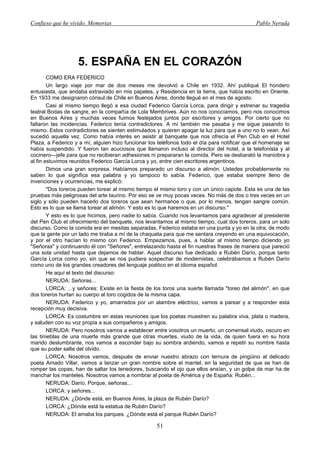 Confieso que he vivido. Memorias                                                              Pablo Neruda




                   5. ESPAÑA EN EL CORAZÓN
        COMO ERA FEDERICO
        Un largo viaje por mar de dos meses me devolvió a Chile en 1932. Ahí publiqué El hondero
entusiasta, que andaba extraviado en mis papeles, y Residencia en la tierra, que había escrito en Oriente.
En 1933 me designaron cónsul de Chile en Buenos Aires, donde llegué en el mes de agosto.
        Casi al mismo tiempo llegó a esa ciudad Federico García Lorca, para dirigir y estrenar su tragedia
teatral Bodas de sangre, en la compañía de Lola Membrives. Aún no nos conocíamos, pero nos conocimos
en Buenos Aires y muchas veces fuimos festejados juntos por escritores y amigos. Por cierto que no
faltaron las incidencias. Federico tenía contradictores. A mí también me pasaba y me sigue pasando lo
mismo. Estos contradictores se sienten estimulados y quieren apagar la luz para que a uno no lo vean. Así
sucedió aquella vez. Como había interés en asistir al banquete que nos ofrecía el Pen Club en el Hotel
Plaza, a Federico y a mí, alguien hizo funcionar los teléfonos todo el día para notificar que el homenaje se
había suspendido. Y fueron tan acuciosos que llamaron incluso al director del hotel, a la telefonista y al
cocinero—jefe para que no recibieran adhesiones ni prepararan la comida. Pero se desbarató la maniobra y
al fin estuvimos reunidos Federico García Lorca y yo, entre cien escritores argentinos.
        Dimos una gran sorpresa. Habíamos preparado un discurso a alimón. Ustedes probablemente no
saben lo que significa esa palabra y yo tampoco lo sabía. Federico, que estaba siempre lleno de
invenciones y ocurrencias, me explicó:
        "Dos toreros pueden torear al mismo tiempo el mismo toro y con un único capote. Esta es una de las
pruebas más peligrosas del arte taurino. Por eso se ve muy pocas veces. No más de dos o tres veces en un
siglo y sólo pueden hacerlo dos toreros que sean hermanos o que, por lo menos, tengan sangre común.
Esto es lo que se llama torear al alimón. Y esto es lo que haremos en un discurso."
        Y esto es lo que hicimos, pero nadie lo sabía. Cuando nos levantamos para agradecer al presidente
del Pen Club el ofrecimiento del banquete, nos levantamos al mismo tiempo, cual dos toreros, para un solo
discurso. Como la comida era en mesitas separadas, Federico estaba en una punta y yo en la otra, de modo
que la gente por un lado me tiraba a mí de la chaqueta para que me sentara creyendo en una equivocación,
y por el otro hacían lo mismo con Federico. Empezamos, pues, a hablar al mismo tiempo diciendo yo
"Señoras" y continuando él con "Señores", entrelazando hasta el fin nuestras frases de manera que pareció
una sola unidad hasta que dejamos de hablar. Aquel discurso fue dedicado a Rubén Darío, porque tanto
García Lorca como yo, sin que se nos pudiera sospechar de modernistas, celebrábamos a Rubén Darío
como uno de los grandes creadores del lenguaje poético en el idioma español.
        He aquí el texto del discurso:
        NERUDA: Señoras...
        LORCA: ...y señores: Existe en la fiesta de los toros una suerte llamada "toreo del alimón", en que
dos toreros hurtan su cuerpo al toro cogidos de la misma capa.
        NERUDA: Federico y yo, amarrados por un alambre eléctrico, vamos a parear y a responder esta
recepción muy decisiva.
        LORCA: Es costumbre en estas reuniones que los poetas muestren su palabra viva, plata o madera,
y saluden con su voz propia a sus compañeros y amigos.
        NERUDA: Pero nosotros vamos a establecer entre vosotros un muerto, un comensal viudo, oscuro en
las tinieblas de una muerte más grande que otras muertes, viudo de la vida, de quien fuera en su hora
marido deslumbrante, nos vamos a esconder bajo su sombra ardiendo, vamos a repetir su nombre hasta
que su poder salte del olvido.
        LORCA: Nosotros vamos, después de enviar nuestro abrazo con ternura de pingüino al delicado
poeta Amado Villar, vamos a lanzar un gran nombre sobre el mantel, en la seguridad de que se han de
romper las copas, han de saltar los tenedores, buscando el ojo que ellos ansían, y un golpe de mar ha de
manchar los manteles. Nosotros vamos a nombrar al poeta de América y de España: Rubén...
        NERUDA: Darío. Porque, señoras...
        LORCA: y señores...
        NERUDA: ¿Dónde está, en Buenos Aires, la plaza de Rubén Darío?
        LORCA: ¿Dónde está la estatua de Rubén Darío?
        NERUDA: El amaba los parques. ¿Dónde está el parque Rubén Darío?

                                                    51
 