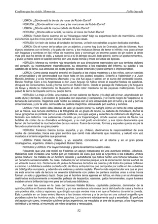 Confieso que he vivido. Memorias                                                                Pablo Neruda


        LORCA: ¿Dónde está la tienda de rosas de Rubén Darío?
        NERUDA: ¿Dónde está el manzano y las manzanas de Rubén Darío?
        LORCA: ¿Dónde está la mano cortada de Rubén Darío?
        NERUDA: ¿Dónde está el aceite, la resina, el cisne de Rubén Darío?
        LORCA: Rubén Darío duerme en su "Nicaragua natal" bajo su espantoso león de marmolina, como
esos leones que los ricos ponen en los portales de sus casas.
        NERUDA: Un león de botica al fundador de leones, un león sin estrellas a quien dedicaba estrellas.
        LORCA: Dio el rumor de la selva con un adjetivo, y como fray Luis de Granada, jefe de idiomas, hizo
signos estelares con el limón, y la pata de ciervo, y los moluscos llenos de terror e infinito: nos puso al mar
con fragatas y sombras en las niñas de nuestros ojos y construyó un enorme paseo de gin sobre la tarde
más gris que ha tenido el cielo, y saludó de tú a tú el ábrego oscuro, todo pecho, como un poeta romántico,
y puso la mano sobre el capitel corintio con una duda irónica y triste de todas las épocas.
        NERUDA: Merece su nombre rojo recordarlo en sus direcciones esenciales con sus terribles dolores
del corazón, su incertidumbre incandescente, su descenso a los espirales del infierno, su subida a los
castillos de la fama, sus atributos de poeta grande, desde entonces y para siempre e imprescindible.
        LORCA: Como poeta español enseñó en España a los viejos maestros y a los niños, con un sentido
de universalidad y de generosidad que hace falta en los poetas actuales. Enseñó a ValleInclán y a Juan
Ramón Jiménez, y a los hermanos Machado, y su voz fue agua y salitre, en el surco del venerable idioma.
Desde Rodrigo Caro a los Argensolas o don Juan Arguijo no había tenido el español fiestas de palabras,
choques de consonantes, luces y forma como en Rubén Darío. Desde el paisaje de Velázquez y la hoguera
de Goya y desde la melancolía de Quevedo al culto color manzana de las payesas mallorquinas, Darío
paseó la tierra de España como su propia tierra.
        NERUDA: Lo trajo a Chile, una marea, el mar caliente del Norte, y lo dejó allí el mar, abandonado en
costa dura y dentada, y el océano lo golpeaba con espumas y campanas, y el viento negro de Valparaíso lo
llenaba de sal sonora. Hagamos esta noche su estatua con el aire atravesada por el humo y la voz y por las
circunstancias, y por la vida, como ésta su poética magnífica, atravesada por sueños y sonidos.
        LORCA: Pero sobre esta estatua de aire yo quiero poner su sangre como un ramo de coral agitado
por la marea, sus nervios idénticos a la fotografía de un grupo de rayos, su cabeza de minotauro, donde la
nieve gongorina es pintada por un vuelo de colibríes, sus ojos vagos y ausentes de millonario de lágrimas, y
también sus defectos. Las estanterías comidas ya por losjaramagos, donde suenan vacíos de flauta, las
botellas de coñac de su dramática embriaguez, y su mal gusto encantador, y sus ripios descarados que
llenan de humanidad la muchedumbre de sus versos. Fuera de normas, formas y espuelas queda en pie la
fecunda sustancia de su gran poesía.
        NERUDA: Federico García Lorca, español, y yo, chileno, declinamos la responsabilidad de esta
noche de camaradas, hacia esa gran sombra que cantó más altamente que nosotros, y saludó con voz
inusitada a la tierra argentina que posamos.
        LORCA: Pablo Neruda, chileno, y yo, español, coincidimos en el idioma y en el gran poeta
nicaragüense, argentino, chileno y español, Rubén Darío.
        NERUDA y LORCA: Por cuyo homenaje y gloria levantamos nuestro vaso.
        Recuerdo que una vez recibí de Federico un apoyo inesperado en una aventura erótico—cósmica.
Habíamos sido invitados una noche por un millonario de esos que sólo la Argentina o los Estados Unidos
podía producir. Se trataba de un hombre rebelde y autodidacta que había hecho una fortuna fabulosa con
un periódico sensacionalista. Su casa, rodeada por un inmenso parque, era la encarnación de los sueños de
un vibrante nuevo rico. Centenares de jaulas de faisanes de todos los colores y de todos los países orillaban
e camino. La biblioteca estaba cubierta sólo de libros antiquísimos que compraba por cable en las subastas
de bibliógrafos europeos, y además era extensa y estaba repleta. Pero lo más espectacular era que el piso
de esta enorme sala de lectura se revestía totalmente con pieles de pantera cosidas unas a otras hasta
formar un solo y gigantesco tapiz. Supe que el hombre tenía agentes en Africa, en Asia y en el Amazonas
destinados exclusivamente a recolectar pellejos de leopardos, ozelotes, gatos fenomenales, cuyos lunares
estaban ahora brillando bajo mis pies en la fastuosa biblioteca.
        Así eran las cosas en la casa del famoso Natalio Botana, capitalista poderoso, dominador de la
opinión pública en Buenos Aires. Federico y yo nos sentamos a la mesa cerca del dueño de casa y frente a
una poetisa alta, rubia y vaporosa, que dirigió sus ojos verdes más a mí que a Federico durante la comida.
Esta consistía en un buey entero llevado a las brasas mismas y a la ceniza en una colosal angarilla que
portaban sobre los hombros ocho o diez gauchos. La noche era rabiosamente azul y estrellada. El perfume
del asado con cuero, invención sublime de los argentinos, se mezclaba al aire de la pampa, a las fragancias
del trébol y la menta, al murmullo de miles de grillos y renacuajos.

                                                      52
 