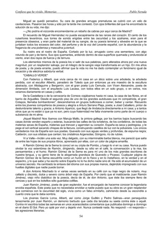 Confieso que he vivido. Memorias                                                               Pablo Neruda


       Miguel se quedó pensativo. Su cara de grandes arrugas prematuras se cubrió con un velo de
cavilaciones. Pasaron las horas y sólo por la tarde me contestó. Con ojos brillantes del que ha encontrado la
solución de su vida, me dijo:
       —¿No podría el vizconde encomendarme un rebaño de cabras por aquí cerca de Madrid?
       El recuerdo de Miguel Hernández no puede escapárseme de las raíces del corazón. El canto de los
ruiseñores levantinos, sus torres de sonido erigidas entre las oscuridad y los azahares, eran para él
presencia obsesiva, y eran parte del material de su sangre, de su poesía terrenal y silvestre en la que se
juntaban todos los excesos del color, del perfume y de la voz del Levante español, con la abundancia y la
fragancia de una poderosa y masculina juventud.
       Su rostro era el rostro de España. Cortado por la luz, arrugado como una sementera, con algo
rotundo de pan y de tierra. Sus ojos quemantes, ardiendo dentro de esa superficie quemada y endurecida al
viento, eran dos rayos de fuerza y de ternura.
       Los elementos mismos de la poesía los vi salir de sus palabras, pero alterados ahora por una nueva
magnitud, por un resplandor salvaje, por el milagro de la sangre vieja transformada en un hijo. En mis años
de poeta, y de poeta errante, puedo afirmar que la vida no me ha dado contemplar un fenómeno igual de
vocación y de eléctrica sabiduría verbal.
       "CABALLO VERDE"
       Con Federico y Alberti, que vivía cerca de mi casa en un ático sobre una arboleda, la arboleda
perdida, con el escultor Alberto, panadero de Toledo que por entonces ya era maestro de la escultura
abstracta, con Altolaguirre y Bergamín; con el gran poeta Luis Cemuda, con Vicen Aleixandre, poeta de
dimensión ilimitada, con el arquitecto Luis Lacasa, con todos ellos en un solo grupo, o en varios, nos
veíamos diariamente en casas y cafés.
       De la Castellana o de la cervecería de Correos viajábamos hasta mi casa, la casa de las flores, en el
barrio de Arguelles. Desde el segundo piso de uno de los grandes autobuses que mi compatriota, el gran
Cotapos, llamaba bombardones", descendíamos en grupos bulliciosos a comer, beber y cantar. Recuerdo
entre los jóvenes compañeros de poesía y alegría a Arturo Serrano Plaja, poeta; a José Caballero, pintor de
deslumbrante talento y gracia; a Antonio Aparicio, que llegó de Andalucía directamente a mi casa; y a tantos
otros que ya no están o que ya no son, pero cuya fraternidad me falta vivamente como parte de mi cuerpo o
substancia de mi alma.
       ¡Aquel Madrid! Nos íbamos con Maruja Mallo, la pintora gallega, por los barrios bajos buscando las
casas donde venden esparto y esteras, buscando las calles de los toneleros, de los cordeleros, de todas las
materias secas de España, materias que trenzan y agarrotan su corazón. España es seca y pedregosa, y le
pega el sol vertical sacando chispas de la llanura, construyendo castillos de luz con la polvareda. Los únicos
verdaderos ríos de España son sus poetas; Quevedo con sus aguas verdes y profundas, de espuma negra;
Calderón, con sus sílabas que cantan; los cristalinos Argensolas; Góngora, río de rubíes.
       Vi a Valle—Inclán una sola vez. Muy delgado, con su interminable barba blanca, me pareció que salía
de entre las hojas de sus propios libros, aprensado por ellas, con un color de página amarilla.
       A Ramón Gómez de la Sema lo conocí en su cripta de Pombo, y luego lo vi en su casa. Nunca puedo
olvidar la voz estentórea de Ramón, dirigiendo, desde su sitio en el café, la conversación y la risa, los
pensamientos y el humo. Ramón Gómez de la Sema es para mí uno de los más grandes escritores de
nuestra lengua, y su genio tiene de la abigarrada grandeza de Quevedo y Picasso. Cualquier página de
Ramón Gómez de la Sema escudriña como un hurón en lo físico y en lo metafísico, en la verdad y en el
espectro, y lo que sabe y ha escrito sobre España no lo ha dicho nadie sino él. Ha sido el acumulador de un
universo secreto. Ha cambiado la sintaxis del idioma con sus propias manos, dejándolo impregnado con sus
huellas digitales que nadie puede borrar.
       A don Antonio Machado lo vi varias veces sentado en su café con su traje negro de notario, muy
callado y discreto, dulce y severo como árbol viejo de España. Por cierto que el maldiciente Juan Ramón
Jiménez, viejo niño diabólico de la poesía, decía de él, de don Antonio, que éste iba siempre lleno de
cenizas y que en los bolsillos sólo guardaba colillas.
       Juan Ramón Jiménez, poeta de gran esplendor, fue el encargado de hacerme conocer la legendaria
envidia española. Este poeta que no necesitaba envidiar a nadie puesto que su obra es un gran resplandor
que comienza con la oscuridad del siglo, vivía como un falso ermitaño, zahiriendo desde su escondite a
cuanto creía que le daba sombra.
       Los jóvenes García Lorca, Alberti, así como Jorge Guillén y Pedro Salinas—eran perseguidos
tenazmente por Juan Ramón, un demonio barbudo que cada día lanzaba su saeta contra éste o aquél.
Contra mí escribía todas las semanas en unos acaracolados comentarios que publicaba domingo a domingo
en el diario El Sol. Pero yo opté por vivir y dejarlo vivir. Nunca contesté nada. No respondí —ni respondo—
las agresiones literarias.

                                                     54
 