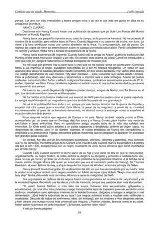Confieso que he vivido. Memorias                                                               Pablo Neruda


pensar. Los dos han sido irresistibles y leales amigos míos y tal vez lo que más me gusta en ellos es su
antagónica grandeza.
       NANCY CUNARD
       Decidimos con Nancy Cunard hacer una publicación de poesía que yo titulé Los Poetas del Mundo
Defienden al Pueblo Español.
       Nancy tenía una pequeña imprenta en su casa de campo, en la provincia francesa. No me acuerdo el
nombre de la localidad, pero estaba lejos de París. Cuando llegamos a su casa era de noche, con luna. La
nieve y la luna temblaban como una cortina alrededor de la finca. Yo, entusiasmado, salí de paseo. De
regreso los copos de nieve se arremolinaron sobre mi cabeza con helada obstinación. Perdí completamente
mi camino y anduve media hora a tientas en la blancura de la noche.
       Nancy tenía experiencia de imprenta. Cuando había sido la amiga de Aragón publicó la traducción del
Hunting of the snark hecha por Aragón y por ella. En verdad, este poema de Lewis Carroll es intraducible y
creo que sólo en Góngora hallaríamos un trabajo semejante de mosaico loco.
       Yo me puse por primera vez a parar tipos y creo que no ha habido nunca un cajista peor. Como las
letras p las imprimía al revés, quedaban convertidas en d por mi torpeza tipográfica. Un verso en que
aparecía dos veces la palabra párpados resultó convertido en dos veces dardapos. Por varios años Nancy
me castigó llamándome de esa manera. "My dear Dardapo..., solía comenzar sus cartas desde Londres.
Pero la publicación salió muy decorosa y alcanzamos a imprimir seis o siete entregas. Aparte de poetas
militantes, como González Tuñón o Alberti, o algunos franceses, publicamos apasionados poemas de W. H.
Auden, Spender, etcétera. Estos caballeros ingleses no sabrán nunca lo que sufrieron mis dedos perezosos
componiendo sus versos.
       De cuando en cuando llegaban de Inglaterra poetas dandys, amigos de Nancy, con flor blanca en el
ojal, que también escribían poemas antifranquistas.
       No ha habido en la historia intelectual una esencia tan fértil para los poetas como la guerra española.
La sangre española ejerció un magnetismo que hizo temblar la poesía de una gran época.
       No sé si la publicación tuvo éxito o no, porque por ese tiempo terminó mal la guerra de España y
empezó mal otra nueva guerra mundial. Esta última, a pesar de su magnitud, a pesar de su crueldad
inconmensurable, a pesar de su heroísmo derramado, no alcanzó nunca a embargar como la española el
corazón colectivo de la poesía.
       Poco después tendría que regresar de Europa a mi país. Nancy también viajaría pronto a Chile,
acompañada por un torero que en Santiago dejó los toros y a Nancy Cunard para instalar una venta de
salchichas y otros embutidos. Pero mi queridísima amiga, aquella snob de la más alta calidad, era
invencible. En Chile tomó como amante a un poeta vagabundo y desaliñado, chileno de origen vasco, no
desprovisto de talento, pero sí de dientes. Además, el nuevo predilecto de Nancy era borrachísimo y
propinaba a la aristocrática inglesa frecuentes palizas nocturnas que la obligaban a aparecer en sociedad
con grandes gafas oscuras.
       En verdad, fue ella uno de los personajes quijotescos, crónicos, valientes y patéticos, más curiosos
que yo he conocido. Heredera única de la Cunard Line, hija de Lady Cunard, Nancy escandalizó a Londres
allá por el año 1930, escapándose con un negro, musicante de unos de los primeros jazz band importados
por el hotel Savoy.
       Cuando Lady Cunard encontró el lecho vacío de su hija y una carta de ella en que le comunicaba,
orgullosamente, su negro destino, la noble señora se dirigió a su abogado y procedió a desheredarla. Así,
pues, la que yo conocí, errante por el mundo, fue una preferida de la grandeza británica. A la tertulia de la
madre asistía Gorges Moore (de quien se susurraba que era el verdadero padre de Nancy), Sir Thomas
Beecham, el joven Aldous Huxley, y el que después fue duque de Windsor, entonces príncipe de Gales.
       Nancy Cunard devolvió el golpe. En el diciembre del año en que fue excomulgada por su madre, toda
la aristocracia inglesa recibió como regalo navideño un folleto de tapas rojas titulado "Negro man and white
lady ship". No he visto nada más corrosivo. Alcanza a veces la malignidad de Swift.
       Sus argumentos en defensa de los negros fueron como garrotazos en la cabeza de Lady Cunard y de
la sociedad inglesa. Recuerdo que les decía, y cito de memoria, porque sus palabras eran más elocuentes:
       "Si usted, blanca Señora, o más bien los suyos, hubieran sido secuestrados, golpeados y
encadenados, por una tribu más poderosa y luego transportados lejos de Inglaterra para ser vendidos como
esclavos, mostrados como ejemplos irrisorios de la fealdad humana, obligados a trabajar a latigazos y mal
alimentados. ¿Qué habría subsistido de su raza? Los negros sufrieron éstas y muchas más violencias y
crueldades. Después de siglos de sufrimiento, ellos, sin embargo, son los mejores y más elegantes atletas,
y han creado una nueva música más universal que ninguna. ¿Podrían ustedes, blancos como lo es usted,
haber salido victoriosos de tanta iniquidad? ¿Entonces, quiénes valen más?"
       Y así por treinta páginas.
                                                     58
 