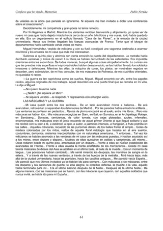 Confieso que he vivido. Memorias                                                                 Pablo Neruda


de ustedes es la única que persiste en ignorarme. Ni siquiera me han invitado a dictar una conferencia
sobre el creacionismo".
       Decididamente, mi compatriota y gran poeta no tenía remedio.
       Por fin llegamos a Madrid. Mientras los visitantes recibían bienvenida y alojamiento, yo quise ver de
nuevo mi casa que había dejado intacta hacía cerca de un año. Mis libros y mis cosas, todo había quedado
en ella. Era un departamento en el edificio llamado "Casa de las Flores", a la entrada de la ciudad
universitaria. Hasta sus límites llegaban las fuerzas avanzadas de Franco. Tanto que el bloque de
departamentos había cambiado varias veces de mano.
       Miguel Hernández, vestido de miliciano y con su fusil, consiguió una vagoneta destinada a acarrear
mis libros y los enseres de mi casa que más me interesaban.
       Subimos al quinto piso y abrimos con cierta emoción la puerta del departamento. La metralla había
derribado ventanas y trozos de pared. Los libros se habían derrumbado de las estanterías. Era imposible
orientarse entre los escombros. De todas maneras, busqué algunas cosas atropelladamente. Lo curioso era
que las prendas más superfluas e inaprovechables habían desaparecido; se las habían llevado los soldados
invasores o defensores. Mientras las ollas, la máquina de coser, los platos, se mostraban regados en
desorden, pero sobrevivían, de mi frac consular, de mis máscaras de Polinesia, de mis cuchillos orientales,
no quedaba ni rastro.
       —La guerra es tan caprichosa como los sueños, Miguel. Miguel encontró por ahí, entre los papeles
caídos, algunos originales de mis trabajos. Aquel desorden era una puerta final que se cerraba en mi vida.
Le dije a Miguel:
       —No quiero llevarme nada.
       —¿Nada? ¿Ni siquiera un libro?
       —Ni siquiera un libro —le respondí. Y regresamos con el furgón vacío.
       LAS MÁSCARAS Y LA GUERRA
       ...Mi casa quedó entre los dos sectores... De un lado avanzaban moros e italianos... De acá
avanzaban, retrocedían o separaban los defensores de Madrid... Por las paredes había entrado la artillería...
Las ventanas se partieron en pedacitos... Restos de plomo encontré en el suelo, entre mis libros... Pero mis
máscaras se habían ido... Mis máscaras recogidas en Siam, en Bali, en Sumatra, en el Archipiélago Malayo,
en Bandoeng... Doradas, cenicientas, de color tomate, con cejas plateadas, azules, infernales,
ensimismadas, mis máscaras eran el único recuerdo de aquel primer Oriente al que llegué solitario y que
me recibió con su olor a té, a estiércol, a opio, a sudor, a jazmines intensos, a frangipán, a fruta podrida en
las calles... Aquellas máscaras, recuerdo de las purísimas danas, de los bailes frente al templo... Gotas de
madera coloreadas por los mitos, restos de aquella floral mitología que trazaba en el aire sueños,
costumbres, demonios, misterios irreconciliables con mi naturaleza americana... Y entonces... Tal vez los
milicianos se habían asomado a las ventanas de mi casa con las máscaras puestas, y habían asustado así
a los moros, entre disparo y disparo... Muchas de ellas quedaron en astillas y sangrientas, allí mismo...
Otras rodaron desde mi quinto piso, arrancadas por un disparo... Frente a ellas se habían establecido las
avanzadas de Franco... Frente a ellas ululaba la horda analfabeta de los mercenarios... Desde mi casa
treinta máscaras de dioses del Asia se alzaban en el último baile, el baile de la muerte... Era un momento de
tregua... Las posiciones habían cambiado... Me senté mirando los despojos, las manchas de sangre en la
estera... Y a través de las nuevas ventanas, a través de los huecos de la metralla... Miré hacia lejos, más
allá de la ciudad universitaria, hacia las planicies, hacia los castillos antiguos... Me pareció vacía España...
Me pareció que mis últimos invitados ya se habían ido para siempre... Con máscaras o sin máscaras, entre
los disparos y las canciones de guerra, la loca alegría, la increíble defensa, la muerte o la vida, aquello
había terminado para mí... Era el último silencio después de la fiesta... Después de la última fiesta... De
alguna manera, con las máscaras que se fueron, con las máscaras que cayeron, con aquellos soldados que
nunca invité, se había ido para mí España...




                                                      61
 