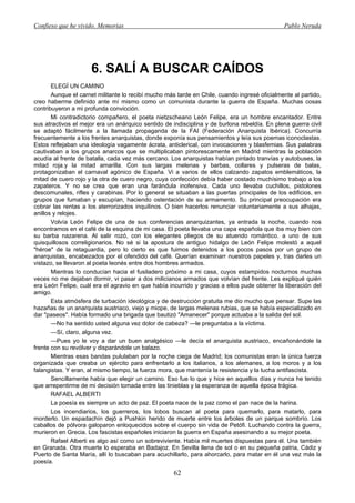 Confieso que he vivido. Memorias                                                              Pablo Neruda




                     6. SALÍ A BUSCAR CAÍDOS
       ELEGÍ UN CAMINO
       Aunque el carnet militante lo recibí mucho más tarde en Chile, cuando ingresé oficialmente al partido,
creo haberme definido ante mí mismo como un comunista durante la guerra de España. Muchas cosas
contribuyeron a mi profunda convicción.
       Mi contradictorio compañero, el poeta nietzscheano León Felipe, era un hombre encantador. Entre
sus atractivos el mejor era un anárquico sentido de indisciplina y de burlona rebeldía. En plena guerra civil
se adaptó fácilmente a la llamada propaganda de la FAI (Federación Anarquista Ibérica). Concurría
frecuentemente a los frentes anarquistas, donde exponía sus pensamientos y leía sus poemas iconoclastas.
Estos reflejaban una ideología vagamente ácrata, anticlerical, con invocaciones y blasfemias. Sus palabras
cautivaban a los grupos anarcos que se multiplicaban pintorescamente en Madrid mientras la población
acudía al frente de batalla, cada vez más cercano. Los anarquistas habían pintado tranvías y autobuses, la
mitad roja.y la mitad amarilla. Con sus largas melenas y barbas, collares y pulseras de balas,
protagonizaban el carnaval agónico de España. Vi a varios de ellos calzando zapatos emblemáticos, la
mitad de cuero rojo y la otra de cuero negro, cuya confección debía haber costado muchísimo trabajo a los
zapateros. Y no se crea que eran una farándula inofensiva. Cada uno llevaba cuchillos, pistolones
descomunales, rifles y carabinas. Por lo general se situaban a las puertas principales de los edificios, en
grupos que fumaban y escupían, haciendo ostentación de su armamento. Su principal preocupación era
cobrar las rentas a los aterrorizados inquilinos. O bien hacerlos renunciar voluntariamente a sus alhajas,
anillos y relojes.
       Volvía León Felipe de una de sus conferencias anarquizantes, ya entrada la noche, cuando nos
encontramos en el café de la esquina de mi casa. El poeta llevaba una capa española que iba muy bien con
su barba nazarena. Al salir rozó, con los elegantes pliegos de su atuendo romántico. a uno de sus
quisquillosos correligionarios. No sé si la apostura de antiguo hidalgo de León Felipe molestó a aquel
"héroe" de la retaguardia, pero lo cierto es que fuimos detenidos a los pocos pasos por un grupo de
anarquistas, encabezados por el ofendido del café. Querían examinarr nuestros papeles y, tras darles un
vistazo, se llevaron al poeta leonés entre dos hombres armados.
       Mientras lo conducían hacia el fusiladero próximo a mi casa, cuyos estampidos nocturnos muchas
veces no me dejaban dormir, vi pasar a dos milicianos armados que volvían del frente. Les expliqué quién
era León Felipe, cuál era el agravio en que había incurrido y gracias a ellos pude obtener la liberación del
amigo.
       Esta atmósfera de turbación ideológica y de destrucción gratuita me dio mucho que pensar. Supe las
hazañas de un anarquista austriaco, viejo y miope, de largas melenas rubias, que se había especializado en
dar "paseos". Había formado una brigada que bautizó "Amanecer" porque actuaba a la salida del sol.
       —No ha sentido usted alguna vez dolor de cabeza? —le preguntaba a la víctima.
       —Sí, claro, alguna vez.
       —Pues yo le voy a dar un buen analgésico —le decía el anarquista austriaco, encañonándole la
frente con su revólver y disparándole un balazo.
       Mientras esas bandas pululaban por la noche ciega de Madrid; los comunistas eran la única fuerza
organizada que creaba un ejército para enfrentarlo a los italianos, a los alemanes, a los moros y a los
falangistas. Y eran, al mismo tiempo, la fuerza mora, que mantenía la resistencia y la lucha antifascista.
       Sencillamente había que elegir un camino. Eso fue lo que y hice en aquellos días y nunca he tenido
que arrepentirme de mi decisión tomada entre las tinieblas y la esperanza de aquella época trágica.
       RAFAEL ALBERTI
       La poesía es siempre un acto de paz. El poeta nace de la paz como el pan nace de la harina.
       Los incendiarios, los guerreros, los lobos buscan al poeta para quemarlo, para matarlo, para
morderlo. Un espadachín dejó a Pushkin herido de muerte entre los árboles de un parque sombrío. Los
caballos de pólvora galoparon enloquecidos sobre el cuerpo sin vida de Petófi. Luchando contra la guerra,
murieron en Grecia. Los fascistas españoles iniciaron la guerra en España asesinando a su mejor poeta.
       Rafael Alberti es algo así como un sobreviviente. Había mil muertes dispuestas para él. Una también
en Granada. Otra muerte lo esperaba en Badajoz. En Sevilla llena de sol o en su pequeña patria, Cádiz y
Puerto de Santa María, allí lo buscaban para acuchillarlo, para ahorcarlo, para matar en él una vez más la
poesía.
                                                     62
 