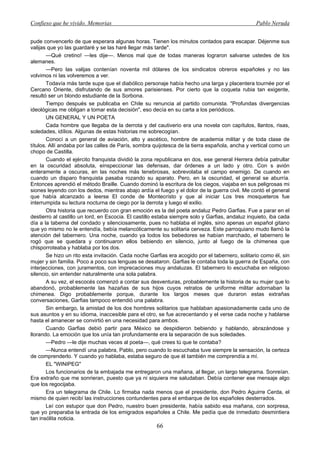Confieso que he vivido. Memorias                                                                 Pablo Neruda


pude convencerlo de que esperara algunas horas. Tienen los minutos contados para escapar. Déjenme sus
valijas que yo las guardaré y se las haré llegar más tarde".
        —Qué cretino! —les dije—. Menos mal que de todas maneras lograron salvarse ustedes de los
alemanes.
        —Pero las valijas contenían noventa mil dólares de los sindicatos obreros españoles y no las
volvimos ni las volveremos a ver.
        Todavía más tarde supe que el diabólico personaje había hecho una larga y placentera tournée por el
Cercano Oriente, disfrutando de sus amores parisienses. Por cierto que la coqueta rubia tan exigente,
resultó ser un blondo estudiante de la Sorbona.
        Tiempo después se publicaba en Chile su renuncia al partido comunista. "Profundas divergencias
ideológicas me obligan a tomar esta decisión", eso decía en su carta a los periódicos.
        UN GENERAL Y UN POETA
        Cada hombre que llegaba de la derrota y del cautiverio era una novela con capítulos, llantos, risas,
soledades, idílios. Algunas de estas historias me sobrecogían.
        Conocí a un general de aviación, alto y ascético, hombre de academia militar y de toda clase de
títulos. Allí andaba por las calles de París, sombra quijotesca de la tierra española, ancha y vertical como un
chopo de Castilla.
        Cuando el ejército franquista dividió la zona republicana en dos, ese general Herrera debía patrullar
en la oscuridad absoluta, einspeccionar las defensas, dar órdenes a un lado y otro. Con s avión
enteramente a oscuras, en las noches más tenebrosas, sobrevolaba el campo enemigo. De cuando en
cuando un disparo franquista pasaba rozando su aparato. Pero, en la oscuridad, el general se aburría.
Entonces aprendió el método Braille. Cuando dominó la escritura de los ciegos, viajaba en sus peligrosas mi
siones leyendo con los dedos, mientras abajo ardía el fuego y el dolor de la guerra civil. Me contó el general
que había alcanzado a leerse El conde de Montecrísto y que al iniciar Los tres mosqueteros fue
interrumpida su lectura nocturna de ciego por la derrota y luego el exilio.
        Otra historia que recuerdo con gran emoción es la del poeta andaluz Pedro Garfias. Fue a parar en el
destierro al castillo un lord, en Escocia. El castillo estaba siempre solo y Garfias, andaluz inquieto, iba cada
día a la taberna del condado y silenciosamente, pues no hablaba el inglés, sino apenas un español gitano
que yo mismo no le entendía, bebía melancólicamente su solitaria cerveza. Este parroquiano mudo llamó la
atención del tabernero. Una noche, cuando ya todos los bebedores se habían marchado, el tabernero le
rogó que se quedara y continuaron ellos bebiendo en silencio, junto al fuego de la chimenea que
chisporroteaba y hablaba por los dos.
        Se hizo un rito esta invitación. Cada noche Garfias era acogido por el tabernero, solitario como él, sin
mujer y sin familia. Poco a poco sus lenguas se desataron. Garfias le contaba toda la guerra de España, con
interjecciones, con juramentos, con imprecaciones muy andaluzas. El tabernero lo escuchaba en religioso
silencio, sin entender naturalmente una sola palabra.
        A su vez, el escocés comenzó a contar sus desventuras, probablemente la historia de su mujer que lo
abandonó, probablemente las hazañas de sus hijos cuyos retratos de uniforme militar adornaban la
chimenea. Digo probablemente porque, durante los largos meses que duraron estas extrañas
conversaciones, Garfias tampoco entendió una palabra.
        Sin embargo, la amistad de los dos hombres solitarios que hablaban apasionadamente cada uno de
sus asuntos y en su idioma, inaccesible para el otro, se fue acrecentando y el verse cada noche y hablarse
hasta el amanecer se convirtió en una necesidad para ambos.
        Cuando Garfias debió partir para México se despidieron bebiendo y hablando, abrazándose y
llorando. La emoción que los unía tan profundamente era la separación de sus soledades.
        —Pedro —le dije muchas veces al poeta—, qué crees tú que te contaba?
        —Nunca entendí una palabra, Pablo, pero cuando lo escuchaba tuve siempre la sensación, la certeza
de comprenderlo. Y cuando yo hablaba, estaba seguro de que él también me comprendía a mí.
        EL "WINIPEG"
        Los funcionarios de la embajada me entregaron una mañana, al llegar, un largo telegrama. Sonreían.
Era extraño que me sonrieran, puesto que ya ni siquiera me saludaban. Debía contener ese mensaje algo
que los regocijaba.
        Era un telegrama de Chile. Lo firmaba nada menos que el presidente, don Pedro Aguirre Cerda, el
mismo de quien recibí las instrucciones contundentes para el embarque de los españoles desterrados.
        Leí con estupor que don Pedro, nuestro buen presidente, había sabido esa mañana, con sorpresa,
que yo preparaba la entrada de los emigrados españoles a Chile. Me pedía que de inmediato desmintiera
tan insólita noticia.
                                                      66
 