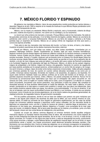 Confieso que he vivido. Memorias                                                                  Pablo Neruda




              7. MÉXICO FLORIDO Y ESPINUDO
       Mi gobierno me mandaba a México. Lleno de esa pesadumbre mortal producida por tantos dolores y
desorden, llegué en el año 1940 a respirar en la meseta de Anahuac lo que Alfonso Reyes ponderaba como
la región más transparente del aire.
       México, con su nopal y su serpiente; México florido y espinudo, seco y huracanado, violento de dibujo
y de color, violento de erupción y creación, me cubrió con su sortilegio y su luz sorpresiva.
       Lo recorrí por años enteros de mercado a mercado. Porque México está en los mercados. No está en
las guturales canciones de las películas, ni en la falsa charrería de bigote y pistola. México es una tierra de
pañolones color carmín y turquesa fosforescente. México es una tierra de vasijas y cántaros y de frutas
partidas bajo un enjambre de insectos. México es un campo infinito de magüeyes de tinte azul acero y
corona de espinas amarillas.
       Todo esto lo dan los mercados más hermosos del mundo. La fruta y la lana, el barro y los telares,
muestran el poderío asombroso de los dedos mexicanos fecundos y eternos.
       Vagué por México, corrí por todas sus costas, sus altas costas acantiladas, incendiadas por un
perpetuo relámpago fosfórico. Desde Topolobambo en Sinaloa, bajé por esos nombres hemisféricos,
ásperos nombres que los dioses dejaron de herencia a México cuando en su territorio entraron a mandar los
hombres, menos crueles que los dioses. Anduve por todas esas sílabas de misterio y esplendor, por esos
sonidos aurorales. Sonora y Yucatán; Anahuac que se levanta como un brasero frío donde llegan todos los
confusos aromas desde Nayarit hasta Michoacán, desde donde se percibe el humo de la pequeña isla de
Janitzio, y el olor de maíz maguey que sube por jalisco, y el azufre del nuevo volcán de Paricutín juntándose
a la humedad fragante de los pescados del lago de Pátzcuaro. México, el último de los países mágicos;
mágico de antigüedad y de historia. mágico de música y de geografía. Haciendo mi camino de vagabundo
por esas piedras azotadas por la sangre perenne, entrecruzadas por un ancho hilo de sangre y de musgo,
me sentí inmenso y antiguo, digno de andar entre tantas creaciones inmemoriales. Valles abruptos atajados
por inmensas paredes de roca; de cuando en cuando colinas elevadas recortadas al ras como por un
cuchillo; inmensas selvas tropicales, fervientes de madera y de serpientes, de pájaros y de leyendas. En
aquel vasto territorio habitado hasta sus últimos confines por la lucha del hombre en el tiempo, en sus
grandes espacios encontré que éramos, Chile y México, los países antípodas de América. Nunca me ha
conmovido la convencional frase diplomática que hace que el embajador del Japón encuentre en. los
cerezos de Chile, como el inglés en nuestra niebla de la costa, como el argentino o el alemán en nuestra
nieve circundante, encuentren que somos parecidos, muy parecidos a todos los países. Me complace la
diversidad terrenal, la fruta terrestre diferenciada en todas las latitudes. No resto nada a México, el país
amado, poniéndolo en lo más lejano a nuestro país oceánico y cereal, sino que elevo sus diferencias, para
que nuestra América ostente todas sus capas, sus alturas y sus profundidades. Y no hay en América, ni tal
vez en el planeta, país de mayor profundidad humana que México y sus hombres. A través de sus aciertos
luminosos, como a través de sus errores gigantescos, se ve la misma cadena de grandiosa generosidad, de
vitalidad profunda, de inagotable historia, de germinación inacabable.
       Por los pueblos pescadores, donde la red se hace tan diáfana que parece una gran mariposa que
volviera a las aguas para adquirir las escamas de plata que le faltan; por sus centros mineros en que,
apenas salido, el metal se convierte de duro lingote en geometría esplendorosa; por las rutas de donde
surgen los conventos católicos espesos y espinosos como cactus colosales; por los mercados donde la
legumbre es presentada como una flor y donde la riqueza de colores y sabores llega al paroxismo; nos
desviamos un día hasta que, atravesando México, llegamos a Yucatán, cuna sumergida de la más vieja
raza del mundo, el idolátrico Mayab. Allí la tierra está sacudida por la historia y la simiente. junto a la fibra
del henequén crecen aún las ruinas llenas de inteligencia y de sacrificios.
       Cuando se cruzan los últimos caminos llegamos al inmenso territorio donde aquellos antiguos
mexicanos dejaron su bordada historia escondida entre la selva. Allí encontramos una nueva especie de
agua, la más misteriosa de todas las aguas terrestres. No es el mar, ni es el arroyo, ni el río, ni nada de las
aguas conocidas. En Yucatán no hay agua sino bajo la tierra, y ésta se resquebraja de pronto, produciendo
unos pozos enormes y salvajes, cuyas laderas llenas de vegetación tropical dejan ver en el fondo un agua
profundísima verde y cenital. Los mayas encontraron estas aberturas terrestres llamadas cenotes y las
divinizaron con sus extraños ritos. Como en todas las religiones, en un principio consagraron la necesidad y
la fecundidad, y en aquella tierra la aridez fue vencida por esas aguas escondidas, para las cuales la tierra
se desgajaba.


                                                       69
 
