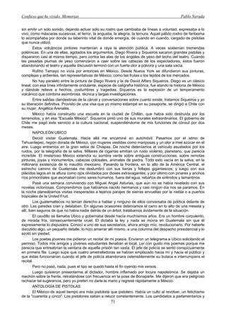 Confieso que he vivido. Memorias                                                                 Pablo Neruda


sin emitir un solo sonido, dejando actuar sólo su rostro que cambiaba de líneas a voluntad, expresaba a lo
vivo, como máscaras sucesivas, el terror, la angustia, la alegría, la ternura. Aquel pálido rostro de fantasma
lo acompañaba por donde su laberinto vital de donde emergía, de cuando en cuando, cargado de pistolas
que nunca utilizó.
        Estos volcánicos pintores mantenían a raya la atención pública. A veces sostenían tremendas
polémicas. En una de ellas, agotados los argumentos, Diego Rivera y Siqueiros sacaron grandes pistolas y
dispararon casi al mismo tiempo, pero contra las alas de los ángeles de yeso del techo del teatro. Cuando
las pesadas plumas de yeso comenzaron a caer sobre las cabezas de los espectadores, éstos fueron
abandonando el teatro y aquella discusión terminó con un fuerte olor a pólvora y una sala vacía.
        Rufiho Tamayo no vivía por entonces en México. Desde Nueva York se difundieron sus pinturas,
complejas y ardientes, tan representativas de México, como las frutas o los tejidos de los mercados.
        No hay paralelo entre la pintura de Diego Rivera y la de David Alfaro Siqueiros. Diego es un clásico
lineal; con esa línea infinitamente ondulante, especie de caligrafía histórica, fue atando la historia de México
y dándole relieve a hechos, costumbres y tragedias. Siqueiros es la explosión de un temperamento
volcánico que combina asombrosa. técnica y largas investigaciones.
        Entre salidas clandestinas de la cárcel y conversaciones sobre cuanto existe, tratamos Siqueiros y yo
su liberación definitiva. Provisto de una visa que yo mismo estampé en su pasaporte, se dirigió a Chile con
su mujer, Angélica Arenales.
        México había construido una escuela en la ciudad de Chillán, que había sido destruida por los
terremotos, y en esa "Escuela México". Siqueiros pintó uno de sus murales extraordinarios. El gobierno de
Chile me pagó este servicio a la cultura nacional, suspendiéndome de mis funciones de cónsul por dos
meses.
        NAPOLEÓN UBICO
        Decidí visitar Guatemala. Hacia allá me encaminé en automóvil. Pasamos por el istmo de
Tehuantepec, región dorada de México, con mujeres vestidas como mariposas y un olor a miel azúcar en el
aire. Luego entramos en la gran selva de Chiapas. De noche deteníamos el vehículo asustados por los
ruidos, por la telegrafía de la selva. Millares de cigarras emitían un ruido violento, planetario, que parecía
increíble. El misterioso México extendía su sombra verde sobre antiguas construcciones, sobre remotas
pinturas, joyas y monumentos, cabezas colosales, animales de piedra. Todo esto vacía en la selva, en la
millonaria existencia de lo inaudito mexicano. Pasando la frontera, en lo alto de la América Central, el
estrecho camino de Guatemala me deslumbró con sus lianas y follajes gigantescos; y luego con sus
plácidos lagos en la altura como ojos olvidados por dioses extravagantes; y por último con pinares y anchos
ríos primordiales que asomaban como seres humanos, fuera del agua, rebaños de sirénidos y lamantinos.
        Pasé una semana conviviendo con Miguel Angel Asturias, que aún no se había revelado con sus
novelas victoriosas. Comprendimos que habíamos nacido hermanos y casi ningún día nos se paramos. En
la noche planeábamos visitas inesperadas a lejanos parajes de sierras envueltas por la niebla o a puertos
tropicales de la United Fruit.
        Los guatemaltecos no tenían derecho a hablar y ninguno de ellos conversaba de política delante de
otro. Las paredes oían y delataban. En algunas ocasiones deteníamos el carro en lo alto de una meseta y
allí, bien seguros de que no había nadie detrás de un árbol, tratábamos ávidamente de la situación.
        El caudillo se llamaba Ubico y gobernaba desde hacía muchísimos años. Era un hombre corpulento,
de mirada fría, consecuentemente cruel. El dictaba la ley y nada se movía en Guatemala sin que él
expresamente lo dispusiera. Conocí a uno de sus secretarios, ahora amigo mío, revolucionario. Por haberle
discutido algo, un pequeño detalle, lo hizo amarrar allí mismo, a una columna del despacho presidencial y lo
azotó sin piedad.
        Los poetas jóvenes me pidieron un recital de mi poesía. Enviaron un telegrama a Ubico solicitando el
permiso. Todos mis amigos y jóvenes estudiantes llenaban el local. Leí con gusto mis poemas porque me
parecía que entreabrían la ventana de aquella prisión tan vasta. El jefe de policía se sentó conspicuamente
en primera fila. Luego supe que cuatro ametralladoras se habían emplazado hacia mí y hacia el público y
que éstas funcionarían cuando el jefe de policía abandonara ostensiblemente su butaca e interrumpiera el
recital.
        Pero no pasó, nada, pues el tipo se quedó hasta el fin oyendo mis versos.
        Luego quisieron presentarme al dictador, hombre inflamado por locura napoleónica. Se dejaba un
mechón sobre la frente, retratándose con frecuencia en la pose de Bonaparte. Me dijeron que era peligroso
rechazar tal sugerencia, pero yo preferí no darle la mano y regresé rápidamente a México.
        ANTOLOGÍA DE PISTOLAS
        El México de aquel tiempo era más pistolista que pistolero. Había un culto al revólver, un fetichismo
de la "cuarenta y cinco". Los pistolones salían a relucir constantemente. Los candidatos a parlamentarios y
                                                      71
 
