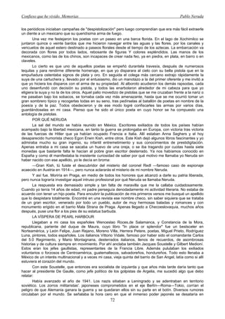 Confieso que he vivido. Memorias                                                               Pablo Neruda


los periódicos iniciaban campañas de "despistolización" pero luego comprendían que era más fácil extraerle
un diente a un mexicano que su queridísima arma de fuego.
       Una vez me festejaron los poetas con un paseo en una barca florida. En el lago de Xochimilco se
juntaron quince o veinte bardos que me hicieron navegar entre las aguas y las flores. por los canales y
vericuetos de aquel estero destinado a paseos florales desde el tiempo de los aztecas. La embarcación va
decorada con flores por todos lados, rebosante de figuras Y colores espléndidos. Las manos de los
mexicanos, como las de los chinos, son incapaces de crear nada feo, ya en piedra, en plata, en barro o en
claveles.
       Lo cierto es que uno de aquellos poetas se empeñó durantela travesía, después de numerosos
tequilas y para rendirme diferente homenaje, en que yo disparara al cielo con su bella pistola que en la
empuñadura ostentaba signos de plata y oro. En seguida el colega más cercano extrajo rápidamente la
suya de una cartuchera y, llevado por el entusiasmo, dio un manotazo a la del primer oferente y me invitó a
que yo hiciera los disparos con el arma de su propiedad. Al alboroto acudieron los demás rapsodas, cada
uno desenfundó con decisión su pistola, y todos las enarbolaron alrededor de mi cabeza para que yo
eligiera la suya y no la de los otros. Aquel palio movedizo de pistolas que se me cruzaban frente a la nariz o
me pasaban bajo los sobacos, se tornaba cada vez más amenazante, hasta que se me ocurrió tomar un
gran sombrero típico y recogerlas todas en su seno, tras pedírselas al batallón de poetas en nombre de la
poesía y de la paz. Todos obedecieron y de ese modo logré confiscarles las armas por varios días,
guardándoselas en mi casa. Pienso que he sido el único poeta en cuyo honor se ha compuesto una
antología de pistolas.
       POR QUÉ NERUDA
       La sal del mundo se había reunido en México. Escritores exiliados de todos los países habían
acampado bajo la libertad mexicana, en tanto la guerra se prolongaba en Europa, con victoria tras victoria
de las fuerzas de Hitler que ya habían ocupado Francia e Italia. Allí estaban Anna Seghers y el hoy
desaparecido humorista checo Egon Erwin Kish, entre otros. Este Kish dejó algunos libros fascinantes y yo
admiraba mucho su gran ingenio, su infantil entremetimiento y sus conocimientos de prestidigitación.
Apenas entraba a mi casa se sacaba un huevo de una oreja, o se iba tragando por cuotas hasta siete
monedas que bastante falta le hacían al pobre gran escritor desterrado. Ya nos habíamos conocido en
España y como él manifestaba la insistente curiosidad de saber por qué motivo me llamaba yo Neruda sin
haber nacido con ese apellido, yo le decía en broma:
       —Gran Kish, tú fuiste el descubridor del misterio del coronel Redl —famoso caso de espionaje
acaecido en Austria en 1914—, pero nunca aclararás el misterio de mi nombre Neruda.
       Y así fue. Moriría en Praga, en medio de todos los honores que alcanzó a darle su patria liberada,
pero nunca lograría investigar aquel intruso profesional por qué Neruda se llamaba Neruda.
       La respuesta era demasiado simple y tan falta de maravilla que me la callaba cuidadosamente.
Cuando yo tenía 14 años de edad, mi padre perseguía denodadamente mi actividad literaria. No estaba de
acuerdo con tener un hijo poeta. Para encubrir la publicación de mis primeros versos me busqué un apellido
que lo despistara totalmente. Encontré en una revista ese nombre checo, sin saber siquiera que se trataba
de un gran escritor, venerado por todo un pueblo, autor de muy hermosas baladas y romances y con
monumento erigido en el barrio Mala Strana de Praga. Apenas llegado a Checoeslovaquia, muchos años
después, puse una flor a los pies de su estatua barbuda.
       LA VÍSPERA DE PEARL HARBOUR
       Llegaban a mi casa los españoles Wenceslao Roces,de Salamanca, y Constancia de la Mora,
republicana, pariente del duque de Maura, cuyo libro "In place or splendor" fue un bestsceler en
Norteamérica, y León Felipe, Juan Rejano, Moreno Villa, Herrera Petere, poetas, Miguel Prieto, Rodríguez
Luna, pintores, todos españoles. Los italianos Vittorio Vidale, famoso por haber sido el comandante Carlos
del 5.0 Regimiento, y Mario Montagnana, desterrados italianos, llenos de recuerdos, de asombrosas
historias y de cultura siempre en movimiento. Por ahí anclaba también Jacques Soustelle y Gilbert Medioní.
Estos eran los jefes gaullistas, representantes de la Francia Libre. Además pululaban los exiliados
voluntarios o forzosos de Centroamérica, guatemaltecos, salvadoreños, hondureños. Todo esto llenaba a
México de un interés multinacional y a veces mi casa, vieja quinta del barrio de San Angel, latía como si allí
estuviera el corazón del mundo.
       Con este Soustelle, que entonces era socialista de izquierda y que años más tarde daría tanto que
hacer al presidente De Gaulle, como jefe político de los golpistas de Argelia, me sucedió algo que debo
relatar:
       Había avanzado el año de 1941. Los nazis sitiaban a Leningrado y se adentraban en territorio
soviético. Los zorros militaristas'. japoneses comprometidos en el eje Berlín—Roma—Tokio, corrían el
peligro de que Alemania ganara la guerra y se quedaran ellos sin su parte en el botín. Diversos rumores
circulaban por el mundo. Se señalaba la hora cero en que el inmenso poder japonés se desataría en
                                                     72
 
