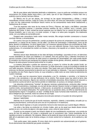 Confieso que he vivido. Memorias                                                                  Pablo Neruda


       Me dio gran placer esta historieta destinada a molestarme, y que no podía ser verdadera porque nos
conocíamos con Huxley desde hacía años y, por cierto, que es un tipo chispeante y mucho más vivo y
auténtico que su famoso hermano Aldous.
       En México me fui por las playas, me sumergí en las aguas transparentes y cálidas, y recogí
maravillosas conchas marinas. Luego en Cuba y en otros sitios, así como por intercambio y compra, regalo
y robo (no hay coleccionista honrado)mi tesoro marino se fue acrecentando hasta llenar habitaciones y
habitaciones de mi casa.
       Tuve las especies más raras de los mares de China y Filipinas, del Japón y del Báltico; caracoles
antárticos y polymitas cubanas; o caracoles pintores vestidos de rojo y azafrán, azul y morado, como
bailarinas del Caribe. A decir verdad las pocas especies que me faltaron fue un caracol de tierra del Mato
Grosso brasileño, que vi una vez y no pude comprar, ni viajar a la selva para recogerlo. Era totalmente
verde, con una belleza de esmeralda joven.
       Exageré este caracolismo hasta visitar mares remotos. Mis amigos también comenzaron a buscar
conchas marinas, a encaracolarse.
       En cuanto a los que me pertenecían, cuando ya pasaron de quince mil, empezaron a ocupar todas las
estanterías y a caerse de las mesas y de las sillas. Los libros de caracología o malacología, como se les
llame, llenaron mi biblioteca. Un día lo agarré todo y en inmensos cajones los llevé a la universidad de Chile,
haciendo así mi primera donación al Alma Mater. Ya era una colección famosa. Como buena institución
sudamericana, mi universidad los recibió con loores y discursos y los sepultó en un sótano. Nunca más se
han visto.
       "ARAUCANÍA"
       Mientras estuve lejos destacado en las islas del lejano archipiélago, susurraba el mar y el silencioso
mundo estaballeno de cosas que hablaban a mí soledad. Pero las guerras frías y calientes mancharon el
servicio consular y fueron haciendo de cada cónsul un autómata sin personalidad, que nada puede decidir
El ministerio me imponía que averiguara los orígenes raciales de las gentes, africanos, asiáticos o israelitas.
Ninguno de estos grupos humanos podía entrar en mi patria.
       La tontería alcanzaba a grados tan extremos que yo mismo fui víctima de ella cuando fundé, sin
ninguna plata del fisco chileno, una revista primorosa. La titulé Araucanía y puse en la portada el retrato de
una bella araucana, riéndose con todos sus dientes. Esto bastó para que el Ministerio de Relaciones de
entonces me llamara severamente la atención por lo que estimaba un desacato. Y eso que el presidente de
la república era don Pedro Aguirre Cerda, en cuyo simpático y noble rostro se veían todos los elementos de
nuestro mestizaje.
       Ya se sabe que los araucanos fueron aniquilados y por fin, olvidados o vencidos, y la historia la
escriben o los vencedores o los que disfrutaron de la victoria. Pero pocas razas hay sobre la tierra más
dignas que la raza araucana. Alguna vez veremos universidades araucanas, libros impresos en araucano y
nos daremos cuenta de todo lo que hemos perdido en diafanidad, en pureza y en energía volcánica.
       Las absurdas pretensiones "racistas" de algunas naciones sudamericanas, productos ellas mismas
de múltiples cruzamientos y mestizajes, es una tara de tipo colonial. Quieren montar un tinglado donde unos
cuantos snobs, escrupulosamente blancos. o blancuzcos, se presenten en sociedad, gesticulando ante los
arios puros o los turistas sofisticados. Por suerte todo eso va quedando atrás y la ONU se está llenando de
representantes negros Y mongólicos, es decir ' el follaje de las razas humanas está mostrando, con la savia
de la inteligencia que asciende, todos los colores de sus hojas.
       Terminé por fatigarme y un día cualquiera renuncié para siempre a mi puesto de cónsul general.
       MAGIA Y MISTERIO
       Además me di cuenta de que el mundo mexicano, reprimido, violento y nacionalista, envuelto por su
cortesía precolombiana, continuaría tal como era sin mi presencia ni mi testimonio.
       Cuando decidí regresar a mi país comprendía menos la vida mexicana que cuando llegué a México.
       Las artes y las letras se producían en círculos rivales, pero ay de aquel que desde afuera tomara
partido en pro o en contra de alguno o de algún grupo: unos y otros le caían encima.
       Cuando ya me preparé a partir me hicieron objeto de una manifestación monstruosa: una comida de
cerca de tres mil personas, sin contar a centenares que no encontraron sitio. Varios presidentes de la
república enviaron su adhesión. No obstante, México es la piedra de toque de las Américas y no por azar se
talló allí el calendario solar de la América antigua, el círculo central de la irradiación, de la sabiduría y del
misterio.
       Todo podía pasar, todo pasaba. El único diario de la oposición era subvencionado por el gobierno.
Era la democracia más dictatorial que pueda concebirse.


                                                       74
 