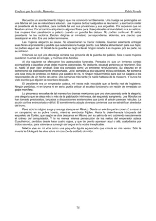 Confieso que he vivido. Memorias                                                                 Pablo Neruda


       Recuerdo un acontecimiento trágico que me conmovió terriblemente. Una huelga se prolongaba en
una fábrica sin que se vislumbrara solución. Las mujeres de los huelguistas se reunieron: y acordaron visitar
al presidente de la república, para contarle tal vez sus privaciones y sus angustias. Por supuesto que no
llevaban armas. Por el camino adquirieron algunas flores para obsequiárselas al mandatario o a su señora.
Las mujeres iban penetrando a palacio cuando un guardia las detuvo. No podían continuar. El señor
presidente no las recibiría. Debían dirigirse al ministerio correspondiente. Además, era preciso que
desalojaran el sitio. Era una orden terminante.
       Las mujeres alegaron su causa. No ocasionarían la menor molestia. Querían solamente entregar
esas flores al presidente y pedirle que solucionara la huelga pronto. Les faltaba alimentación para sus hijos;
no podían seguir así. El oficial de la guardia se negó a llevar ningún recado. Las mujeres, por su parte, no
se retiraron.
       Entonces se oyó una descarga cerrada que provenía de la guardia del palacio. Seis o siete mujeres
quedaron muertas en el lugar, y muchas otras heridas.
       Al día siguiente se efectuaron los apresurados funerales. Pensaba yo que un inmenso cortejo
acompañaría a aquellas urnas delas mujeres asesinadas. No obstante, escasas personas se reunieron. Eso
sí, habló el gran líder sindical. Este era conocido como un eminente revolucionario. Su discurso en el
cementerio fue estilísticamente irreprochable. Lo leí completo al día siguiente en los periódicos. No contenía
una sola línea de protesta, no había una palabra de ira, ni ningún requerimiento para que se juzgara a los
responsables de un hecho tan atroz. Dos semanas más tarde ya nadie hablaba de la masacre. Y nunca he
visto escrito que alguien la recordara después.
       El presidente era un emperador azteca, mil veces más intocable que la familia real de Inglaterra.
Ningún periódico, ni en broma ni en serio, podía criticar al excelso funcionario sin recibir de inmediato un
golpe mortífero.
       Lo pintoresco envuelve de tal manera los dramas mexicanos que uno vive pasmado ante la alegoría;
una alegoría que se aleja más y más de la palpitación intrínseca, del esqueleto sangriento. Los filósofos se
han tornado preciosistas, lanzados a disquisiciones existenciales que junto al volcán parecen ridículas. La
acción civil es entrecortada y difícil. El sometimiento adopta diversas corrientes que se estratifican alrededor
del trono.
       Pero todo lo mágico surge y resurge siempre en México. Desde un volcán que le comenzó a nacer a
un campesino en su pobre huerto, mientras sembraba frijoles. Hasta la desenfrenada búsqueda del
esqueleto de Cortés, que según se dice descansa en México con su yelmo de oro cubriendo secularmente
el cráneo del conquistador. Y la no menos intensa persecución de los restos del emperador azteca
Cuauthémoc, perdidos desde hace cuatro siglos, y que de pronto aparecen aquí o allá, custodiados por
indios secretos, para volverse a sumergir sin tregua en la noche inexplicable.
       México vive en mi vida como una pequeña águila equivocada que circula en mis venas. Sólo la
muerte le doblegará las alas sobre mi corazón de soldado dormido.




                                                      75
 