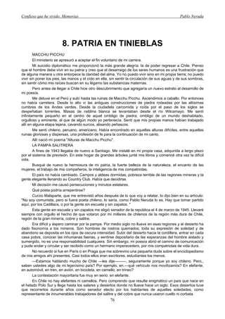 Confieso que he vivido. Memorias                                                                Pablo Neruda




                        8. PATRIA EN TINIEBLAS
        MACCHU PICCHU
        El ministerio se apresuró a aceptar el fin voluntario de mi carrera.
        Mi suicidio diplomático me proporcionó la más grande alegría: la de poder regresar a Chile. Pienso
que el hombre debe vivir en su patria y creo que el desarraigo de los seres humanos es una frustración que
de alguna manera u otra entorpece la claridad del alma. Yo no puedo vivir sino en mi propia tierra; no puedo
vivir sin poner los pies, las manos y el oído en ella, sin sentir la circulación de sus aguas y de sus sombras,
sin sentir cómo mis raíces buscan en su légamo las substancias maternas.
        Pero antes de llegar a Chile hice otro descubrimiento que agregaría un nuevo estrato al desarrollo de
mi poesía.
        Me detuve en el Perú y subí hasta las ruinas de Macchu Picchu. Ascendimos a caballo. Por entonces
no había carretera. Desde lo alto vi las antiguas construcciones de piedra rodeadas por las altísimas
cumbres de los Andes verdes. Desde la ciudadela carcomida y roída por el paso de los siglos se
despeñaban torrentes. Masas de neblina blanca se levantaban desde el río Wilcamayo. Me sentí
infinitamente pequeño en el centro de aquel ombligo de piedra; ombligo de un mundo deshabitado,
orgulloso y eminente, al que de algún modo yo pertenecía. Sentí que mis propias manos habían trabajado
allí en alguna etapa lejana, cavando surcos, alisando peñascos.
        Me sentí chileno, peruano, americano. Había encontrado en aquellas alturas difíciles, entre aquellas
ruinas gloriosas y dispersas, una profesión de fe para la continuación de mi canto.
        Allí nació mí poema "Alturas de Macchu Picchu".
        LA PAMPA SALITRERA
        A fines de 1943 llegaba de nuevo a Santiago. Me instalé en mi propia casa, adquirida a largo plazo
por el sistema de previsión. En este hogar de grandes árboles junté mis libros y comencé otra vez la difícil
vida.
        Busqué de nuevo la hermosura de mi patria, la fuerte belleza de la naturaleza, el encanto de las
mujeres, el trabajo de mis compañeros, la inteligencia de mis compatriotas.
        El país no había cambiado. Campos y aldeas dormidas, pobreza terrible de las regiones mineras y la
gente elegante llenando su Country Club. Había que decidirse.
        Mi decisión me causó persecuciones y minutos estelares.
        Qué poeta podría arrepentirse?
        Curzio Malaparte, que me entrevistó años después de lo que voy a relatar, lo dijo bien en su artículo:
"No soy comunista, pero si fuera poeta chileno, lo sería, como Pablo Neruda lo es. Hay que tomar partido
aquí, por los Cadillacs, o por la gente sin escuela y sin zapatos. "
        Esta gente sin escuela y sin zapatos me eligió senador de la república el 4 de marzo de 1945. Llevaré
siempre con orgullo el hecho de que votaron por mí millares de chilenos de la región más dura de Chile,
región de la gran minería, cobre y salitre.
        Era difícil y áspero caminar por la pampa. Por medio siglo no llueve en esas regiones y el desierto ha
dado fisonomía a los mineros. Son hombres de rostros quemados; toda su expresión de soledad y de
abandono se deposita en los ojos de oscura intensidad. Subir del desierto hacia la cordillera, entrar en cada
casa pobre, conocer las inhumanas faenas, y sentirse depositario de las esperanzas del hombre aislado y
sumergido, no es una responsabilidad cualquiera. Sin embargo, mi poesía abrió el camino de comunicación
y pude andar y circular y ser recibido como un hermano imperecedero, por mis compatriotas de vida dura.
        No recuerdo si fue en París o en Praga que me sobrevino una pequeña duda sobre el enciclopedismo
de mis amigos ahí presentes. Casi todos ellos eran escritores, estudiantes los menos.
        —Estamos hablando mucho de Chile —les dije———, seguramente porque yo soy chileno. Pero,,
saben ustedes algo de mi lejanísimo país? Por ejemplo, en.—qué vehículo nos movilizamos? En elefante,
en automóvil, en tren, en avión, en bicicleta, en camello, en trineo?
        La contestación mayoritaria fue muy en serio: en elefante.
        En Chile no hay elefantes ni camellos. Pero comprendo que resulte enigmático un país que nace en
el helado Polo Sur y llega hasta los salares y desiertos donde no llueve hace un siglo. Esos desiertos tuve
que recorrerlos durante años como senador electo por los habitantes de aquellas soledades, como
representante de innumerables trabajadores del salitre y del cobre que nunca usaron cuello ni corbata.
                                                      76
 