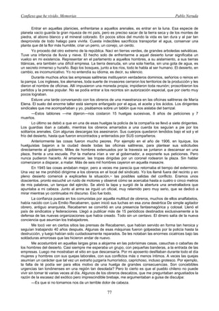 Confieso que he vivido. Memorias                                                               Pablo Neruda


        Entrar en aquellas planicies, enfrentarse a aquellos arenales, es entrar en la luna. Esa especie de
planeta vacío guarda la gran riqueza de mi país, pero es preciso sacar de la tierra seca y de los montes de
piedra, el abono blanco y el mineral colorado. En pocos sitios del mundo la vida es tan dura y al par tan
desprovista de todo halago para vivirla. Cuesta indecibles sacrificios transportar el agua, conservar una
planta que dé la flor más humilde, criar un perro, un conejo, un cerdo.
        Yo procedo del otro extremo de la república. Nací en tierras verdes, de grandes arboledas selváticas.
Tuve una infancia de lluvia y nieve. El hecho solo de enfrentarme a aquel desierto lunar significaba un
vuelco en mi existencia. Representar en el parlamento a aquellos hombres, a su aislamiento, a sus tierras
titánicas, era también una difícil empresa. La tierra desnuda, sin una sola hierba, sin una gota de agua, es
un secreto inmenso y huraño. Bajo los bosques, junto a los ríos, todo le habla al ser humano. El desierto, en
cambio, es incomunicativo. Yo no entendía su idioma, es decir, su silencio.
        Durante muchos años las empresas salitreras instituyeron verdaderos dominios, señoríos o reinos en
la pampa. Los ingleses, los alemanes, toda suerte de invasores cerraron los territorios de la producción y les
dieron el nombre de oficinas. Allí impusieron una moneda propia; impidieron toda reunión; proscribieron los
partidos y la prensa popular. No se podía entrar a los recintos sin autorización especial, que por cierto muy
pocos lograban.
        Estuve una tarde conversando con los obreros de una maestranza en las oficinas salitreras de María
Elena. El suelo del enorme taller está siempre enfangado por el agua, el aceite y los ácidos. Los dirigentes
sindicales que me acompañaban y yo, pisábamos sobre un tablón que nos aislaba del barrizal.
        —Estos tablones —me dijeron—nos costaron 15 huelgas sucesivas, 8 años de peticiones y 7
muertos.
        Lo último se debió a que en una de esas huelgas la policía de la compañía se llevó a siete dirigentes.
Los guardias iban a caballo, mientras los obreros amarrados a una cuerda los seguían a pie por los
solitarios arenales. Con algunas descargas los asesinaron. Sus cuerpos quedaron tendidos bajo el sol y el
frío del desierto, hasta que fueron encontrados y enterrados por SUS compañeros.
        Anteriormente las cosas fueron mucho peores. Por ejemplo en el año de 1906, en Iquique, los
huelguistas bajaron a la ciudad desde todas las oficinas salitreras, para plantear sus solicitudes
directamente al gobierno. Miles de hombres extenuados por la travesía se juntaron a descansar en una
plaza, frente a una escuela. Por la mañana irían a ver al gobernador, a exponerle sus peticiones. Pero
nunca pudieron hacerlo. Al amanecer, las tropas dirigidas por un coronel rodearon la plaza. Sin hablar
comenzaron a disparar, a matar. Más de seis mil hombres cayeron en aquella masacre.
        En 1945 las cosas andaban mejor, pero a veces me parecía que retornaba el tiempo del exterminio.
Una vez se me prohibió dirigirme a los obreros en el local del sindicato. Yo los llamé fuera del recinto y en
pleno desierto comencé a explicarles la situación,~ las posibles salidas del conflicto. Eramos unos
doscientos. pronto escuché un ruido de motores y observé cómo se acercaba hasta a cuatro o cinco metros
de mis palabras, un tanque del ejército. Se abrió la tapa y surgió de la abertura una ametralladora que
apuntaba a mi cabeza. Junto al arma se irguió un oficial, muy relamido pero muy serio, que se dedicó a
mirar mientras yo continuaba mi discurso. Eso fue todo.
        La confianza puesta en los comunistas por aquella multitud de obreros, muchos de ellos analfabetos,
había nacido con Luis Emilio Recabarren, quien inició sus luchas en esa zona desértica De simple agitador
obrero, antiguo anarquista, Recabarren se convirtió en una presencia fantasmagórica y colosal. Llenó el
país de sindicatos y federaciones. Llegó a publicar más de 15 periódicos destinados exclusivamente a la
defensa de las nuevas organizaciones que había creado. Todo sin un centavo. El dinero salía de la nueva
conciencia que asumían los trabajadores.
        Me tocó ver en ciertos sitios las prensas de Recabarren, que habían servido en forma tan heroica y
seguían trabajando 40 años después. Algunas de esas máquinas fueron golpeadas por la policía hasta la
destrucción, y luego habían sido cuidadosamente reparados. Se les notaban las enormes cicatrices bajo las
soldaduras amorosas que las hicieron andar de nuevo.
        Me acostumbré en aquellas largas giras a alojarme en las pobrísimas casas, casuchas o cabañas de
los hombres del desierto. Casi siempre me esperaba un grupo, con pequeñas banderas, a la entrada de las
empresas. Luego me mostraban el sitio en que descansaría. Por mi aposento desfilaban durante todo el día
mujeres y hombres con sus quejas laborales, con sus conflictos más o menos íntimos. A veces las quejas
asumían un carácter que tal vez un extraño juzgaría humorístico, caprichoso, incluso grotesco. Por ejemplo,
la falta de té podía ser para ellos motivo de una huelga de grandes consecuencias. Son concebibles
urgencias tan londinenses en una región tan desolada? Pero lo cierto es que el pueblo chileno no puede
vivir sin tomar té varias veces al día. Algunos de los obreros descalzos, que me preguntaban angustiados la
razón de la escasez del exótico pero imprescindible brebaje, me argumentaban a guisa de disculpa:
        —Es que si no tomamos nos da un terrible dolor de cabeza.

                                                     77
 