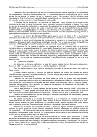 Confieso que he vivido. Memorias                                                                 Pablo Neruda


        En la fauna de nuestra América, los grandes dictadores han sido saurios gigantescos, sobrevivientes
de un feudalismo colosal en tierras prehistóricas. El judas chileno fue sólo un aprendiz de tirano y en la
escala de los saurios no pasaría de ser un venenoso lagarto. Sin embargo, hizo lo suficiente para
descalabrar a Chile. Por lo menos retrocedió al país en su historia. Los chilenos se miraban con vergüenza
sin entender exactamente cómo había ido pasando todo aquello.
        El hombre fue un equilibrista, un acróbata de asamblea. Logró situarse en un espectacular
izquierdismo. En esta "comedia de mentiras" fue un redomado campeón. Esto nadie lo discute. En un país
en que, por lo general, los políticos son o parecen ser demasiado serios, la gente agradeció la llegada de la
frivolidad, pero cuando este bailarín de conga se salió de madre ya era demasiado tarde: los presidios
estaban llenos de perseguidos políticos y hasta se abrieron campos de concentración como el de Pisagua.
El estado policial se instaló, entonces, como una novedad nacional. No había otro camino que aguantarse y
luchar en forma clandestina por el retorno a la decencia.
        Muchos de los amigos de González Videla, gente que le acompañó hasta el fin en sus trajines
electorales, fueron llevados a prisiones en la alta cordillera o en el desierto por disentir de su metamorfosis.
        La verdad es que la envolvente clase alta, con su poderío. económico, se había tragado una vez más
al gobierno de nuestra nación, como tantas veces había ocurrido. Pero en esta oportunidad la digestión fue
incómoda y Chile pasó por una enfermedad que oscilaba entre la estupefacción y la agonía.
        El presidente de la república, elegido por nuestros votos, se convirtió, bajo la protección
norteamericana, en un pequeño vampiro vil y encarnizado. Seguramente sus remordimientos no lo dejaban
dormir, a pesar de que instaló, vecinas al palacio de gobierno, garzonieres y prostíbulos privados, con
alfombras y espejos para sus deleites. El miserable tenía una mentalidad insignificante, pero retorcida. En la
misma noche que comenzó su gran represión anticomunista invitó a cenar a dos o tres dirigentes obreros.
Al terminar la comida bajó con ellos las escaleras de palacio y, enjugándose unas lágrimas, los abrazó
diciéndoles: ""Lloro porque he ordenado encarcelarlos. A la salida los van a detener. Yo no sé si nos
veremos más".
        "EL CUERPO REPARTIDO"
        Mis discursos se tornaron violentos y la sala del senado estaba siempre llena para escucharme.
Pronto se pidió y se obtuvo mi desafuero y se ordenó a la policía mi detención.
        Pero los poetas tenemos, entre nuestras substancias originales. la de ser hechos en gran parte de
fuego y humo.
        El humo estaba dedicado a escribir. La relación histórica de cuanto me pasaba se acercó
dramáticamente a los antiguos temas americanos. En aquel año de peligro y de escondite terminé mi libro
más importante, el "Canto general"
        Cambiaba de casa casi diariamente. En todas partes se abría una puerta para resguardarme.
Siempre era gente desconocida que de alguna manera había expresado su deseo de cobijarme por varios
días. Me pedían como asilado aunque fuera por unas horas o unas semanas. Pasé por campos, puertos,
ciudades, campamentos, como también por casas de campesinos, de ingenieros, de abogados, de
marineros, de médicos, de mineros.
        Hay un viejo tema de la poesía folklórica que se repite en todos nuestros países. Se trata de "el
cuerpo repartido". El cantor popular supone que tiene sus pies en una parte, sus riñones en otra, y describe
todo su organismo que ha dejado esparcido por campos y ciudades. Así me sentí yo en aquellos días.
        Entre los sitios conmovedores que me albergaron, recuerdo una casa de dos habitaciones, perdida
entre los cerros pobres de Valparaíso.
        Yo estaba circunscrito a un pedazo de habitación y a un rinconcito de ventana desde donde
observaba la vida del puerto. Desde aquella ínfima atalaya mi mirada abarcaba un fragmento de la calle.
Por las noches veía circular gente apresurada. Era un arrabal pobre y aquella pequeña calle, a cien metros
bajo mi ventana, acaparaba toda la iluminación del barrio. Tienduchas y boliches la llenaban.
        Atrapado en mi rincón, mi curiosidad era infinita. A veces no lograba resolver los problemas. Por
ejemplo, por qué la gente que pasaba, tanto los indiferentes como los apremiados, se detenían siempre en
un mismo sitio? Qué mercaderías mágicas se exhibían en esa vitrina? Familias enteras se paraban ahí
largamente con sus niños en los hombros. Yo no alcanzaba a ver las caras de arrobamiento que sin duda
ponían al mirar la mágica vitrina, pero me las suponía.
        Seis meses después supe que aquél era el escaparate de una sencilla tienda de calzado. El zapato
es lo que más interesa al hombre, deduje. Me juré estudiar ese asunto, investigarlo y expresarlo. Nunca he
tenido tiempo para cumplir ese propósito o promesa formulada en tan extrañas circunstancias. Sin embargo,
no hay pocos zapatos en mi poesía. Ellos circulan taconeando en muchas de mis estrofas, sin que yo me
haya propuesto ser un poeta zapateril.

                                                      79
 