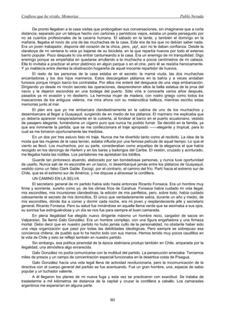 Confieso que he vivido. Memorias                                                               Pablo Neruda


       De pronto llegaban a la casa visitas que prolongaban sus conversaciones, sin imaginarse que a corta
distancia, separado por un tabique hecho con cartones y periódicos viejos, estaba un poeta perseguido por
no sé cuantos profesionales de la cacería humana. El sábado en la tarde, y también el domingo en la
mañana, llegaba el novio de una de las muchachas de la casa. Este era de los que no debían saber nada.
Era un joven trabajador, disponía del corazón de la chica, pero, ¡ay!, aún no le daban confianza. Desde la
claraboya de mi ventana lo veía yo bajarse de su bicicleta, en la que repartía huevos por todo el extenso
barrio popular. Poco después lo oía entrar canturreando a la casa. Era un enemigo de mi tranquilidad. Digo
enemigo porque se empeñaba en quedarse arrullando a la muchacha a pocos centímetros de mi cabeza.
Ella lo invitaba a practicar el amor platónico en algún parque o en el cine, pero él se resistía heroicamente.
Y yo maldecía entre dientes la obstinación hogareña de aquel inocente repartidor de huevos.
       El resto de las personas de la casa estaba en el secreto: la mamá viuda, las dos muchachas
encantadoras y los dos hijos marineros. Estos descargaban plátanos en la bahía y a veces andaban
furiosos porque ningún barco los contrataba. Por ellos me enteré del desguace de una vieja embarcación.
Dirigiendo yo desde mi rincón secreto las operaciones, desprendieron ellos la bella estatua de la proa del
navío y la dejaron escondida en una bodega del puerto. Sólo vine a conocerla varios años después,
pasados ya mi evasión y mi destierro. La hermosa mujer de madera, con rostro griego como todos los
mascarones de los antiguos veleros, me mira ahora con su melancólica belleza, mientras escribo estas
memorias junto al mar.
       El plan era que yo me embarcara clandestinamente en la cabina de uno de los muchachos y
desembarcara al llegar a Guayaquil, surgiendo de en medio de los plátanos. El marinero me explicaba que
yo debería aparecer inesperadamente en la cubierta, al fondear el barco en el puerto ecuatoriano, vestido
de pasajero elegante, fumándome un cigarro puro que nunca he podido fumar. Se decidió en la familia, ya
que era inminente la partida, que se me confeccionara el traje apropiado ——elegante y tropical, para lo
cual se me tomaron oportunamente las medidas.
       En un dos por tres estuvo listo mi traje. Nunca me he divertido tanto como al recibirlo. La idea de la
moda que las mujeres de la casa tenían, estaba influida por una famosa película de aquel tiempo: Lo que el
viento se llevó. Los muchachos, por su parte, consideraban como arquetipo de la elegancia el que había
recogido en los dancings de Harlem y en los bares y bailongos del Caribe. El vestón, cruzado y acinturado,
me llegaba hasta las rodillas. Los pantalones me apretaban los tobillos.
       Guardé tan pintoresco atuendo, elaborado por tan bondadosas personas, y nunca tuve oportunidad
de usarlo. Nunca salí de mi escondite en un barco, ni desembarqué jamás entre los plátanos de Guayaquil,
vestido como un falso Clark Gable. Escogí, por el contrario, el camino del frío. Partí hacia el extremo sur de
Chile, que es el extremo sur de América, y me dispuse a atravesar la cordillera.
       UN CAMINO EN LA SELVA
       El secretario general de mi partido había sido hasta entonces Ricardo Fonseca. Era un hombre muy
firme y sonriente, sureño como yo, de los climas fríos de Carahue. Fonseca había cuidado mi vida ilegal,
mis escondites, mis incursiones clandestinas, la edición de mis panfletos, pero, sobre todo, había cuidado
celosamente el secreto de mis domicilios. El único que verdaderamente sabía, durante un año y medio, de
mis escondites, dónde iba a comer y dormir cada noche, era mi joven y resplandeciente jefe y secretario
general, Ricardo Fonseca. Pero su salud fue minándose en aquella llama verde que se asomaba a sus ojos,
su sonrisa fue extinguiéndose y un día se nos fue para siempre el buen camarada.
       En plena ilegalidad fue elegido nuevo dirigente máximo un hombre recio, cargador de sacos en
Valparaíso. Se llamó Galo González. Era un hombre complejo, con una figura engañadora y una firmeza
mortal. Debo decir que en nuestro partido no hubo jamás culto de la personalidad, no obstante haber sido
una vieja organización que pasó por todas las debilidades ideológicas. Pero siempre se sobrepuso esa
conciencia chilena, de pueblo que lo ha hecho todo con sus manos. Hemos tenido muy pocos caudillos en
la vida de Chile y esto se reflejó también en nuestro partido.
       Sin embargo, esa política piramidal de la época staliniana produjo también en Chile, amparada por la
ilegalidad, una atmósfera algo enrarecida.
       Galo González no podía comunicarse con la multitud del partido. La persecución arreciaba. Teníamos
miles de presos y un campo de concentración especial funcionaba en la desértica costa de Písagua.
       Galo González hacía una vida legal llena de actividad revolucionaria, pero la incomunicación de la
directiva con el cuerpo general del partido se fue acentuando. Fue un gran hombre, una, especie de sabio
popular y un luchador valiente.
       A él llegaron los planes de mi nueva fuga y esta vez se practicaron con exactitud. Se trataba de
trasladarme a mil kilómetros de distancia de la capital y cruzar la cordillera a caballo. Los camaradas
argentinos me esperarían en alguna parte.


                                                     80
 
