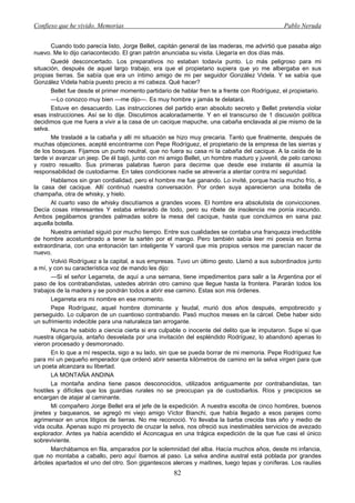 Confieso que he vivido. Memorias                                                               Pablo Neruda


       Cuando todo parecía listo, Jorge Bellet, capitán general de las maderas, me advirtió que pasaba algo
nuevo. Me lo dijo cariacontecido. El gran patrón anunciaba su visita. Llegaría en dos días más.
       Quedé desconcertado. Los preparativos no estaban todavía punto. Lo más peligroso para mi
situación, después de aquel largo trabajo, era que el propietario supiera que yo me albergaba en sus
propias tierras. Se sabía que era un íntimo amigo de mi per seguidor González Videla. Y se sabía que
González Videla había puesto precio a mi cabeza. Qué hacer?
       Bellet fue desde el primer momento partidario de hablar fren te a frente con Rodríguez, el propietario.
       —Lo conozco muy bien —me dijo—. Es muy hombre y jamás te delatará.
       Estuve en desacuerdo. Las instrucciones del partido eran absoluto secreto y Bellet pretendía violar
esas instrucciones. Así se lo dije. Discutimos acaloradamente. Y en el transcurso de 1 discusión política
decidimos que me fuera a vivir a la casa de un cacique mapuche, una cabaña enclavada al pie mismo de la
selva.
       Me trasladé a la cabaña y allí mi situación se hizo muy precaria. Tanto que finalmente, después de
muchas objeciones, acepté encontrarme con Pepe Rodríguez, el propietario de la empresa de las sierras y
de los bosques. Fijamos un punto neutral, que no fuera su casa ni la cabaña del cacique. A la caída de la
tarde vi avanzar un jeep. De él bajó, junto con mi amigo Bellet, un hombre maduro y juvenil, de pelo canoso
y rostro resuelto. Sus primeras palabras fueron para decirme que desde ese instante él asumía la
responsabilidad de custodiarme. En tales condiciones nadie se atrevería a atentar contra mí seguridad.
       Hablamos sin gran cordialidad, pero el hombre me fue ganando. Lo invité, porque hacía mucho frío, a
la casa del cacique. Allí continuó nuestra conversación. Por orden suya aparecieron una botella de
champaña, otra de whisky, y hielo.
       Al cuarto vaso de whisky discutíamos a grandes voces. El hombre era absolutista de convicciones.
Decía cosas interesantes Y estaba enterado de todo, pero su ribete de insolencia me ponía iracundo.
Ambos pegábamos grandes palmadas sobre la mesa del cacique, hasta que concluimos en sana paz
aquella botella.
       Nuestra amistad siguió por mucho tiempo. Entre sus cualidades se contaba una franqueza irreductible
de hombre acostumbrado a tener la sartén por el mango. Pero también sabía leer mi poesía en forma
extraordinaria, con una entonación tan inteligente Y varonil que mis propios versos me parecían nacer de
nuevo.
       Volvió Rodríguez a la capital, a sus empresas. Tuvo un último gesto. Llamó a sus subordinados junto
a mí, y con su característica voz de mando les dijo:
       —Si el señor Legarreta, de aquí a una semana, tiene impedimentos para salir a la Argentina por el
paso de los contrabandistas, ustedes abrirán otro camino que llegue hasta la frontera. Pararán todos los
trabajos de la madera y se pondrán todos a abrir ese camino. Estas son mis órdenes.
       Legarreta era mi nombre en ese momento.
       Pepe Rodríguez, aquel hombre dominante y feudal, murió dos años después, empobrecido y
perseguido. Lo culparon de un cuantioso contrabando. Pasó muchos meses en la cárcel. Debe haber sido
un sufrimiento indecible para una naturaleza tan arrogante.
       Nunca he sabido a ciencia cierta si era culpable o inocente del delito que le imputaron. Supe sí que
nuestra oligarquía, antaño desvelada por una invitación del espléndido Rodríguez, lo abandonó apenas lo
vieron procesado y desmoronado.
       En lo que a mí respecta, sigo a su lado, sin que se pueda borrar de mi memoria. Pepe Rodríguez fue
para mí un pequeño emperador que ordenó abrir sesenta kilómetros de camino en la selva virgen para que
un poeta alcanzara su libertad.
       LA MONTAÑA ANDINA
       La montaña andina tiene pasos desconocidos, utilizados antiguamente por contrabandistas, tan
hostiles y difíciles que los guardias rurales no se preocupan ya de custodiarlos. Ríos y precipicios se
encargan de atajar al caminante.
       Mi compañero Jorge Bellet era el jefe de la expedición. A nuestra escolta de cinco hombres, buenos
jinetes y baqueanos, se agregó mi viejo amigo Víctor Bianchi, que había llegado a esos parajes como
agrimensor en unos litigios de tierras. No me reconoció. Yo llevaba la barba crecida tras año y medio de
vida oculta. Apenas supo mi proyecto de cruzar la selva, nos ofreció sus inestimables servicios de avezado
explorador. Antes ya había acendido el Aconcagua en una trágica expedición de la que fue casi el único
sobreviviente.
       Marchábamos en fila, amparados por la solemnidad del alba. Hacía muchos años, desde mi infancia,
que no montaba a caballo, pero aquí íbamos al paso. La selva andina austral está poblada por grandes
árboles apartados el uno del otro. Son gigantescos alerces y maitines, luego tepas y coníferas. Los raulíes
                                                     82
 