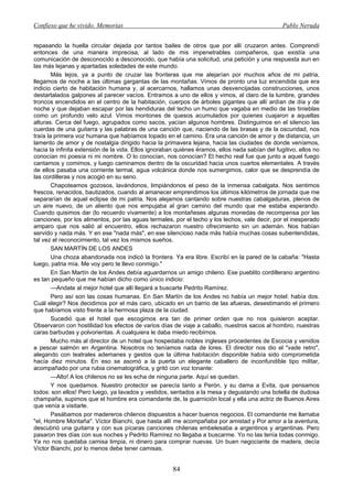 Confieso que he vivido. Memorias                                                                 Pablo Neruda


repasando la huella circular dejada por tantos bailes de otros que por allí cruzaron antes. Comprendí
entonces de una manera imprecisa, al lado de mis impenetrables compañeros, que existía una
comunicación de desconocido a desconocido, que había una solicitud, una petición y una respuesta aun en
las más lejanas y apartadas soledades de este mundo.
        Más lejos, ya a punto de cruzar las fronteras que me alejarían por muchos años de mi patria,
llegamos de noche a las últimas gargantas de las montañas. Vimos de pronto una luz encendida que era
indicio cierto de habitación humana y, al acercarnos, hallamos unas desvencijadas construcciones, unos
destartalados galpones al parecer vacíos. Entramos a uno de ellos y vimos, al claro de la lumbre, grandes
troncos encendidos en el centro de la habitación, cuerpos de árboles gigantes que allí ardían de día y de
noche y que dejaban escapar por las hendiduras del techo un humo que vagaba en medio de las tinieblas
como un profundo velo azul. Vimos montones de quesos acumulados por quienes cuajaron a aquellas
alturas. Cerca del fuego, agrupados como sacos, yacían algunos hombres. Distinguimos en el silencio las
cuerdas de una guitarra y las palabras de una canción que, naciendo de las brasas y de la oscuridad, nos
traía la primera voz humana que habíamos topado en el camino. Era una canción de amor y de distancia, un
lamento de amor y de nostalgia dirigido hacia la primavera lejana, hacia las ciudades de donde veníamos,
hacia la infinita extensión de la vida. Ellos ignoraban quiénes éramos, ellos nada sabían del fugitivo, ellos no
conocían mi poesía ni mi nombre. O lo conocían, nos conocían? El hecho real fue que junto a aquel fuego
cantamos y comimos, y luego caminamos dentro de la oscuridad hacia unos cuartos elementales. A través
de ellos pasaba una corriente termal, agua volcánica donde nos sumergimos, calor que se desprendía de
las cordilleras y nos acogió en su seno.
        Chapoteamos gozosos, lavándonos, limpiándonos el peso de la inmensa cabalgata. Nos sentimos
frescos, renacidos, bautizados, cuando al amanecer emprendimos los últimos kilómetros de jornada que me
separarían de aquel eclipse de mi patria. Nos alejamos cantando sobre nuestras cabalgaduras, plenos de
un aire nuevo, de un aliento que nos empujaba al gran camino del mundo que me estaba esperando.
Cuando quisimos dar (lo recuerdo vivamente) a los montañeses algunas monedas de recompensa por las
canciones, por los alimentos, por las aguas termales, por el techo y los lechos, vale decir, por el inesperado
amparo que nos salió al encuentro, ellos rechazaron nuestro ofrecimiento sin un ademán. Nos habían
servido y nada más. Y en ese "nada más", en ese silencioso nada más había muchas cosas subentendidas,
tal vez el reconocimiento, tal vez los mismos sueños.
        SAN MARTÍN DE LOS ANDES
        Una choza abandonada nos indicó la frontera. Ya era libre. Escribí en la pared de la cabaña: "Hasta
luego, patria mía. Me voy pero te llevo conmigo."
        En San Martín de los Andes debía aguardarnos un amigo chileno. Ese pueblito cordillerano argentino
es tan pequeño que me habían dicho como único indicio:
        —Andate al mejor hotel que allí llegará a buscarte Pedrito Ramírez.
        Pero así son las cosas humanas. En San Martín de los Andes no había un mejor hotel: había dos.
Cuál elegir? Nos decidimos por el más caro, ubicado en un barrio de las afueras, desestimando el primero
que habíamos visto frente a la hermosa plaza de la ciudad.
        Sucedió que el hotel que escogimos era tan de primer orden que no nos quisieron aceptar.
Observaron con hostilidad los efectos de varios días de viaje a caballo, nuestros sacos al hombro, nuestras
caras barbudas y polvorientas. A cualquiera le daba miedo recibirnos.
        Mucho más al director de un hotel que hospedaba nobles ingleses procedentes de Escocia y venidos
a pescar salmón en Argentina. Nosotros no teníamos nada de lores. El director nos dio el "vade retro",
alegando con teatrales ademanes y gestos que la última habitación disponible había sido comprometida
hacía diez minutos. En eso se asomó a la puerta un elegante caballero de inconfundible tipo militar,
acompañado por una rubia cinematográfica, y gritó con voz tonante:
        —Alto! A los chilenos no se les echa de ninguna parte. Aquí se quedan.
        Y nos quedamos. Nuestro protector se parecía tanto a Perón, y su dama a Evita, que pensamos
todos: son ellos! Pero luego, ya lavados y vestidos, sentados a la mesa y degustando una botella de dudosa
champaña, supimos que el hombre era comandante de, la guarnición local y ella una actriz de Buenos Aires
que venía a visitarle.
        Pasábamos por madereros chilenos dispuestos a hacer buenos negocios. El comandante me llamaba
"el, Hombre Montaña". Víctor Bianchi, que hasta allí me acompañaba por amistad y Por amor a la aventura,
descubrió una guitarra y con sus pícaras canciones chilenas embelesaba a argentinos y argentinas. Pero
pasaron tres días con sus noches y Pedrito Ramírez no llegaba a buscarme. Yo no las tenía todas conmigo.
Ya no nos quedaba camisa limpia, ni dinero para comprar nuevas. Un buen negociante de madera, decía
Víctor Bianchi, por lo menos debe tener camisas.


                                                      84
 