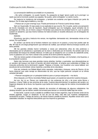 Confieso que he vivido. Memorias                                                               Pablo Neruda


       La conversación telefónica se entabló en mi presencia.
       —No señor embajador, no puedo hacerlo. Su pasaporte es legal. Ignoro quién se lo prorrogó. Le
repito que sería incorrecto quitarle sus papeles. No puedo, señor embajador. Lo siento mucho.
       Se traslucía la insistencia del embajador, y también era evidente una ligera irritación por parte de
Bertaux. Por fin éste dejó el teléfono y me dijo:
       —Parece ser un gran enemigo suyo. Puede permanecer en Francia cuanto tiempo desee.
       Salí con Supervielle. El viejo poeta no se explicaba lo que ocurría. Por mi parte, sentía una sensación
de triunfo mezclada con otra de repulsión. Aquel embajador que me hostigaba, aquel cómplice de mi
perseguidor de Chile, era el mismo Joaquín Fernández que presumía de amistad hacia mí, que no perdía
ocasión en adularme, que esa misma mañana me había enviado un recadito afectuoso con el embajador de
Guatemala.
       RAÍCES
       Ehrenburg, que leía y traducía mis versos, me regañaba: demasiada raíz, demasiadas raíces en tus
versos. Por qué tantas?
       Es verdad. Las tierras de la frontera metieron sus raíces en mi poesía y nunca han podido salir de
ella. Mi vida es una larga peregrinación que siempre da vueltas, que siempre retorna al bosque austral, a la
selva perdida.
       Allí los grandes árboles fueron tumbados a veces por setecientos años de vida poderosa o
desraizados por la turbulencia o quemados por la nieve o destruidos por el incendio. He sentido caer en la
profundidad del bosque los árboles titánicos: el roble que se desploma con un sonido de catástrofe sorda,
como si golpeara con una mano colosal a las puertas de la tierra pidiendo sepultura.
       Pero las raíces quedan al descubierto, entregadas al tiempo enemigo, a la humedad, a los líquenes, a
la aniquilación sucesiva.
       Nada más hermoso que esas grandes manos abiertas, heridas y quemadas, que atravesándose en
un sendero del bosque nos dicen el secreto del árbol enterrado, el enigma que sustentaba el follaje, los
músculos profundos de la dominación vegetal. Trágicas e hirsutas, nos muestran una nueva belleza: son
esculturas de la profundidad: obras maestras y secretas de la naturaleza.
       Una vez, andando con Rafael Alberti entre cascadas, matorrales y bosques, cerca de Osorno, él me
hacía observar que cada ramaje se diferenciaba de otro, que las hojas parecían competir en la infinita
variedad del estilo.
       —Parecen escogidas por un paisajista botánico para un parque estupendo —me decía.
       Años después y en Roma recordaba Rafael aquel paseo y la opulencia natural de nuestros bosques.
       Así era. Así no es. Pienso con melancolía en mis andanzas de niño y de joven entre Boroa y
Carahue, o hacia Toltén en las cerrerías de la costa. Cuántos descubrimientos! La apostura del canelo y su
fragancia después de la lluvia, los líquenes cuya barba de invierno cuelga de los rostros innumerables del
bosque!
       Yo empujaba las hojas caídas, tratando de encontrar el relámpago de algunos coleópteros: los
cárabos dorados, que se habían vestido de tornasol para danzar un minúsculo ballet bajo las raíces.
       O más tarde, cuando crucé a caballo la cordillera hacia el lado argentino, bajo la bóveda verde de los
árboles gigantes, surgió un obstáculo: la raíz de uno de ellos, más alta que nuestras cabalgaduras,
cerrándonos el paso. Trabajo de fuerza y de hacha hicieron posible la travesía. Aquellas raíces eran como
catedrales volcadas: la magnitud descubierta que nos imponía su grandeza.




                                                     87
 
