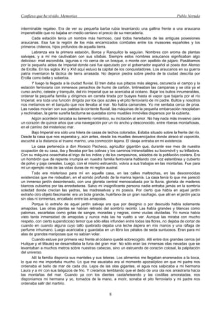 Confieso que he vivido. Memorias                                                                 Pablo Neruda


interminable regateo. Era de ver su pequeña barba rubia levantando una gallina frente a una araucana
impenetrable que no bajaba en medio centavo el precio de su mercadería.
       Cada estación tenía un nombre más hermoso, casi todos heredados de las antiguas posesiones
araucanas. Esa fue la región de los más encarnizados combates entre los invasores españoles y los
primeros chilenos, hijos profundos de aquella tierra.
       Labranza era la primera estación, Boroa y Ranquilco la seguían. Nombres con aroma de plantas
salvajes, y a mí me cautivaban con sus sílabas. Siempre estos nombres araucanos significaban algo
delicioso: miel escondida, lagunas o río cerca de un bosque, o monte con apellido de pájaro. Pasábamos
por la pequeña aldea de Imperial donde casi fue ejecutado por el gobernador español el poeta don Alonso
de Ercilla. En los siglos XV y XVI aquí estuvo la capital de los conquistadores. Los araucanos en su guerra
patria inventaron la táctica de tierra arrasada. No dejaron piedra sobre piedra de la ciudad descrita por
Ercilla como bella y soberbia.
       Y luego la llegada a la ciudad fluvial. El tren daba sus pitazos más alegres, oscurecía el campo y la
estación ferroviaria con inmensos penachos de humo de carbón, tintineaban las campanas y se olía ya el
curso ancho, celeste y tranquilo, del río Imperial que se acercaba al océano. Bajar los bultos innumerables,
ordenar la pequeña familia y dirigirnos en carreta tirada por bueyes hasta el vapor que bajaría por el río
Imperial, era toda una función dirigida por los ojos azules y el pito ferroviario de mi padre. Bultos y nosotros
nos metíamos en el barquito que nos llevaba al mar. No había camarotes. Yo me sentaba cerca de proa.
Las ruedas movían con sus paletas la corriente fluvial, las máquinas de la pequeña embarcación resoplaban
y rechinaban, la gente sureña taciturna se quedaba como muebles inmóviles dispersos por la cubierta.
       Algún acordeón lanzaba su lamento romántico, su incitación al amor. No hay nada más invasivo para
un corazón de quince años que una navegación por un río ancho y desconocido, entre riberas montañosas,
en el camino del misterioso mar.
       Bajo Imperial era sólo una hilera de casas de techos colorados. Estaba situado sobre la frente del río.
Desde la casa que nos esperaba y, aún antes, desde los muelles desvencijados donde atracó el vaporcito,
escuché a la distancia el trueno marino, una conmoción lejana. El oleaje entraba en mi existencia.
       La casa pertenecía a don Horacio Pacheco, agricultor gigantón que, durante ese mes de nuestra
ocupación de su casa, iba y llevaba por las colinas y los caminos intransitables su locomóvil y su trilladora.
Con su máquina cosechaba el trigo de los indios y de los campesinos, aislados de la población costera. Era
un hombrón que de repente irrumpía en nuestra familia ferroviaria hablando con voz estentórea y cubierto
de polvo y paja cereales. Luego, con el mismo estruendo, volvía a sus trabajos en las montañas. Fue para
mí un ejemplo más de las vidas duras de mi región austral.
       Todo era misterioso para mí en aquella casa, en las calles maltrechas, en las desconocidas
existencias que me rodeaban, en el sonido profundo de la marina lejanía. La casa tenía lo que me pareció
un inmenso jardín desordenado, con una glorieta central menoscabada por la lluvia, glorieta de maderos
blancos cubiertos por las enredaderas. Salvo mi insignificante persona nadie entraba jamás en la sombría
soledad donde crecían las yedras, las madreselvas y mi poesía. Por cierto que había en aquel jardín
extraño otro objeto fascinante: era un bote grande, huérfano de un gran naufragio, que allí en el jardín yacía
sin olas ni tormentas, encallado entre las amapolas.
       Porque lo extraño de aquel jardín salvaje era que por designio o por descuido había solamente
amapolas. Las otras plantas se habían retirado del sombrío recinto. Las había grandes y blancas como
palomas, escarlatas como gotas de sangre, moradas y negras, como viudas olvidadas. Yo nunca había
visto tanta inmensidad de amapolas y nunca más las he vuelto a ver. Aunque las miraba con mucho
respeto, con cierto supersticioso temor que sólo ellas infunden entre todas las flores, no dejaba de cortar de
cuando en cuando alguna cuyo tallo quebrado dejaba una leche áspera en mis manos y una ráfaga de
perfume inhumano. Luego acariciaba y guardaba en un libro los pétalos de seda suntuosos. Eran para mí
alas de grandes mariposas que no sabían volar.
       Cuando estuve por primera vez frente al océano quedé sobrecogido. Allí entre dos grandes cerros (el
Huilque y el Maule) se desarrollaba la furia del gran mar. No sólo eran las inmensas olas nevadas que se
levantaban a muchos metros sobre nuestras cabezas, sino un estruendo de corazón colosal, la palpitación
del universo.
       Allí la familia disponía sus manteles y sus teteras. Los alimentos me llegaban enarenados a la boca,
lo que no me importaba mucho. Lo que me asustaba era el momento apocalíptico en que mi padre nos
ordenaba el baño de mar de cada día. Lejos de las olas gigantes, el agua nos salpicaba a mi hermana
Laura y a mí con sus latigazos de frío. Y creíamos temblando que el dedo de una ola nos arrastraría hacia
las montañas del mar. Cuando ya con los dientes castañeteando y las costillas amoratadas, nos
disponíamos mi hermana y yo, tomados de la mano, a morir, sonaba el pito ferroviario y mi padre nos
ordenaba salir del martirio.

                                                       8
 
