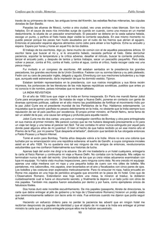 Confieso que he vivido. Memorias                                                                 Pablo Neruda


través de su primavera de nieve, las antiguas torres del Kremlin, las esbeltas flechas milenarias, las cúpulas
doradas de San Basilio.
       Pasadas las afueras de Moscú, rumbo a otra ciudad, veo unas anchas rutas blancas. Son los ríos
helados. En el cauce de esos ríos inmóviles surge de cuando en cuando, como una mosca en un mantel
deslumbrante, la silueta de un pescador ensimismado. El pescador se detiene en la vasta sabana helada,
escoge un punto, y perfora el hielo hasta dejar visible la corriente sepultada. En ese mismo momento no
puede pescar porque los peces han huido asustados por el ruido de los hierros que abrían el agujero.
Entonces el pescador esparce algunos alimentos como cebo para atraer a los fugitivos. Echa su anzuelo y
espera. Espera por horas y horas en aquel frío de los diablos.
       El trabajo de los escritores, digo yo, tiene mucho de común con el de aquellos pescadores árticos. El
escritor tiene que buscar el río y, si lo encuentra helado, necesita perforar el hielo. Debe derrochar
paciencia, soportar la temperatura y la crítica adversa, desafiar el ridículo, buscar la corriente profunda,
lanzar el anzuelo justo, y después de tantos y tantos trabajos, sacar un pescadito pequeñito. Pero debe
volver a pescar, contra el frío, contra el hielo, contra el agua, contra el crítico, hasta recoger cada vez una
pesca mayor.
       Fui invitado a un congreso de escritores. Allí estaban sentados en la presidencia los grandes
pescadores, los grandes escritores de la Unión Soviética. Fadeiev con su sonrisa blanca y su pelo plateado;
Fedin con su cara de pescador inglés, delgado y agudo; Ehrenburg con sus mechones turbulentos y su traje
que, aunquelo esté estrenando, da la impresión de que ha dormido vestido; Tijonov.
       Estaban también representados en la presidencia, con sus rostros mongálicos y sus libros recién
impresos, los portavoces de las literaturas de las más lejanas repúblicas soviéticas, pueblos que antes yo
no conocía ni de nombre, países nómadas que no tenían alfabeto.
       LA INDIA REVISITADA
       En el año de 1950 tuve que viajar a la India en forma inesperada. En París me mandó llamar Joliot
Curie para encargarme una misión. Se trataba de viajar a Nueva Delhi, ponerse en contacto con gente de
diversas opiniones políticas, calibrar en el sitio mismo las posibilidades de fortificar el movimiento indio por
la paz Joliot Curie era el presidente mundial de los Partidarios de la Paz. Hablamos extensamente. Le
inquietaba que la opinión pacifista no pesara debidamente en la India, no obstante que la India siempre tuvo
reputación de ser el país pacífico por excelencia. El propio primer ministro. el Pandit Nehru, tenía fama de
ser un adalid de la paz, una causa tan antigua y profunda para aquella nación.
       Joliot Curie me dio dos cartas: una para un investigador científico de Bombay y otra para entregársela
en sus manos al primer ministro. Me pareció curioso que se me hubiera designado precisamente a mí para
un viaje tan largo y una tarea al parecer tan fácil. Tal vez contaba mi amor nunca extinguido por aquel país
donde pasé algunos años de mi juventud. O bien el hecho de que había recibido yo en ese mismo año el
Premio de la Paz, por mi poema "Qué despierte el leñador", distinción que también le fue otorgada entonces
a Pablo Picasso y a Nazim Hikmet.
       Tomé el avión para Bombay. Treinta años después volvía a la India. Ahora no era una colonia que
luchaba por su emancipación sino una república soberana: el sueño de Gandhi, a cuyos congresos iniciales
asistí en el año 1928. Ya no quedaría vivo tal vez ninguno de mis amigos de entonces, revolucionarios
estudiantiles que me confiaron fraternalmente sus historias de lucha.
       Apenas bajé del avión me dirigí a la aduana. De ahí me trasladaría a un hotel cualquiera, entregaría
la carta al físico Raman y continuaría mi viaje a Nueva Delhi. No contaba con la huéspeda. Mis valijas no
terminaban nunca de salir del recinto. Una bandada de los que yo creía vistas aduaneros examinaban con
lupa mi equipaje. Yo había visto muchas inspecciones, pero ninguna como ésta. No era crecido mi equipaje:
apenas una valija mediana con mi ropa y una pequeña bolsa de cuero con mis útiles de toilette. Mis
pantalones, mis calzoncillos, mis zapatos, eran levantados en el aire y fiscalizados con cinco pares de ojos.
Los bolsillos y las costuras eran explorados meticulosamente. Para no ensuciar mi ropa, había envuelto en
Roma mis zapatos en una hoja de periódico arrugada que encontré en la pieza de mi hotel. Creo que de
L'Osservatore Romano. Extendieron esa hoja sobre una mesa, la miraron al trasluz, la doblaron
cuidadosamente cual si fuera un documento secreto, y finalmente la dejaron a un lado junto con otros de
mis papeles. También mis zapatos fueron estudiados por dentro y por fuera, como ejemplares únicos de
fabulosos fósiles.
       Dos horas duró este increíble escudriñamiento. De mis papeles (pasaporte, libreta de direcciones, la
carta que debía entregar al jefe de gobierno y la hoja de L'Osservatore Romano) hicieron un prolijo atado
que ceremoniosamente sellaron con lacre ante mi vista. Fue entonces cuando me dijeron que podía seguir
al hotel.
       Haciendo un esfuerzo chileno para no perder la paciencia les advertí que en ningún hotel me
recibirían desprovisto de papeles de identidad y que el objeto de mi viaje a la India era entregar al primer
ministro la carta que no podría entregarle porque ellos me la habían secuestrado.
                                                      90
 