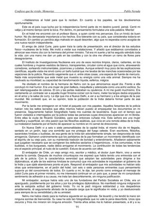 Confieso que he vivido. Memorias                                                                  Pablo Neruda


        —Hablaremos al hotel para que lo reciban. En cuanto a los papeles, se los devolveremos
oportunamente.
        Este es el país cuya lucha por la independencia formó parte de mi destino juvenil, pensé. Cerré mi
valija y al mismo tiempo cerré la boca. Por dentro, mi pensamiento formulaba una sola palabra: Mierda!
        En el hotel me encontré con el profesor Bacra, a quien conté mis percances. Era un hindú de buen
humor. No dio demasiada importancia a los hechos. Era tolerante con su país, que consideraba todavía en
formación. En cambio yo percibía algo malvado en aquel desorden, algo que no esperaba como acogida de
una nueva nación independiente.
        El amigo de Jolíot Curie, para quien traía la carta de presentación, era el director de los estudios
físico—nucleares de la India. Me invitó a visitar sus instalaciones. Y añadió que estábamos convidados a
almorzar ese mismo día con la hermana del primer ministro. Tal era mi suerte y tal ha seguido siéndolo toda
la vida: con una mano me dan un palo en las costillas y con la otra me ofrecen un ramo de flores para
desagraviarme.
        El Instituto de Investigaciones Nucleares era uno de esos recintos limpios, claros, radiantes, en los
cuales hombres y mujeres vestidos de blanco, transparentes, circulan como el agua que corre, atravesando
corredores, sorteando instrumentales, pizarrones y cubetas. Aunque entendí muy poco de las explicaciones
científicas, aquella visita me sirvió como un baño lustral que me lavaba de las manchas ocasionadas por las
vejaciones de la policía. Recuerdo vagamente que vi, entre otras cosas, una especie de fuente de mercurio.
Nada más sorprendente que este metal que muestra su energía como una vida animal. Siempre me ha
cautivado su movilidad; su capacidad de transformación líquida, esférica, mágica.
        He olvidado el nombre de la hermana de Nehru con la que almorzamos aquel día. Frente a ella
concluyó mi mal humor. Era una mujer de gran belleza, maquillada y aderezada como una actriz exótica. Su
sari relampagueaba de colores. El oro y las perlas realzaban su opulencia. A mí me gustó muchísimo. Era
ciertamente un contraste ver a aquella mujer finísima comer con la mano, meter los largos dedos enjoyados
en el arroz y la salsa de curry. Le dije que iría a Nueva Delhi, a ver a su hermano y a los amigos de la paz
mundial. Me contestó que, en su opinión, toda la población de la India debería formar parte de ese
movimiento.
        Por la tarde me entregaron en el hotel el paquete con mis papeles. Aquellos farsantes de la policía
habían roto los sellos lacrados que ellos mismos habían puesto al empaquetar los documentos en mi
presencia. Seguramente habían fotografiado hasta mis cuentas de lavandería. Supe con el tiempo que
fueron visitados e interrogados por la policía todas las personas cuyas direcciones aparecían en mi libreta.
Entre ellas la viuda de Ricardo Güiraldes, para ese entonces cuñada mía. Esta señora era una mujer
teosófica y superficial, sin otra pasión que las filosofías asiáticas, que vivía en una remota aldea de la India.
La molestaron bastante por el hecho de aparecer su nombre en mi carnet de direcciones.
        En Nueva Delhi vi a seis o siete personalidades de la capital India, el mismo día de mi llegada,
sentado en un jardín, bajo una sombrilla que me protegía del fuego celeste. Eran escritores, filósofos,
sacerdotes hindúes o budistas, de esa gente de la India tan adorablemente simple, tan desprovista de toda
arrogancia. Opinaron unánimemente que los partidarios de la paz formaban un movimiento identificado con
el espíritu de su viejo país, con su mantenida tradición de bondad y entendimiento. Añadieron sabiamente
que juzgaban necesario que se corrigieran los defectos sectarios o hegemónicos:. ni los comunistas, ni los
budistas, ni los burgueses, nadie debía arrogarse el movimiento. La contribución de todas las tendencias
era el aspecto principal, el nudo de la cuestión. Estuve de acuerdo con ellos.
        El embajador de Chile, un viejo amigo mío, escritor y médico, el doctor Juan Marín, vino a verme
durante la comida. Después de muchos circunloquios me expresó que había tenido una entrevista con el
jefe de la policía. Con la característica serenidad que adoptan las autoridades para dirigirse a los
diplomáticos, el jefe de los esbirros hindúes le comunicó que mis actividades le inquietaban al gobierno de
la India y que ojalá abandonara pronto el país. Respondí al embajador que mis actividades no habían sido
otras que entrevistarme, en el jardín del hotel, con seis o siete personas eminentes cuyo pensamiento
suponía yo del conocimiento de todos. En cuanto a mí, le dije, tan pronto como entregue el mensaje de
Joliot Curie para el primer ministro, no me interesará continuar en un país que, a pesar de mi comprobado
sentimiento de adhesión a su causa, me trata tan descortésmente, sin ninguna justificación.
        Mi embajador, aunque había sido uno de los fundadores del Partido Socialista en Chile, era un
apaciguado, posiblemente por los años y por los privilegios diplomáticos. No manifestó ninguna indignación
ante la estúpida actitud del gobierno hindú. Yo no le pedí ninguna solidaridad y nos despedimos
amablemente, él seguramente aliviado de la pesada carga que le significaba mi visita, y yo desilusionado
para siempre de su sensibilidad y de su amistad.
        Nehru me había citado para la mañana siguiente en su gabinete. Se levantó y me tendió la mano sin
ninguna sonrisa de bienvenida. Su casa ha sido tan fotografiada que no vale la pena describirla. Unos ojos
oscuros y fríos me miraron sin ninguna emoción. Treinta años antes me lo habían presentado, a él y a su
                                                       91
 