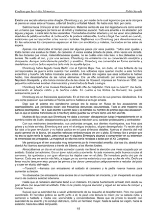 Confieso que he vivido. Memorias                                                               Pablo Neruda


Existía una secreta alianza entre Aragón, Ehrenburg y yo, por medio de la cual logramos que se le otorgara
el premio en otros años a Picasso, a Bertolt Brecht y a Rafael Alberti. No había sido fácil, por cierto.
       Salimos hacia China por el tren transiberiano. Meterme dentro de ese tren legendario era como entrar
en un barco que navegara por tierra en el infinito y misterioso espacio. Todo era amarillo a mi alrededor, por
leguas y leguas, a cada lado de las ventanillas. Promediaba el otoño siberiano y no se veían sino plateados
abedules de pétalos amarillos. A continuación, la pradera inabarcable, tundra o taigá. De cuando en cuando,
estaciones que correspondían a las nuevas ciudades. Bajábamos con Ehrenburg para desentumecernos.
En las estaciones los campesinos esperaban el tren con envoltorios y maletas, hacinados en las salas de
espera.
       Apenas nos alcanzaba el tiempo para dar algunos pasos por esos pueblos. Todos eran iguales y
todos tenían una estatua de Stalin, de cemento. A veces estaba pintada de plata, otras veces era dorada.
De las docenas que vimos, matemáticamente iguales, no sé cuáles eran más feas, si las plateadas o las
áureas. De vuelta al tren, y por una semana, Ehrenburg me entretenía con su conversación escéptica y
chispeante. Aunque profundamente patriótico y soviético, Ehrenburg me comentaba en forma sonriente y
desdeñosa muchos de los aspectos de la vida de aquella época.
       Ehrenburg había llegado hasta Berlín con el Ejército Rojo. Fue, sin duda, el más brillante de los
corresponsales de guerra entre cuantos han existido. Los soldados rojos querían mucho a este hombre
excéntrico y huraño. Me había mostrado poco antes en Moscú dos regalos que esos soldados le habían
hecho, tras desentrañarlos de las ruinas alemanas. Era un rifle construido por armeros belgas para
Napoleón Bonaparte, y dos tomos minúsculos de las obras de Ronsard, impresos en Francia en 1650. Los
pequeños volúmenes estaban chamuscados y manchados de lluvia o sangre.
       Ehrenburg cedió a los museos franceses el bello rifle de Napoleón. Para qué lo quiero?, me decía,
acariciando el labrado cañón y la bruñida culata. En cuanto a los libritos de Ronsard, los guardó
celosamente para sí.
       Ehrenburg era un francesista apasionado. En el tren me recitó uno de sus poemas clandestinos. Era
una corta poesía en que cantaba a Francia como si hablara a la mujer amada.
       Digo que el poema era clandestino porque era la época en Rusia de las acusaciones de
cosmopolitismo. Los periódicos traían con frecuencia denuncias oscurantistas. Todo el arte moderno les
parecía cosmopolita. Tal o cual escritor o pintor caía y se borraba su nombre de pronto bajo esa acusación.
Así es que el poema francesista de Ehrenburg debió guardar su ternura como una flor secreta.
       Muchas de las cosas que Ehrenburg me daba a conocer, desaparecían luego irreparablemente en la
sombría noche de Stalin, desapariciones que yo atribuía más bien a su carácter protestatario y contradictor.
       Con sus mechones desordenados, sus profundas arrugas, sus dientes nicotinizados, sus fríos ojos
grises y su triste sonrisa, Ehrenburg era para mí el antiguo escéptico, el gran desengañado. Yo recién abría
los ojos a la gran revolución y no había cabida en mí para siniestros detalles. Apenas sí disentía del mal
gusto general de la época, de aquellas estatuas embadurnadas de oro y plata. El tiempo iba a probar que
no era yo quien tenía la razón, pero creo que ni siquiera Ehrenburg alcanzó a comprender en su extensión
la inmensidad de la tragedia. La magnitud de ella nos sería revelada a todos por el XX Congreso.
       Me parecía que el tren avanzaba muy lentamente por la inmensidad amarilla, día tras día, abedul tras
abedul Así íbamos acercándonos a través de Siberia, a los Montes Urales.
       Almorzábamos un día en el coche comedor cuando me llamó la atención una mesa ocupada por un
soldado. Estaba borrachísimo. Era un joven rubicundo y sonriente. A cada momento pedía huevos crudos al
camarero, los quebraba y con gran alborozo los dejaba caer en el plato. De inmediato pedía otro par de
huevos. Cada vez se sentía más feliz, a juzgar por su sonrisa extasiada y sus ojos azules de niño. Debía ya
llevar mucho tiempo en eso, porque las yemas y las claras comenzaban peligrosamente a resbalar del plato
y a caer en el piso del vagón.
       —Tovarich! —llamaba con entusiasmo el soldado al camarero y le pedía nuevos huevos para
aumentar su tesoro.
       Yo observaba con entusiasmo esta escena de un surrealismo tan inocente, y tan inesperado en aquel
marco de oceánica soledad siberiana.
       Hasta que el camarero alarmado llamó a un miliciano. El policía fuertemente armado miró desde su
gran altura con severidad al soldado. Este no le prestó ninguna atención y siguió en su tarea de romper y
romper huevos.
       Supuse que la autoridad iba a sacar violentamente de su ensueño al despilfarrador. Pero me quedé
asombrado. El hercúleo policía se sentó junto a él, le pasó con ternura la mano por la cabeza rubia y
comenzó a hablarle a media voz, sonriéndole y convenciéndole. Hasta que de pronto lo levantó con
suavidad de su asiento y lo condujo del brazo, como un hermano mayor, hasta la salida del vagón, hacia la
estación, hacia las calles del pueblo.
                                                     93
 