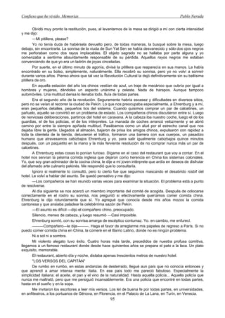Confieso que he vivido. Memorias                                                                  Pablo Neruda


        Olvidó muy pronto la restitución, pues, al levantarnos de la mesa se dirigió a mí con cierta intensidad
y me dijo:
        —Mi pitillera, please?
        Yo no tenía duda de habérsela devuelto pero, de todas maneras, la busqué sobre la mesa, luego
debajo, sin encontrarla. La sonrisa de la viuda de Sun Yat Sen se había desvanecido y sólo dos ojos negros
me perforaban como dos rayos implacables. El objeto sagrado no se hallaba por parte alguna y yo
comenzaba a sentirme absurdamente responsable de su pérdida. Aquellos rayos negros me estaban
convenciendo de que yo era un ladrón de joyas cinceladas.
        Por suerte, en el último minuto de agonía, divisé la pitillera que reaparecía en sus manos. La había
encontrado en su bolso, simplemente, naturalmente. Ella recobró su sonrisa, pero yo no volví a sonreír
durante varios años. Pienso ahora que tal vez la Revolución Cultural la dejó definitivamente sin su bellísima
pitillera de oro.
        En aquella estación del año los chinos vestían de azul, un traje de mecánico que cubría por igual a
hombres y mujeres, dándoles un aspecto unánime y celeste. Nada de harapos. Aunque tampoco
automóviles. Una multitud densa lo llenaba todo, fluía de todas partes.
        Era el segundo año de la revolución. Seguramente habría escasez y dificultades en diversos sitios,
pero no se veían al recorrer la ciudad de Pekín. Lo que nos preocupaba especialmente, a Ehrenburg y a mí,
eran pequeños detalles, pequeños tics del sistema. Cuando quisimos comprar un par de calcetines, un
pañuelo, aquello se convirtió en un problema de estado. Los compañeros chinos discutieron entre sí. Luego
de nerviosas deliberaciones, partimos del hotel en caravana. A la cabeza iba nuestro coche, luego el de los
guardias, el de los policías, el de los intérpretes. La manada de coches arrancó velozmente y se abrió
camino por entre la siempre apiñada multitud. Pasábamos como un alud por el estrecho canal que nos
dejaba libre la gente. Llegados al almacén, bajaron de prisa los amigos chinos, expulsaron con rapidez a
toda la clientela de la tienda, detuvieron el tráfico, formaron una barrera con sus cuerpos, un pasadizo
humano que atravesamos cabizbajos Ehrenburg y yo, para salir igualmente cabizbajos quince minutos
después, con un paquetito en la mano y la más ferviente resolución de no comprar nunca más un par de
calcetines.
        A Ehrenburg estas cosas lo ponían furioso. Dígame en el caso del restaurant que voy a contar. En el
hotel nos servían la pésima comida inglesa que dejaron como herencia en China los sistemas coloniales.
Yo, que soy gran admirador de la cocina china, le dije a mi joven intérprete que ardía en deseos de disfrutar
del afamado arte culinario pekinés. Me respondió que lo consultaría.
        Ignoro si realmente lo consultó, pero lo cierto fue que seguimos mascando el desabrido rosbif del
hotel. Le volví a hablar del asunto. Se quedó pensativo y me dijo:
        —Los compañeros se han reunido varias veces para examinar la situación. El problema está a punto
de resolverse.
        Al día siguiente se nos acercó un miembro importante del comité de acogida. Después de colocarse
correctamente en el rostro su sonrisa, nos preguntó si efectivamente queríamos comer comida china.
Ehrenburg le dijo rotundamente que sí. Yo agregué que conocía desde mis años mozos la comida
cantonesa y que ansiaba paladear la celebérrima sazón de Pekín.
        —El asunto es difícil —dijo el compañero chino, preocupado.
        Silencio, meneo de cabeza, y luego resumió —Casi imposible.
        Ehrenburg sonrió, con su sonrisa amarga de escéptico contumaz. Yo. en cambio, me enfurecí.
        ———Compañero—le dije———. Haga el favor de arreglarme mis papeles de regreso a París. Si no
puedo comer comida china en China, la comeré en el Barrio Latino, donde no es ningún problema.
        Ni a sol ni a sombra.
        Mi violento alegato tuvo éxito. Cuatro horas más tarde, precedidos de nuestra profusa comitiva,
llegamos a un famoso restaurant donde desde hace quinientos años se prepara el pato a la laca. Un plato
exquisito, memorable.
        El restaurant, abierto día y noche, distaba apenas trescientos metros de nuestro hotel.
        "LOS VERSOS DEL CAPITÁN"
        De rumbo en rumbo, en estas andanzas de desterrado, llegué aun país que no conocía entonces y
que aprendí a amar intensa mente: Italia. En ese país todo me pareció fabuloso. Especialmente la
simplicidad italiana: el aceite, el pan y el vino de la naturalidad. Hasta aquella policía... Aquella policía que
nunca me maltrató, pero que me persiguió incansablemente. Era una policía que encontré en todas partes,
hasta en el sueño y en la sopa.
        Me invitaron los escritores a leer mis versos. Los leí de buena fe por todas partes, en universidades,
en anfiteatros, a los portuarios de Génova, en Florencia, en el Palacio de La Lana, en Turín, en Venecia.
                                                       95
 
