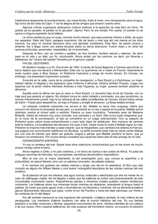 Confieso que he vivido. Memorias                                                               Pablo Neruda


Celebramos largamente el acontecimiento, con mesa florida, frutio di mare, vino transparente como el agua,
hijo único de las viñas de Capri. Y con la alegría de los amigos que amaron nuestro amor.
       Algunos críticos suspicaces atribuyeron motivos políticos a la aparición de este libro sin firma. "El
partido se ha opuesto, el partido no lo aprueba", dijeron. Pero no era verdad. Por suerte, mi partido no se
opone a ninguna expresión de la belleza.
       La única verdad es que no quise, durante mucho tiempo, que esos poemas hirieran a Delia, de quien
me separaba. Delia del Carril, pasajera suavísima, hilo de acero y miel que ató mis manos en los años
sonoros, fue para mí durante dieciocho años una ejemplar compañera. Este libro, de pasión brusca y
ardiente, iba a llegar como una piedra lanzada sobre su tierna estructura. Fueron esas y no otras las
razones profundas, personales, respetables, de mi anonimato.
       Después el libro, aún sin nombre y apellido, se hizo hombre, hombre natural y valeroso. Se abrió
paso en la vida y yo debí, por fin, reconocerlo. Ahora andan por los caminos, es decir, por librerías y
bibliotecas, los "versos del capitán" firmados por el genuino capitán.
       FIN DEL DESTIERRO
       Mi destierro tocaba a su fin. Era el año de 1952. A través de Suiza llegamos a Cannes para tomar un
barco italiano que nos llevaría a Montevideo. Esta vez no queríamos ver a nadie en Francia. Solamente le
avisé nuestro paso a Alice Gascar, mi fidelísima traductora y amiga de mucho tiempo. En Cannes, sin
embargo, nos esperaban imprevistos sucesos.
       Encontré en la calle, cerca de la compañía de navegación, a Paul Eluard y a Dominique, su mujer.
Habían sabido mi llegada y me esperaron para invitarme a almorzar. Estaría también Picasso. Luego nos
topamos con el pintor chileno Nemesio Antúnez e Inés Figueroa, su mujer, quienes también asistirían al
almuerzo.
       Aquella sería la última vez que yo viera a—Paul Eluard. Lo recuerdo bajo el sol de Cannes, con su
traje azul que parecía un pijama. No olvidaré nunca su rostro tostado y sonrosado, sus ojos azulísimos, su
sonrisa infinitamente juvenil, bajo la luz africana de las calles centelleantes de Cannes. Eluard había venido
de Saint—Tropez para despedirme, se trajo a Picasso y arregló el almuerzo. La fiesta estaba armada.
       Un estúpido incidente imprevisto me arruinó el día. Matilde no tenía visa uruguaya. Había que
concurrir sin demora al consulado de ese país. La acompañé en un taxi y esperé en la puerta. Matilde sonrió
optimista cuando el cónsul salió a recibirla. Parecía un buen muchacho. Tarareaba aires de Madame
Butterfly. Vestía de manera muy poco consular: una camiseta y un short. Ella nunca pudo imaginarse que,
en el curso de la conversación, el tipo se convertiría en un vulgar extorsionador. Con su aspecto de
Pinkerton quiso cobrar horas extraordinarias y puso toda clase de obstáculos. Nos mantuvo de carreras
toda la mañana. La bouillabaise del almuerzo me supo a hiel, Varias horas le costó a Matilde lograr su visa.
Pinkerton le imponía más trámites a cada instante: que se fotografiara, que cambiara los dólares en francos,
que pagara una comunicación telefónica con Burdeos. La tarifa aumentó hasta más de ciento veinte dólares
por una visa de tránsito que debió ser gratuita. Llegué a pensar que Matilde perdería el barco, que yo
tampoco me embarcaría. Por mucho tiempo consideré que aquel día había sido el más amargo de mi vida.
       OCEANOGRAFÍA DISPERSA
       Yo soy un amateur del mar. Desde hace años colecciono conocimientos que no me sirven de mucho
porque navego sobre la tierra.
       Ahora regreso a Chile, a mi país oceánico, y mi barco se acerca a las costas de Africa. Ya pasó las
antiguas columnas de Hércules, hoy acorazadas, servidoras del penúltimo imperialismo.
       Miro el mar con el mayor desinterés; el del oceanógrafo puro, que conoce la superficie y la
profundidad; sin placer literario, sino con un saboreo conocedor, de paladar cetáceo.
       A mí siempre me gustaron los relatos marinos y tengo una red en mi estantería. El libro que más
consulto es alguno de William Beebe o una buena' monografía descriptiva de las volutas marinas del mar
antártico.
       Es el plancton el que me interesa; esa agua nutricia, molecular y electrizada que tiñe los mares de un
color de relámpago violeta. Así he llegado a saber que las ballenas se nutren casi exclusivamente de este
innumerable crecimiento marino. Pequeñísimas plantas e infusorios irreales pueblan nuestro tembloroso
continente. Las ballenas abren sus inmensas bocas mientras se desplazan, levantando la lengua hasta el
paladar, de modo que estas aguas vivas y viscerales las van llenando y nutriendo. Así se alimenta la ballena
glauca (Bacbianetas Glaucas) que pasa, rumbo al sur del Pacífico y hacia las islas calurosas, por frente a
las ventanas de mi Isla Negra.
       Por allí también transcurre la ruta migratoria del cachalote, o ballena dentada, la más chilena de las
perseguidas. Los marineros chilenos ilustraron con ellas el mundo folklórico del mar. En sus dientes
grabaron a cuchillo corazones y flechas, pequeños monumentos de amor, retratos infantiles de sus veleros
o de sus novias. Pero nuestros balleneros, los más audaces del hemisferio marino, no cruzaron el estrecho
                                                     98
 
