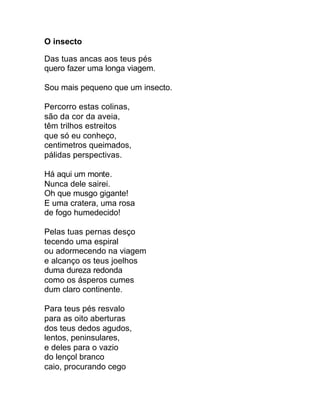 O insecto

Das tuas ancas aos teus pés
quero fazer uma longa viagem.

Sou mais pequeno que um insecto.

Percorro estas colinas,
são da cor da aveia,
têm trilhos estreitos
que só eu conheço,
centimetros queimados,
pálidas perspectivas.

Há aqui um monte.
Nunca dele sairei.
Oh que musgo gigante!
E uma cratera, uma rosa
de fogo humedecido!

Pelas tuas pernas desço
tecendo uma espiral
ou adormecendo na viagem
e alcanço os teus joelhos
duma dureza redonda
como os ásperos cumes
dum claro continente.

Para teus pés resvalo
para as oito aberturas
dos teus dedos agudos,
lentos, peninsulares,
e deles para o vazio
do lençol branco
caio, procurando cego
 