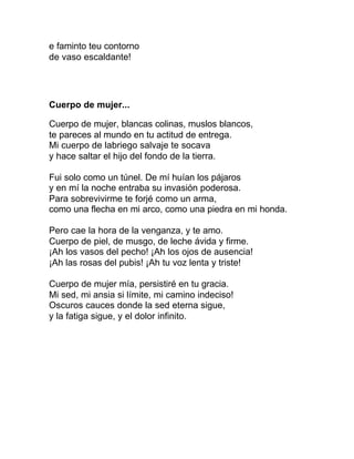 e faminto teu contorno
de vaso escaldante!




Cuerpo de mujer...

Cuerpo de mujer, blancas colinas, muslos blancos,
te pareces al mundo en tu actitud de entrega.
Mi cuerpo de labriego salvaje te socava
y hace saltar el hijo del fondo de la tierra.

Fui solo como un túnel. De mí huían los pájaros
y en mí la noche entraba su invasión poderosa.
Para sobrevivirme te forjé como un arma,
como una flecha en mi arco, como una piedra en mi honda.

Pero cae la hora de la venganza, y te amo.
Cuerpo de piel, de musgo, de leche ávida y firme.
¡Ah los vasos del pecho! ¡Ah los ojos de ausencia!
¡Ah las rosas del pubis! ¡Ah tu voz lenta y triste!

Cuerpo de mujer mía, persistiré en tu gracia.
Mi sed, mi ansia si límite, mi camino indeciso!
Oscuros cauces donde la sed eterna sigue,
y la fatiga sigue, y el dolor infinito.
 