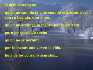Muere lentamente quien no cambia la vida cuando está insatisfecho con su trabajo, o su amor, quien no arriesga lo seguro por lo incierto  para ir tras de un sueño quien no se permite,  por lo menos una vez en la vida, huir de los consejos sensatos... 