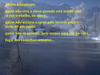 Morre lentamente quem não vira a mesa quando está infeliz com  o seu trabalho, ou amor, quem não arrisca o certo pelo incerto para ir  atrás de um sonho quem não se permite, pelo menos uma vez na vida, fugir dos conselhos sensatos... 